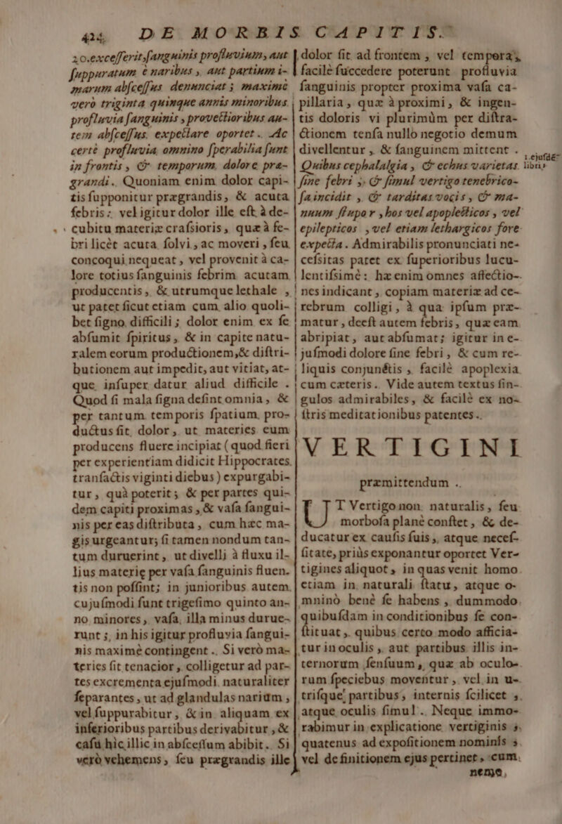 414. zo.excefferit [ang minis profievium » Ant fuppuratum € naribus ,, aut partium i- marum abfce[fus. denunciat 5 maxim proflrvia fanguinis , provetlioribus au- rem ab(ceffus. expeclare oportet .. 4c certé proflnuia, omnino [perabilia funt in frontis , C temporum. dolore pra- grandi. Quoniam enim dolor capi- tisfupponitur prezgrandis, &amp; acuta febris; veligitur dolor ille eft à dc- . cubitu materiz crafsioris, qua à fe- bri licét acuta. folvi , ac moveri , feu concoqui nequeat , vcl pu à ca- lore totius fanguinis febrim. acutam. producentis,. &amp; utrumquelethale , ut patet ficut ctiam cum alio quoli- bet figno. difficili ; dolor enim ex fe abfumit fpiritus, &amp; in capite natu- ralem eorum productionem, diftri- butionem aut impedit, aut vitiat, at- que. infuper datur aliud difficile . Quod fi mala figna defint omnia, &amp; per tantum. temporis fpatium. pro- du&amp;usfit dolor, ut materies eum producens fluerc incipiat ( quod fieri tranfa&amp;is viginti diebus ) expurgabi- tur, quà poterit; &amp; per partes qui- dem capiti proximas , &amp; vafa fangui- nis per eas diftributa, cum hzc ma- gis urgeantur; (i tamen nondum tan- tum duruerint , ut divelli à fluxu il- lius materie per vafa fanguinis fluen. tis non poffint; in junioribus autem. cuju modi funt trigefimo quinto an- no minores ,. vafa, illa minus durue- runt ;, in his igitur profluvia fangui- nis maximé contingent .. Si veró ma- teris fit tenacior , colligetur ad par- tes excrementa ejufmodi. naturalicer feparantes , ut ad glandulas narium , vel fuppurabitur, &amp;in aliquam ex inferioribus partibus ry cm ,&amp; cafu hic illic in abfceffum abibit.. Si vcró vehemens ; ícu przgrandis ille dolor (it ad frontem , vel tempera, facile fuccedere poterunt profluvia | pillaria, qux à proximi, &amp; ingen- tis doloris vi plurimum per diftra- &amp;ionem tenía nullo negotio demum divellentur ,, &amp; fanguinem mittent . xibus cephalalgia , C echus varietas. fine. febri y. fimul vertigo tenebrico- fa incidit , C tarditas vocis , C ma- epilepticos , vel etiam lethargicos fore: expetía . Admirabilis pronunciati ne- cefsitas paret ex fuperioribus lucu- lentifsimé: hz enim omnes affectio-. ! nesindicant ,. copiam materiz ad ce- | trbfitin colligi, à qua ipfum prz- matur , deeft autem febris, quz eam. abripiat, aut abfumat; igitur ine- juímodi dolore fine febri, &amp; cum re- ! liquis conjunétis , facilé apoplexia cum czteris. Vide autem textus fin- gulos admirabiles, &amp; facilé ex no- ftris meditationibus patentes. VER CTTGHYIN-T przmittendum d ' T T Vertigonon. naturalis, feu morbofa plane conftet , &amp; de- ducatur ex caufis fuis ,, atque necef- fitate, priüs exponantur oportet Ver- tigines aliquot ; in quas venit homo ctiam in. naturali ftatu, atque o- mninó bené fe habens , dummodo. uibufdam in conditionibus fe con- Dituat » quibus certo modo afficia- tur inoculis ,. aut partibus illis in- ternorum .fenfuum ,| quz ab oculo-. rum fpeciebus moventur ,. vcl in u-. trifque partibus; internis fcilicet ;. atque oculis fimul. Neque immo- rabimur in explicatione. vertiginis 5. quatenus ad expofitionem nominfs s vcl definitionem ejus pertinet , cum. nenma, 1.ejufdé^ libri»