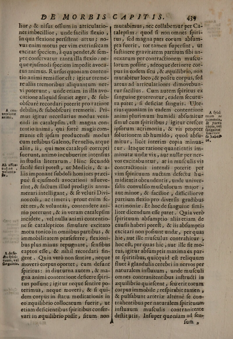 lior * &amp; nifus offium in atticulatio- nesimbecillior , unde facilis flexio ; in qua flexione perfiftent artus; no- vus enim motus per vim extrinfecam excitat fpeciem, à qua pendet,&amp; fem- per confervatur tanta illa flexio : ne- que ejuímodi fpeciem impedit avoca- tus animus. Rurfus quoniam conten- tio animi remiflior eft ; igitur treme- realiis tremoribus aliquantum ner- vi poterunt , undeetiam in illa avo- catione aliquid fentiet eger , &amp; fub- obfícuré recordari poterit pro ratione tentione &amp;nimi, volunta e£. mus igitur neceílarius modus veni- endi in catalepfim , eft magna con- tentio animi, qui forté magis com- cum teftibus Galeno, Fernelio, atque aliis, ii, qui mox catalep(i correpti . fuerunt; animo incubuerint intenfius inftudia literarum. Hinc fecundó facilé fieri poteft , ut'Medicis, &amp; a- liisimponant fubdoli homines przci- pué fi ejufmodi avocationi affueve- rint , &amp; factum illud prodigiis annu- merari intelligant ; &amp; fe veluti Divi- noscoli;.actimeri; proutenim fe- ret res, &amp; voluntas, contendere ani- nio poterunt , &amp; in veram catalepfim incidere ,. vel nulla animi contentio- neíe catalepticos fimulare excitato motu tonico in omnibus partibus , &amp; immobilitatem prazfeferre ; flexioni- bus plus minus repugnare, fenfibus captos effe, &amp; nihil recordari fin- fpiritus: in diuturna autem , &amp; ma- gna animi contentione deficere fpiri- tus poffunt ; igitur neque fentire po- terimus ,. neque moveri, &amp; fi qui- dem corpus in; (tatu. meditationis in eo xquilibrio collocatum: fuerit. ut etiam deficientibus fpiritibus confer- vari in zquiJibrio poffit ; fitum. non 439 mutabimus , nec collabemur per Ca- talepfim ; quod fi non omnes fpiri- tus, fed magna pars eorum abfum- pta fuerit, tot tamen fuper(int , ut fuftinere gravitatem parttum fibi an- nexarum per contractionem mufcu- lorum pofíint , adeoque detinere cot- pusin eodem fitu , &amp; «quilibrio; noti mutabitur loco ;&amp; pofitu corpus; fed artus ad articulationes dimovebun- turfacilius. Cum autem fpiritus ex fanguine generentur ; eadem fecutu- ra patet ; fi deficiat fanguis. Ulte- riusquoniam in eadem contentione animi plurimum humidi abfumitur fimul cum fpiritibus ; igitur crefcet ipforum.acrimonia, &amp; vis propter folutionem ab humido, quod abfu- mitur, licét interim. copia minua- tur. Itaqueratione quantitatis im- minutz undz vix , aut nullz per ner- vosexcitabuntur, actin mufculis vis contractionis intendi poterit per vim fpiricuum auctam defectu hu- miditatis obtundentis , unde univer- falis convulfio mufculorum major , aut minor, &amp; facilior , difficiliorve partium flexio pro diverfis gradibus acrimoniz . Et hoc de fanguine fimi- liter dicendum effe patet... Quia ver&amp; fpirituum abfumptio aliisetiam de caufis haberi poteft, &amp; iisabfumptis excitari non pofsunt und , per quas hie, aut ille mufculus contrahitur ;. hoc eft, per quas hic , aut ille fit mo- tus, igitur abfum ptis maxima ex par- te fpiritibus, quicquid eft reliquum fluet à glandulis cerebri in nervos per naturalem influxum ,: unde mufculi omnes contranitentibus inftructi im zquilibrio quiefcent ; feueritcotum corpus immobile ; refpirabit tamen , trahentibus per naturalem fpiritum influxum | muífculis | contranitente deftitgtis. Infuper quoniam ad fene i fum 5 A fpiri tuum a6 crimoniag &amp; parva copia, vel fanguine fimiliter fe habei te.