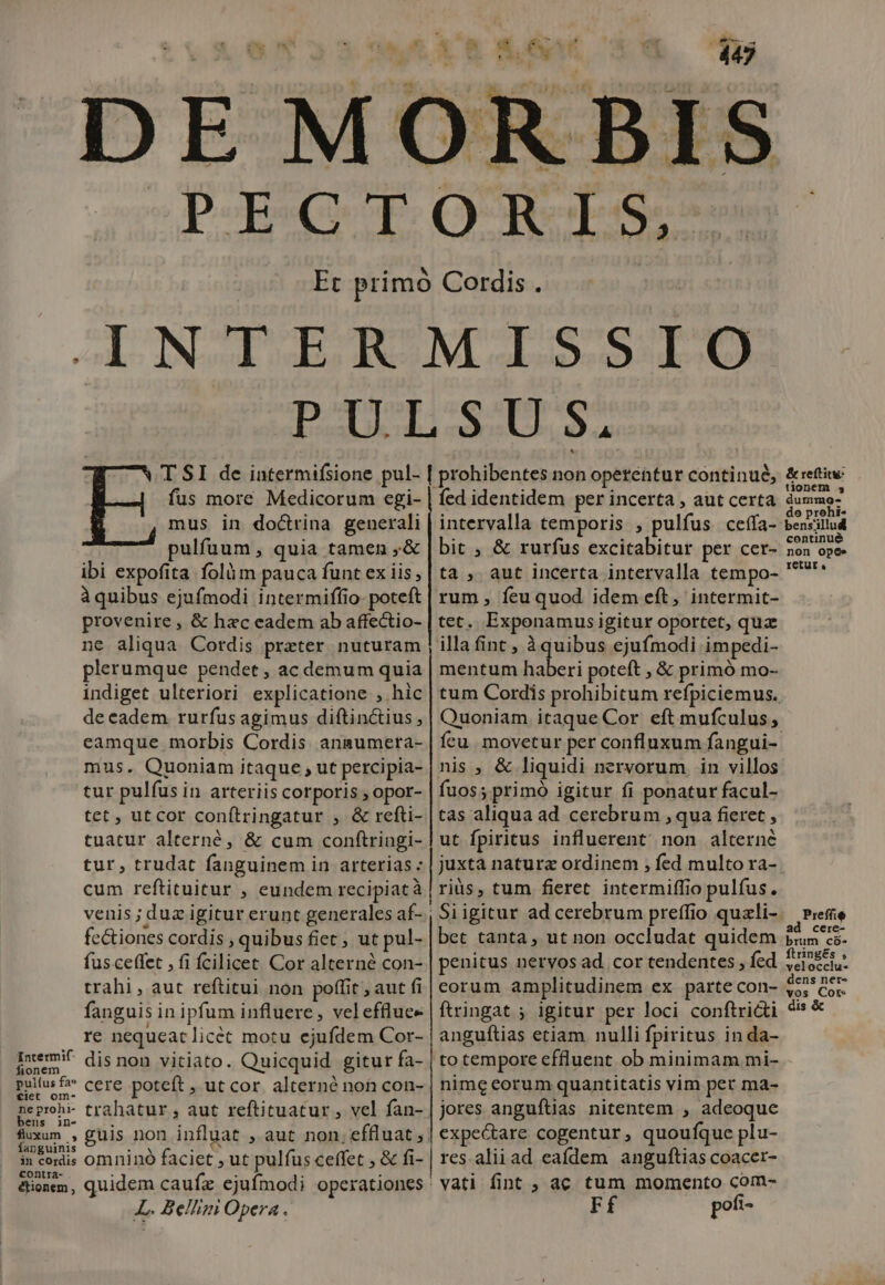 Ej polwetwop tes WA CX 1 B / OR f$. fus more Medicorum egi- mus in doctrina generali pulfuum, quia tamen ,&amp; ibi expofita folüm pauca funt ex iis àquibus ejufmodi intermiffio- poteft provenire , &amp; hac eadem ab affectio- ne aliqua Cordis preter nuturam plerumque pendet , ac demum quia indiget ulteriori explicatione , hic de cadem. rurfus agimus diftinctius , eamque morbis Cordis anmumera- mus. Quoniam itaque , ut percipia- tur pulfus in arteriis corporis , opor- tet , utcor conítringatur , &amp; refti- tuatur alterné, &amp; cum conftringi- tur, trudat fanguinem in arterias : cum reftituitur , eundem recipiatà venis ;d uz igitur erunt generales af- fe&amp;iones cordis , quibus fiet ; ut pul- fus ceffet , fi fcilicet Cor alterné con- trahi, aut reftitui non poffit , aut fi fanguis in ipfum influere, veleffluce re nequeat licét motu ejufdem Cor- dis non vitiato. Quicquid gitur fa- cere poteft , ut cor. alterné non con- Intermif fionem pui(us fa tiet om- ne prohi- bens in- gum ^ anguinis nds x in cordis omninó faciet , ut pulfus ceffet ; &amp; fi- contra- étionem L. Be/lim Opera. fed identidem per incerta , aut certa bit , &amp; rurfus excitabitur per cer- ta, aut incerta intervalla tempo- rum , feu quod idem eft, intermit- tet. Exponamus igitur oportet, qua illa fint , iquibus ejufmodi impedi- mentum Mun poteft , &amp; primó mo- tum Cordis prohibitum refpiciemus. Quoniam itaque Cor eft mufculus, ícu. movetur per confluxum fangui- nis ; &amp; liquidi nervorum in villos fuos; primo igitur fi ponatur facul- tas aliqua ad cerebrum , qua fieret , ut fpiritus influerent' non alterne juxta natura ordinem , fed multo ra- riüs, tum fieret intermiffio pulfus. bet tanta , ut non occludat quidem penitus nervos ad. cor tendentes, fed eorum amplitudinem ex parte con- ftringat ; igitur per loci conftricti anguftias etiam nulli fpiritus in da- to tempore effluent ob minimam mi- nime eorum quantitatis vim per ma- jores anguílias nitentem , adeoque expectare cogentur, quoufque plu- res.alii ad eafdem anguftias coacer- vati fint , ac tum momento com- Ff pofi- &amp; retftitu: tionem 4 dummo- o prohi bensillud continué non opes retut , Preffie a cerc- ftringes » velocciu- dens ner- vos Cot: dis &amp;