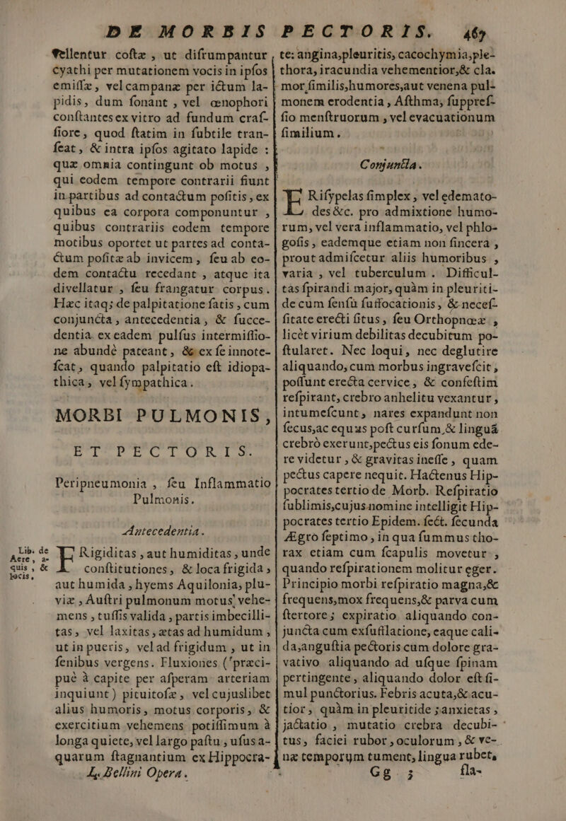 Vellentur coftz , uc difrumpantur Cyathi per mutationem vocis in ipfos emiffz, velcampanz per ictum la- pidis, dum fonant , vel. aenophori conftantesex vitro ad fundum craf- fiore, quod ftatim in fubtile tran- feat , &amp; intra ipíos agitato lapide : quz ommia contingunt ob motus , qui eodem tempore contrarii fiunt in partibus ad conta&amp;um pofitis , ex quibus ea corpora componuntur , quibus contrariis eodem. tempore motibus oportet ut partes ad conta- Cum pofitzab invicem, feuab eo- dem contactu recedant , atque ita divellatur , feu frangatur corpus. Hac itaq; de palpitatione fatis , cum conjuncta , antecedentia, &amp; fucce- dentia. ex eadem pulfus intermiflio- ne abundé pateant, &amp;ex fe innote- Ícat, quando palpitatio eft idiopa- thica, velfympathica. MORBI PULMONIS, DUDEN III Peripneumonia , feu Inflammatio Pulmonis. Antecedestia . Rigiditas , aut humiditas , unde conftitutiones, &amp; loca frigida ; aut humida , hyems Aquilonia, plu- viz , Auftri pulmonum motus, vehe- mens , tuffis valida , partis imbecilli- tas, vel laxitas, etas ad humidum , utinpueris, velad frigidum , ut in fenibus vergens. Fluxioues ('praci- pué à capite per afperam. arteriam inquiunt) pituitofz , vel cujuslibet alius humoris, motus corporis, &amp; exercitium vehemens potiffimum à longa quiete; vel largo paftu , ufus a- quarum ftagnantium ex Hippocra- Ll. Bellini Opera. j monem erodentia , Afthma, fuppref- fio menftruorum , vel evacuationum fimilium. Conjuntia. E R ifypelas fimplex , vel edemato- des &amp;c. pro admixtione humo- goíis , eademque etiam non fincera , prout admifcetur aliis humoribus , varia , vel tuberculum . Difficul- tas fpirandi major, quàm in pleuriti- de cum feníü fuffocationis, &amp; necef- fitate ere&amp;ti fitus, feu Orthopnaz , licét virium debilitas decubitum po- ftularet. Nec loqui, nec deglutire aliquando, cum morbus ingravefcit , potfunt erecta cervice, &amp; confeftim refpirant, crebro anhelitu vexantur, intumefcunt, nares expandunt non fecus,ac equus poft curfum,&amp; lingu&amp; crebró exerunt;pe&amp;us eis fonum ede- re videtur , &amp; gravitas ineffe, quam pectus capere nequit. Hactenus Hip- pocrates tertio de Morb. Refpiratio fublimis,cujus.nomine intelligit Hip- pocrates tertio Epidem. fcét. fecunda 4Egro feptimo; in qua füummus tho- rax etiam cum fcapulis movetur: , quando refpirationem molitur eger. Principio morbi refpiratio magna,&amp; frequens,mox frequens,&amp; parva cum ftertore; expiratio. aliquando con- juncta cum exfufilatione, eaque cali- da,anguítia pe&amp;oris cum dolore gra- vativo aliquando ad uíque fpinam pertingente ; aliquando dolor eft fi- mul punctorius. Febris acuta, &amp; acu- tior, quàm in pleuritide ;anxietas , jactatio , mutatio crebra decubi- : tus, faciei rubor, oculorum, &amp; ve- Gg. 5 fla-