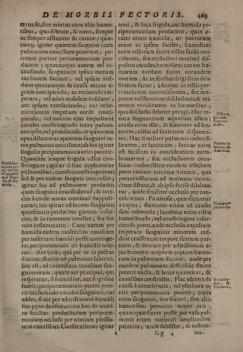 cerus fit,five mixtus cum aliis humo. ribus, quo .(iftente , &amp; novo ; femper ac femper affluente fit tumor ; quz- cunq; igitur quietem fanguini intra pulmonem conciliare poterunt, po- terunt pariter perineumoniam pro- ducere ; quacunque autem vel in- craffando. fanguinem ipfius motum tardiorem faciunt, vel ipfum red- dunt quacumque de caufa. minus a- pum concipiendo, ac retinendo im- pertum , vel adeó mobilem reddunt , aut ipfum rarefaciendo, aut vehe- mentiorem impetum corde conci- piendo, vel motum ejus impediunt canales conítringendo intra pulmo- nes ipfos,vel prohibendo;ne quantum opus dilatentur;quiecem fanguini in- anni , &amp; loca frigida,aut humida pe-. ripnpeumoniam producent, quin z- tates nimis humida, ut puerorum. erunt in ipfam faciles; humiditas enim villorum faciet villos facilé cot. cidentes, feu occlufioni maximé dif- pofitos canales;humiditas aut em hu-. morum tardum faciet eorundem motum . Át in fenibus frigiditas den- ficatem faciet ; adeoque in villis per- tinaciorem contractionem ,, feu ma- jorem refiftentiam difclufionis,&amp; mi- norem vividitatem in humoribus , qua difclufio. deberet peragi. Huc re- voca ftagnantium. aquarum. ufum ; craffz enim illz, &amp; humores adlen- torem , villosad laxitatem difponen- tes, Huc fimiliter pulmonis imbecil- Pulmonis laxitas, &amp;. debilitas. litatem , ac laxitatem ; laxitas enim eft facilitas in. concidentiam mem- branarum , feu occlufionem cana- lium--imbecillitaseundem effectum parit ratione minimz virtutis , qua partes villorum ad mutuum conta- tra pulmones conciliant;ab his igitur fingulis peripnpeumonia oriri poterit. Queniam itaque frigida villos con- ftringunt ; igitur fi hzc applicentur pulmonibus , canales conftringentur;. fed &amp; per eadem fanguis concrefcit ; Conftitu- t1onesan-* ni, yello- m ue ftigi- da, i hu- mide. igitur his ad pulmonem perductis quies fanguini conciliabitur , &amp; inte- rim à corde novus continu? fuppedi- tatur; hic igitur ad locum fanguinis quiefcentis perductus partem. infar- ciet, &amp; in tumorem attollet , feu fiet vera inflammatio. Cum autem per humida eadem conftrictio canalium per infartum humidi poffit continge- re, peripneumonia ab humidis orie- tur. Áerveró,; qui per os in pectus ducitur;ftatim ad pulmones labicur; hoc eft , ad contactum canalium fan- guineorum , quare aer przcipué, qui. refpiratur, fi humidior, aut frigidior fuerit, peripneumoniam parere pote- Cum fiftunt,&amp; ab ipfo facilé dilabun- tur , unde fimiliter ocelufio per con- àcapite, fluxiones etiam ad caufas funt referendz ; laxabunt enim villos humectando , vel conftringent infar- ciendo poros,unde occlufio canalium impetum fanguinis minorem .red- dent craffitie;ac torpore fuarum par- tium , &amp; demum per adjectionem e- jus humoris majorem copiam humo- rum in pulmonem ducent, unde per eundem pulmonem: difficiliàs flucre poteritaucta; &amp; lenta quantitas, &amp; canalibus conftrictis. Hac ultima de caufa à cacochymia, vel plethora o- v» ne facilius. producturum peripneu- moniam occlufis per nimiam preífio- quam quz fluere poffit per vafa pul- monis etiam naturali: amplitudine. patentia; unde fubfiftet , &amp; inflam-.