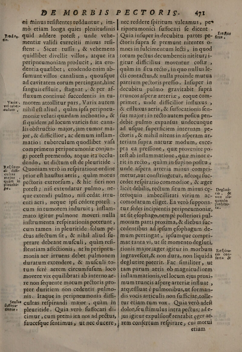 Tod 54. fia. Varixs vel tuber» €ulum ,-. Refriran- 4i diihi- cultas major ., guam m pleuriti- ge. Senfus uffoca- E0n15 « nii fninusrefiftentes redduntur, im- mó etiam longa quies plenitudinis quid addere poteft , unde vehe- mentiz validi exercitii minus refi- ftent . Sicut tuffis , &amp; vehemens quidlibet divellit villos; atque ita peripneumoniam producit, ita ero- dentia quxlibet ; erodendo enim ab- fumuntvillos canalium , quoufque ad cavitatem eorum pertingant,;hinc fanguiseffluit, ftagnat ,^ &amp; per af- fluxum continué fuccedentis in tu- morem attollitur pars. Varix autem nihil eft aliud , quàm ipfa peripneu- moniz veluti quzdam inchoatio , &amp; fiquidem ad locum varicis fiat cana- lisobftructio major, jam tumor ma- jor,&amp; difficilior , ac demum inflam- matio: tuberculum quodlibet vafa comprimens peripneumoniz conjun- gi poteft premendo, atque ita occlu- dendo, ut di&amp;um eft de pleuritide . Quoniam veró in refpiratione ordinc prior eft hauftusaeris, quàm motus pe&amp;oris extrorfum , &amp; hic fieri non poteft ; nifi extendatur pulmo, ne- que extendi pulmo, nifi cedát irru- entiaeri, neque ipfi cedere poteít ^ cum intumorem induruit 5. inflam- mato igitur pulmone moveri nulla inftrumenta refpirationis poterunt , cum tamen in pleuritide.íolum pe- &amp;tus affe&amp;um fit, &amp; nihil aliud fu- ftentiam affectionis, atin peripneu- moniaaer irruens debet pulmonem duratum extendere, &amp; mufculi to- tum feré aerem circumfufum. loco movere vix equilibrati ab interno ae- re non fequente motum pecoris pro- pter. duritiem non cedentis pulmo- nis. Itaque in peripneumonia ditfi- cultas refpirandi major , quàm in pleuritide. Quia veró. fuffocari di- cimur , cum premi ita nos ad pectus, faucefque fentimus, ut nec ducere; o MM MÀ M ——— M — —À Lp ———— 471 nec reddere fpiritum valeamus, pe* ripneumonici fuffocari fe dicent . Quia infuper indecubitu pattes pe- Gorisfupra fe premunt nitentes o- mnes in fulcimentum le&amp;i , in quod totum pectus decumbentis nititur; 1- gitur difficilius moventur coftz , quàm in fitu recto , in quo nullus le- &amp;i contactus,&amp; nulla proinde mutua partium pectorispreffio. Infuper in decubitu pulmo gravitabit. fupra truncos afperz arteriz , eoque com- primet, unde difficilior influxus ; &amp; eftluxus aeris , &amp; fuffocationis fen- fus major: in recto autem pofitu pen- debit pulmo expanfus undecunque ad uíque fuperficiem internam pe- &amp;oris , &amp; mihil nitens in afperam ar- teriam fupra nature modum, exce- pta ea preffione, quz provenire po- teft ab inflammatione , quz minor e- ritin recto, quàm infupino pofitu , unde afpera arteria minus compri- metur;aut conftringetur, adcoq; fuc- cedet refpiratio commodior , &amp; zger licét debilis, rectum fitum minus ce- teroquin imbecillitati virium ac- comodatum eliget. Ea veró fuppona- tur fedes incipientis peripneumoniz, ut fit efophage,nemp? pofteriori pul- monum parti proxima, &amp; diebus fuc- cedentibus ad ipfum efophagum de- mum pertingat, ipfumque compri- mat tanta vi, ut fit momento degluti. tionis major;axger igitur in morbum ingravefcet;&amp; non dura, non liquida deglutire poterit. Fac fimiliter, ut tam parum aeris ob magnitudinem inflammationis,vellocum ejus proxi- mum truncis afperearteriz influat , atq;effluat é pulmonibus,ut forman- dis vocis articulis non fu fficiat;tolle- tur etiam tum vox. Quia veró adeft dolor;feu ftimulus intra pe&amp;us; ad e- jus igicur expul(íione tentabit eger ac- rem confertum refpirare , cui motui etiam - fius , tio , ta. ferta &amp;