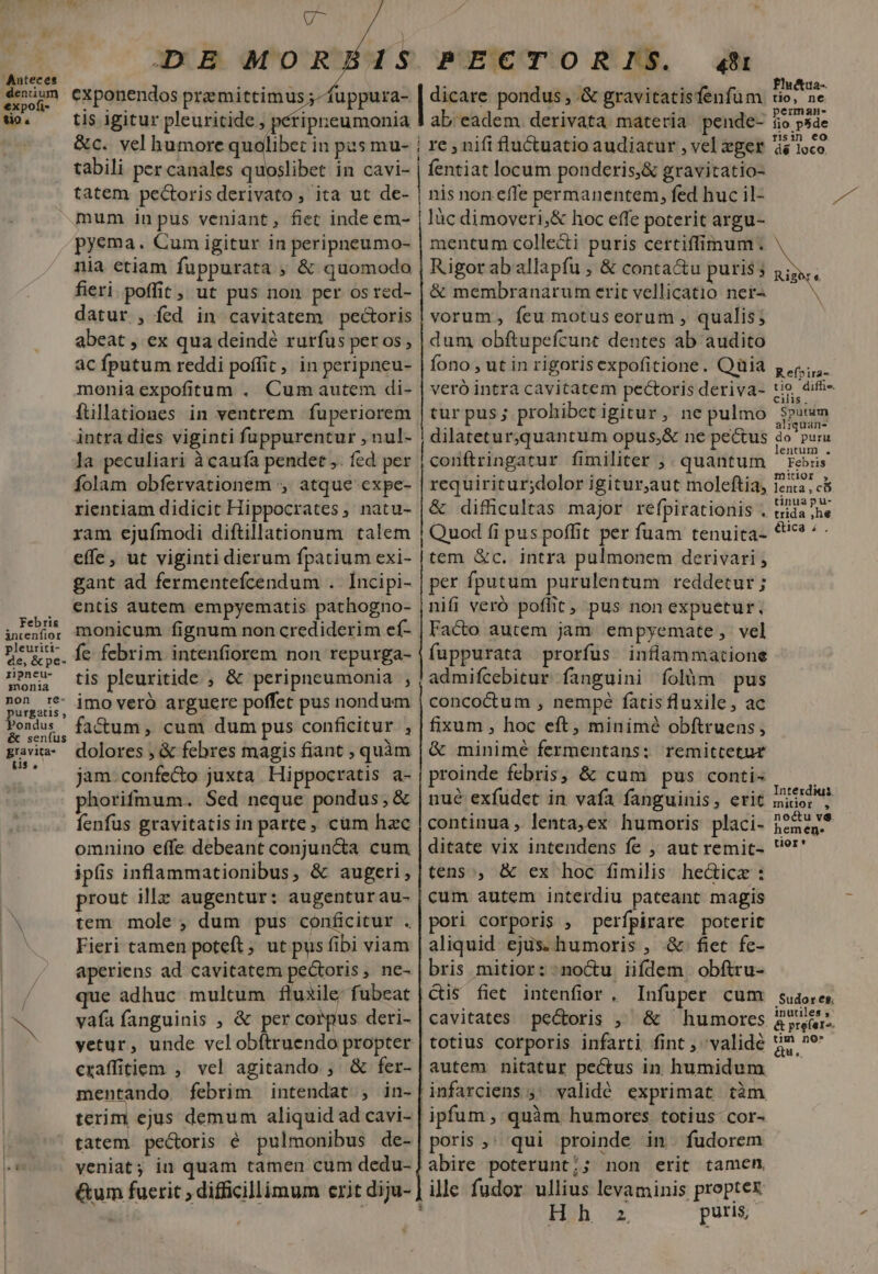 Febris intenfior pleuriti- de, &amp; pe- zipneu- monia non re- urgatis , ondus &amp; senfus gravita- Uus. U^ | ADE MORBIS exponendos pramittimus ;-fuppura- tis igitur pleuritide , pétipreumonia &amp;c. vel humore quolibet in pas mu- tabili per canales quoslibet in cavi- tatem pectorisderivato, ita ut de- mum inpus veniant, fiet inde em- pyema. Cum igitur in peripneumo- nia etiam fuppurata , &amp; quomodo fieri. poffit, ut pus non per os red- datur , fed in cavitatem pectoris abeat , ex qua deindé rurfus per os; ac fputum reddi poffit, in peripneu- moniaexpofitum . Cum autem di- ftllationes in ventrem fuperiorem intra dies viginti fuppurentur , nul- la peculiari à caufa pendet. fed per Íolam obfervationem , atque expe- rientiam didicit Hippocrates, natu- ram ejuímodi diftillationum talem effe, ut viginti dierum fpatium exi- gant ad fermentefcendum . Incipi- entis autem empyematis pathogno- monicum fignum non crediderim ef- fc. febrim intenfiorem non repurga- tis pleuritide , &amp; peripneumonia , imo veró arguere poffet pus nondum fa&amp;um, cum dum pus conficitur , dolores ; &amp; febres magis fiant , quàm jam. confecto juxta. Hippocratis a- phorifmum. Sed neque pondus, &amp; fenfus gravitatisin parte, cum hac omnino effe debeant conjuncta cum ipfis inflammationibus, &amp; augeri, prout illz augentur: augenturau- tem mole ; dum pus conficitur . Fieri tamen poteft, ut pus fibi viam aperiens ad cavitatem pectoris, ne- que adhuc multum fluxile fubeat vàfa fanguinis , &amp; per corpus deri- yetur, unde vel obftruendo propter craffitiem , vel agitando ; &amp; fer- mentando febrim intendat ; in- terim ejus demum aliquid ad cavi- tatem pecoris é pulmonibus de- veniat; in quam tamen cum dedu- PECTOR I$. 491 | dicare pondus, .&amp; gravitatisfenfum ab eadem derivata materia pende- | re , nifi fluctuatio audiatur , vel eger fentiat locum ponderis,&amp; gravitatio- nis non effe permanentem, fed huc il- làc dimoveri,&amp; hoc effe poterit argu- mentum collecti puris certiffimum. Rigor ab allapfu ; &amp; conta&amp;u puris ; &amp; membranarum erit vellicatio nei- vorum, feu motus eorum , qualis; dum obftupeícunt dentes ab audito fono , ut in rigorisexpofitione. Quia veró intra cavitatem pectoris deriva- tur pus; prohibet igitur, ne pulmo dilateturquantum opus,&amp; ne pecus conflringatur fimiliter ;. quantum requiritur;dolor igitur,aut moleftia, &amp; difficultas major refpirationis . | Quod fi pus poffit per fuam tenuita- |tem &amp;c. intra pulmonem derivari , per fputum purulentum reddetur; nifi veró poflit, pus non expuetur, Vacto autem jam empyemate, vel fuppurata prorfus inflammatione admifcebitur fanguini folàm pus concoctum , nempé fatis fluxile, ac fixum , hoc eft, minimé obftruens, &amp; minimé fermentans: remittetur proinde febris, &amp; cum pus conti- nué exfudet in vafa fanguinis, erit continua , lenta,ex humoris placi- ditate vix intendens fe , aut remit- tens, &amp; ex hoc fimilis he&amp;icze : cum autem interdiu pateant magis pori corporis , perípirare poterit aliquid. ejus. humoris , .&amp; fiet fe- bris mitior: :no&amp;u iifdem obftru- Cis fiet intenfior, Infuper cum cavitates pectoris ;, &amp; humores totius corporis infarti fint , valide autem nitatur pectus in humidum |infarciens ;' validé exprimat tàm ipfum, quàm humores totius: cor- poris, qui proinde in fudorem abire poterunt;; non erit tamen ille fudor ullius levaminis proptex Hh puris, Plutua-. tio, ne pemman- fio p5de risin eo dé loco, Refpira- tio difhi« cilis. Sputum aliquan- do puru lentum . Febris mitior , lenta, có tinuapu- trida ,he ética ; . Intexdius. mitior , noctu v9 hemen. tior* .Sudor es; inutiles ; &amp; prefers. tim no» &amp;u.