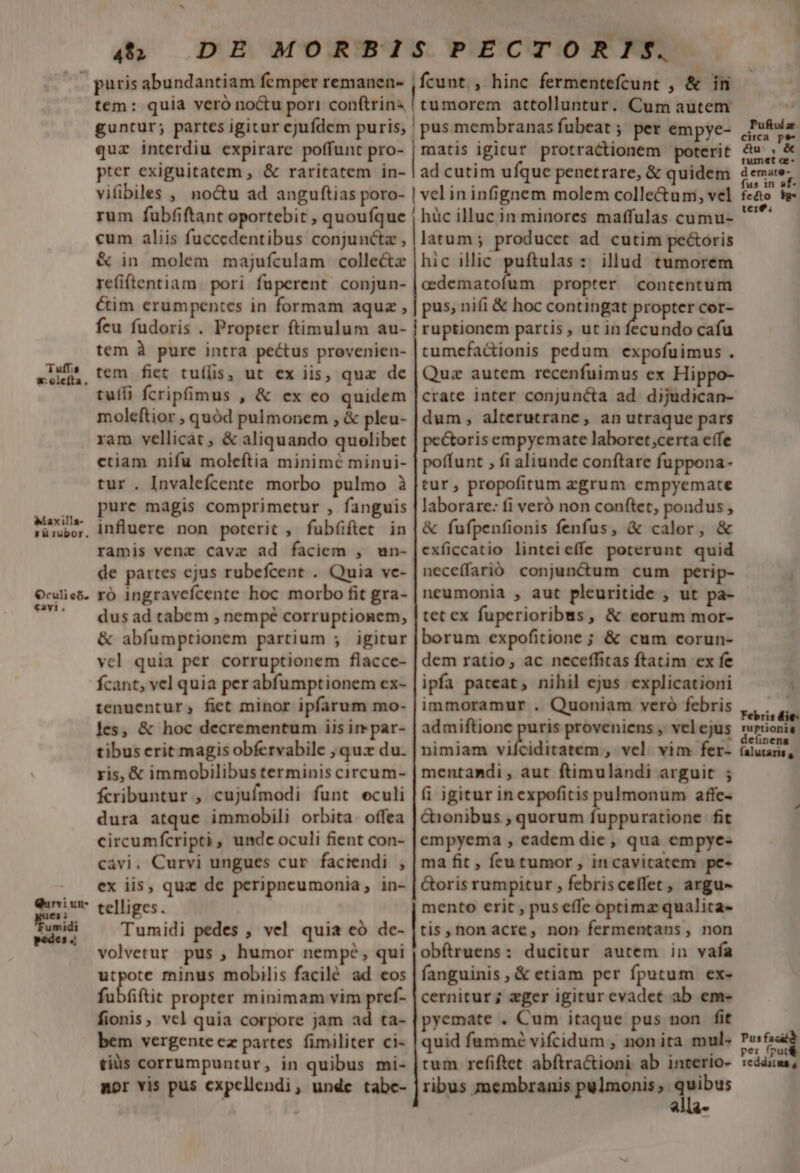 4$» DE MORBI Tuffia *:olefta. Maxilla- rü rubor. Oculi c6. «avi. Qurvi un-  Fumidi 54 tem: quia veró no&amp;u pori conftrins, guntur; partes igitur cjufdem puris; quz interdiu expirare poffunt pro- pter exiguitatem , &amp; raritatem in- vifibiles , noctu ad anguftias poro- rum fubfiftant oportebit , quoufque cum aliis fuccedentibus conjuncta , &amp; in molem majufculam collecte refiftentiam. pori fuperent conjun- Cim erumpentes in formam aquz , feu fudoris . Propter ftimulum au- tem à pure intra pectus provenien- tem fiet tuílis, ut ex iis, quz de tuíli fcripfimus , &amp; ex eo quidem moleftior , quód pulmonem , &amp; pleu- ram vellicat , &amp; aliquando quolibet ctiam nifu moleftia minimé minui- tur. Invalefcente morbo pulmo à pure magis comprimetur , fanguis influere non poterit , fubíiftet in ramis venz cavaz ad faciem , un- de partes cjus rubefcent . Quia vc- ró ingravefcente hoc morbo fit gra- dus ad tabem , nempé corruptionem, &amp; abfumptionem partium ; igitur vel quia per corruptionem flacce- fcant, vel quia per abfumptionem ex- tenuentur,; fiet minor ipfarum mo- les, &amp; hoc decrementum iis ir par- tibus erit magis obfervabile , qux du. ris, &amp; immobilibus terminis circum- fcribuntur , cujufmodi funt eculi dura atque immobili orbita. offea circumfcripti, undc oculi fient con- cavi. Curvi ungues cur faciendi , ex iis, quz de peripncumonia, in- telliges. Tumidi pedes , vel quia eó de- volvetur pus , humor nempe, qui utpote minus mobilis facilé ad cos fubüfti propter minimam vim pref- fionis, vcl quia corpore jam ad ta- bem vergente ez partes. fimiliter ci- tiüs corrumpuntur, in quibus mi- mor vis pus cxpcllendi, unde tabc- SPECTORIS. ,fcunt. , hinc fermentefcunt , &amp; ini pomo attolluntur. Cum autem |pus membranas fubeat ;' per empye- matis igitur protractionem poterit ad cutim ufque penetrare, &amp; quidem | vel ininfignem molem colle&amp;uni, vel | hüc illuc in minores maffulas cumu- latum; produccet ad cutim pectoris hic illic puftulas :: illud tumorem cilicio len propter contentum pus, nifi &amp; hoc contingat — cor- ruptionem partis , ut in fecundo cafu cumcfactionis pedum expofuimus . Quz autem recenfuimus ex Hi crate inter conjuncta ad dijudican- dum, alterutrane, an utraque pars pectoris empyemate laboret ;certa effe poffunt , fi aliunde conftare fuppona- tur, propofitum zgrum empyemate laborare: fi veró non conftet, pondus , &amp; fufpenfionis fenfus, &amp; calor, &amp; exficcatio linteieffe poterunt quid neceffarióo conjunctum cum perip- neumonia , aut pleuritide , ut pa- tet ex fuperioribus, &amp; eorum mor- borum expofitione ; &amp; cum corun- dem ratio, ac neceffitas ftatim ex fe ipfa pateat, nihil ejus explicationi immoramur . Quoniam veró febris admiftione puris proveniens , vel ejus nimiam vilbiditaeem;, vel vim fer- mentandi , aut ftimulandi arguit ; fi igitur inexpofitis pulmonum affe- &amp;ionibus , quorum fuppuratione fit empyema , eadem die, qua empye- ma fit , fru tumor , incavitatem pe- Goris rumpitur , febriscellet, argu- mento crit , pus effe optimz qualica- tis, non acre, non fermentans, non obítruens: ducitur autem in vafa fanguinis, &amp; etiam per fputum ex- cernitur ; eger igiturevadet ab em- pyemate . Cum itaque pus non fit quid fummé vifcidum , non ita mul. tum refiftet abftractioni ab interio- ribus membranis pulmonis; m «i Puftíz. circa pe- é&amp;u- , &amp; tumet c. d emate- fus 1n sf- fecto fg- tere; Purto  per fpu redditus 4