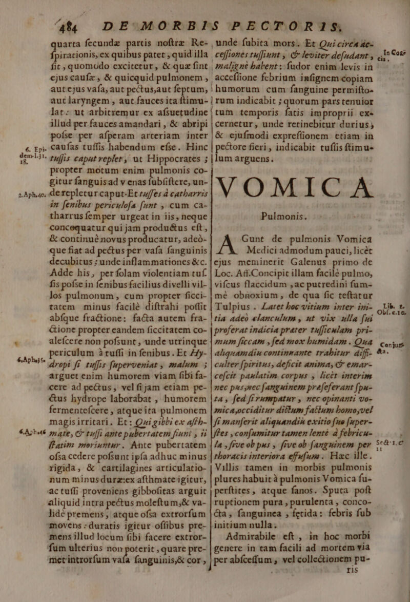 at uarta fecundz partis noftre Re- , racionis, ex hi ad patet , quid illa fit, quomodo excitetur, &amp; quz fint cjus caufz , &amp; quicquid pulmonem , aut cjus vafa, aut pectus,aut feptum, , unde fubita mors. Et Qui cirea ac- ceffiones tujfiunt , (&amp; leviter de[udant , maligne babent ; fudor enim levis in accefiione febrium infignem copiam |humorum cum fanguine permifto- lat: ut arbitremur ex afsuetudine illud per fauces amandari , &amp; abripi poíse per afperam arteriam inter propter motum enim pulmonis co- gitur fanguisad v enas fubíiftere, un- * in fenibus periculofa [unt ,, cum ca- tharrus femper urgeat in iis, neque concequatur qui jam produ&amp;us cít , &amp; continué novus producatur, adeó- que fiat ad pe&amp;us per vafa fanguinis decubitus ; unde inflammationes &amp;c. Adde his, per folam violentiam tuf. fis poíse in aibi facilius divelli vil- los pulmonum , cum propter ficci- tatem minus facilé diftrahi poffit abfque fractione: facta autem fra- &amp;ione propter eandem ficcitatem co- aleícere non pofsunt , unde utrinque periculum à tuffi in fenibus . Et 77y- arguet enim humorem viam fibi fa- «ere ad pectus , vel fijam etiam pe- &amp;us hydrope laborabat , humorem fermentefcere , atque ita pulmonem magis irritari. Et: Qui gibbi ex affb- flatim moriuntur. Ante pubertatem ofsa cedere pofsunt ipfa adhuc minus rigida, &amp; cartilagines articulatio- num minusdurz:ex afthmate igitur, actufli proveniens gibbofitas arguit aliquid intra pectus moleftu m;&amp; va- lidé premens, atque ofsa extrorfum movens ; duratis igicur offibus pre- mens illud locum fibi facere extror- fum ulterius non poterit , quare prc- mictintrorfum vafa fanguinis,&amp; cor tum temporis fatis improprii exe cernetur, unde retinebitur durius; &amp; ejufmodi exprefíüonem ctiam in pecore fieri , indicabit tufíis ftimu |lum arguens. VOMICA Pulmonis. A Gunt de pulmonis Vomica Medici admodum pauci, licet ejus meminerit Galenus primo de Loc. Aft.Concipit illam facilé pulmo, vifcus flaccidum ,ac putredini fum- mé obnoxium, de qua fic teftatur Tulpius . Zarer boc vitium inter im- Iria adeo elanculum , ut vix ulla fui proferat indicia prater tulficulam pri- mum ficcam , fed mox bumidam . Qua ahquamdin continnante trabirur diff- culter fpiritus, deficit amma, emar- cefcit paulatim corpus y licét interim nec pus nec fanguinem prefeferant fpu- tA , fed fi rumpatur , nec opinanti vo- mica,occiditur ditlum fatlum bomoyvel ff manferit aliquandin exitio fue [uper- es , con(umitur tamen lenté à febricu- la , fue ob pus ,. ffve ob fanguinem per thoracis interiora efufum .. Hac ille. Villis tamen in morbis pulmonis plures habuit à pulmonis Vomica fu- perftites, atque fanos. Sputa poft ruptionem pura , purulenta , conco- Ga, fanguinea , fetida: febris fub initium nulla. Admirabile eft, in hoc morbi genere in tam facili ad mortem via per abícefum , vcl collectionem pu- ris . In Coa* Cis * e Lib. £f. Obf. «.10, c € us Se&amp;'1.c* 1I