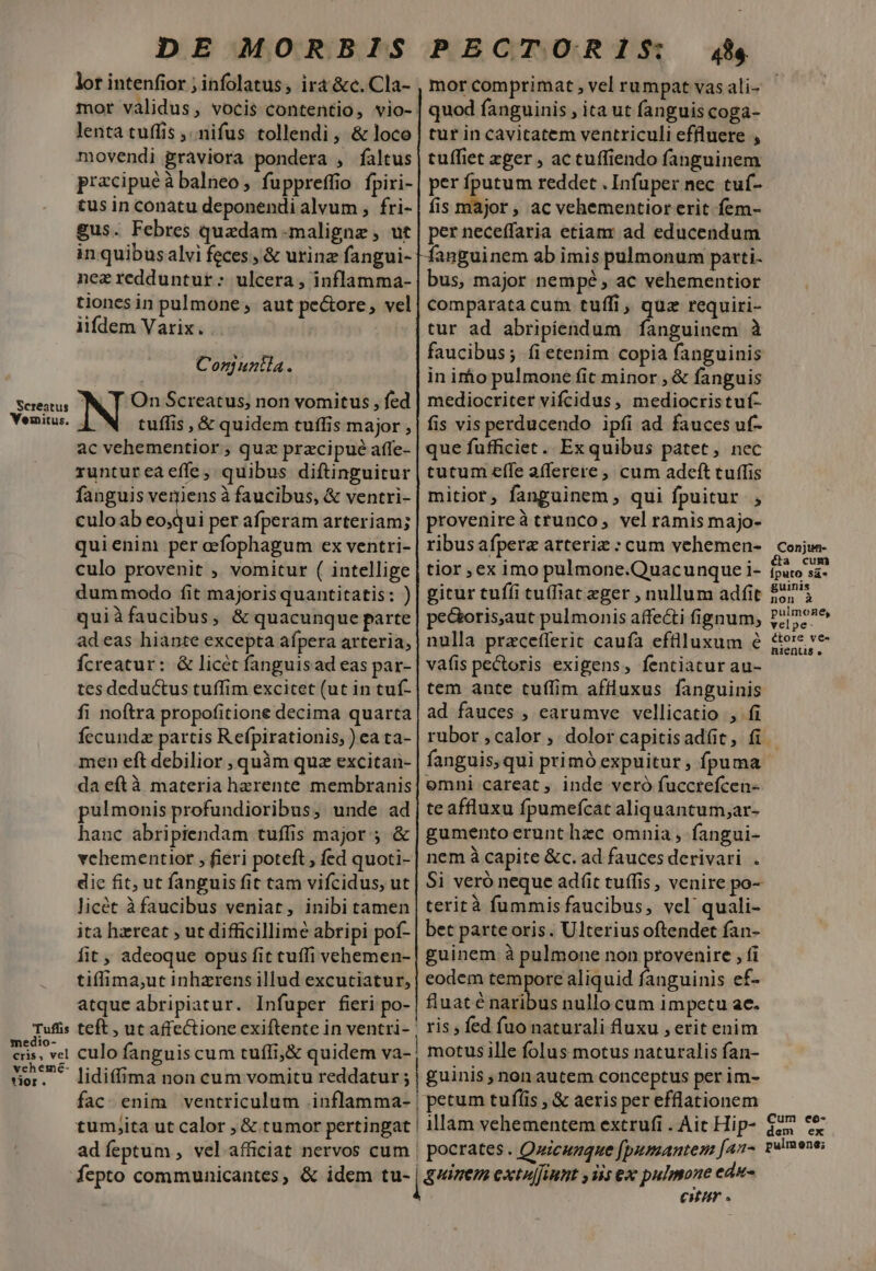 DE MORBIS PECTORIS 4&amp; lor intenfior ; infolatus, irá &amp;c. Cla- , mor comprimat , vel rumpat vas ali- mor validus, vocis contentio, vio- | quod fanguinis , ita ut fanguis coga- lenta tuffis ,.nifus tollendi, &amp; loco | tur in cavitatem ventriculi effluere , movendi graviora pondera , faltus | tuffiet xger , ac cuffiendo fanguinem pracipuéà balneo, fuppreffio fpiri- | per fputum reddet . Infuper nec tuf- tus in conatu deponendi alvum , fri- | fis major, ac vehementior erit fem- gus. Febres quedam maligne , ut | per neceffaria etiam ad educendum in quibus alvi feces , &amp; urinz fangui- |anguinem ab imis pulmonum patti. nez redduntur: ulcera, inflamma- | bus, major nempé, ac vehementior tionesin pulmone , aut pe&amp;ore, vel| comparatacum tuffi , quz requiri- iifdem Varix. .. tur ad abripiendum fanguinem à faucibus; íietenim copia fanguinis Con untla. Po: : 7 in irho pulmone fic minor , &amp; fanguis Sedi, Hi On Screatus; non vomitus , fed | mediocriter vifcidus, mediocristuf- Yemitus. tuffis , &amp; quidem tuffis major , | fis vis perducendo ipfi ad fauces uf- ac vehementior , quz przcipue affe- | que fufficiet.. Ex quibus patet, nec runtureaeffe, quibus diftinguitur | tutum effe afferere, cum adeft tuffis fanguis veniens à faucibus, &amp; ventri-| mitior, fanguinem , qui fpuitur , culoab eo,qui per afperam arteriam; | provenireà trunco vel ramis majo- quienim per aefophagum ex ventri- | ribusafpere arterie: cum vehemen- conjw- culo provenit , vomitur ( intellige | tior ex imo pulmone.Quacunque i- iuto s2- dummodo fit majoris quantitatis: ) | gitur tufíi tuffiat eger , nullum adfit £5; à quiàfaucibus, &amp; quacunque parte | pe&amp;oris,aut pulmonis affecti fignum, P4moe adeas hiante excepta afpera arteria,| nulla pracefferit cauía effülluxum 6 £tere ve Ícreatur: &amp; licét fanguisad eas par- | vafis pectoris exigens, fentiatur au- tes deductus tuffim excitet (ut in tuf- | tem ante tuffim affluxus fanguinis fi noftra propofitione decima quarta| ad fauces , carumve vellicatio , fi fecundz partis Refpirationis,) ea ta- | rubor ,calor , dolor capitisadít, fi. men eft debilior , quàm quz excitai- | fanguis, qui primó expuitur; ípuma da eftà materia hzrente membranis| emni careat , inde veró fuccrefcen- pulmonis profundioribus, unde ad| teaffluxu fpumefcat aliquantum;ar- hanc abripiendam tuffis major ; &amp; | gumento erunt hec omnia , fangui- vehementior , fieri poteft; fed quoti- | nem à capite &amp;c. ad fauces derivari. . dic fit, ut fanguis fit tam vifcidus, ut | Si veró neque ad(t tuffis , venire po- licét à faucibus veniat, inibi tamen | terità fummisfaucibus, vcl quali- ita hiereat ut difficillime abripi pof- | bet parte oris. Ulterius oftendet fan- fit , adeoque opus fit cuffi vehemen- | guinem à pulmone non provenire , fi tiffima,ut inhzrens illud excutiatur, | eodem tempore aliquid fanguinis ef- atque abripiatur. Infuper fieri po- | fluaté nibo nullo cum impetu ae. Tuffis teft , ut affectione exiftente in ventri- : ris fed fuo naturali fluxu erit enim eris, vel culo fanguiscum tuffi,&amp; quidem va- | motusille folus motus naturalis fan- 557* lidiffima non cum vomitu reddatur ; | guinis non autem conceptus per im- fac enim ventriculum .inflamma- | petum tufíis , &amp; aeris per efflationem tumjita ut calor , &amp; tumor pertingat | illam vehementem extrufi . Ait Hip- $25 cx adíeptum , vel.afficiat nervos cum | pocrates. Quicuzque [pumantem [an^ velmons; Íepto communicantes, &amp; idem tu- [zem extuffint yis ex pulmone edu et.