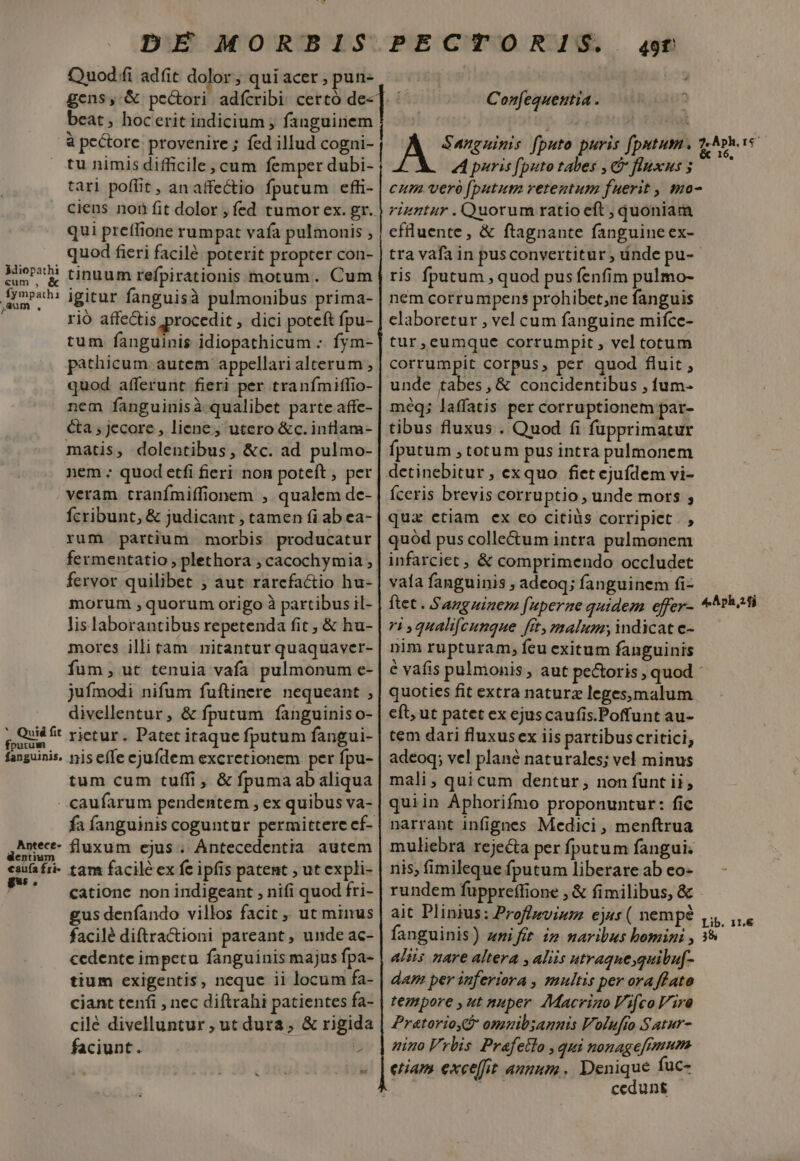 Miopathi «um, &amp; fympathi ia. * Quid fit fputum DE MORBIS Quod fi ad(it dolor ; qui acer , pun- gens, &amp; pe&amp;ori adícribi certó d beat, hocerit indicium ; fanguinem à pectore. provenire ; fed illud cogni- tu nimis difficile, cum femper dubi- tari poffit , an affectio fputum effi- qui preffione rumpat vafa pulmonis , quod fieri facilé poterit propter con- tinuum refpirationis motum. Cum igitur fanguisà pulmonibus prima- rió affe&amp;is procedit , dici poteft fpu- tum fanguinis idiopathicum : fym- pathicum autem appellari alterum , quod. afferunt fieri per tranfmiffio- nem fanguinisà qualibet parte affe- ca ; jecore , liene, utero &amp;c.inflam- matis, dolentibus, &amp;c. ad pulmo- nem ; quod etfi fieri non poteft , per veram. tranímiffionem , qualem de- Ícribunt, &amp; judicant , tamen fi ab ea- rum partium morbis producatur fermentatio , plethora , cacochymia , fervor quilibet ; aut rarcfactio hu- morum ,quorum origo à partibus il- lis laborantibus repetenda fit , &amp; hu- mores illi tam. nitantur quaquaver- fum, ut tenuia vafa pulmonum e- jufmodi nifum fuftinere nequeant , divellentur, &amp; fputum fanguinis o- rietur . Patet itaque fputum fangui- Antece- dentium caufa fri- tum cum tuffi, &amp; fpumaabaliqua caufarum pendentem , ex quibus va- fa fanguinis coguntur permittere cf- fluxum ejus . Antecedentia. autem tam facile ex fe ipfis patent , ut expli- catione non indigeant , nifi quod fri- gus denfíando villos facit, ut minus facilé diftractioni pareant , unde ac- cedente impetu fanguinis majus fpa- tium exigentis, neque ii locum fa- ciant tenfi , nec diftrahi patientes fa- cilé divelluntur ; ut dura, &amp; rigida faciunt. ? &amp;f PECTORIS.. 49f Confequeutia . 4 puris [puto tabes , &amp; fluxus 5 cum ver [putum retentum fuerit , mo- rigntur . Quorum ratio eft ; quoniam cflluente , &amp; ftagnante fanguineex- tra vafa in pusconvertitur , ánde pu- ris fputum , quod pus fenfim pulmo- nem corrumpens prohibet;ne fanguis elaboretur , vel cum fanguine mifce- tur,eumque corrumpit , vel torum corrumpit corpus, per quod fluit ; unde tabes, &amp; concidentibus , fum- méq; laffatis per corruptionem par- tibus fluxus . Quod fi fupprimatur fputum , totum pus intra pulmonem detinebitur, exquo fiet ejufdem vi- Íceris brevis corruptio , unde mors ; qua ctiam ex co citiüs corripiet . , quód pus collectum intra pulmonem infarciet , &amp; comprimendo occludet vaía fanguinis , adeoq; fanguinem fi- ri qualifcunque fit, malum; indicat e- nim rupturam, feu exitum fanguinis é vafis pulmonis, aut pectoris , quod - quoties fit extra naturz leges;malum cft, ut patet ex ejuscaufis.Poffunt au- tem dari fluxusex iis partibuscritici, adeoq; vel plané naturales; vel minus mali, quicum dentur, non funt ii, quiin Aphorifmo proponuntur: fic narrant infignes Medici, menftrua muliebra rejecta per fputum fangui; nis; fimileque fputum liberare ab eo- rundem fuppreffione , &amp; fimilibus, &amp; ait Plinius: Proffwvium ej«s ( nempe fanguinis) zmifit i» naribus bomini , alis nare altera , aliis utraque,quitu[f- dam per inferiora , multis per ora fato tempore ,ut nuper. Macriao Fifco lira Pratorioy omzib;annis Volufto Satur- nino Vrlis Prafetlo , qui nonagefemum cedunt