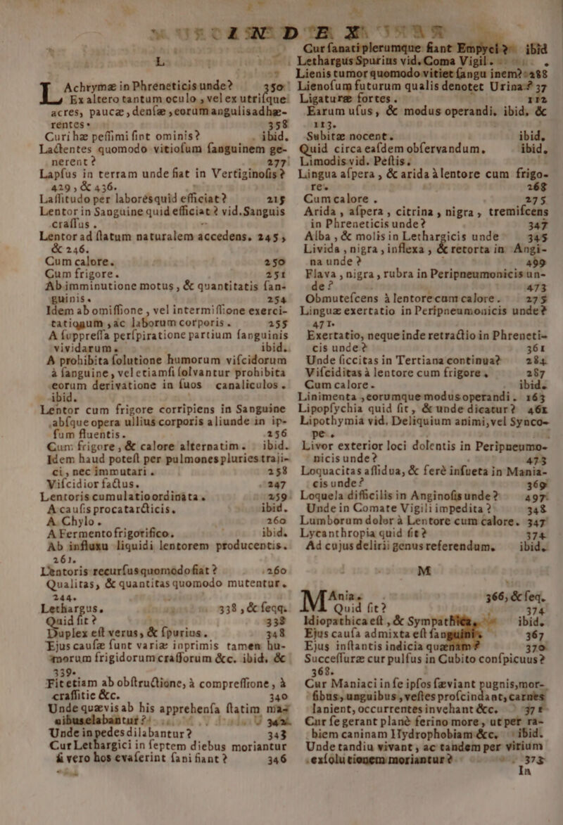  à RT L | Pi | A recs in Phreneticis BIA. so. que. Ex altero tantum oculo , vel ex utti acres, pauca ,deníae pem angulisadhz- rentes 358 Curi hz peífimi fint ominis? . ibid. Lactentes quomodo vitiofum fanguinem E nerent ? Lapfus in MIA unde fiat in Vertiginofis ? 429, &amp;a Laffitudo per E aboréquti efficiat 21$ Lentor in Sanguine quid efficiat 2? vid.Sanguis craífus . Lentor ad flatum naturalem deonidap; 245, &amp; 246. Cum calore. 250 Cum frigore. 2151 Abimminutione motus , &amp; quantitatis fan- guinis. 254 Idem ab omiffione , vel intermiffione exerci- tatiggum ,ac laborum corporis . 155 A Ívppreffa perfpiratione partium fanguinis vividarum. A prohibita folutione humorum vi(cidorum à fanguine , vel etiamfi (olvantur prohibita dor derivatione in (uos canaliculos . ibid. Lentor cum frigore corripiens in Sanguine abfque opera ullius corporis aliunde in ip- fum fluentis. 156 Qum frigore, &amp; calore alternatim. | ibid. Idem haud poteft per pulmones pluries traji- Ci, nec immutari . 158 Viícidior faQus. 247 Lentoris cumulatioordinàáta . 159 A caufis procatar&amp;ticis, ibid. A. Chylo. 16o A Fermentofrigorifico. ibid. Ab influxu liquidi lentorem producentis. 261. L'entoris recurfusquomodofiat ? 260 Qualitas, &amp; quantitas quomodo mutentur. 244. — Me à 338 , &amp; feqq. Pow 338 plex ta verus, &amp; fpurius . 348 Ejus caufz funt varia inprimis tamen hu- pero frigidorumcrafforum &amp;c. ibid, &amp; Fit Bim ab obítrudtione, à ronpcetne à craffitie &amp;c. 40 DII Unde inpedesdilbunrur: 343 Cur Lethargici in feptem diebus moriantur &amp; vero hos evaferint fani fiant? 346 o L Cur fanati plerumque fiant : ibid LethargusSpurins vid. Coma Vigil... uomodo vitiet (angu inem?:488 Lienofum futurum qualis denotet Urina-? 37 Ligaturg fortes. ida Earum ufus, &amp; modus — ibid, &amp; 113. Subitze nocent. ibid, ibid, Quid circa ea(dem obfervandum. Lingua afpera , &amp; arida àlentore cum frigo- re. 1268 Cum calore . 275 Arida , aípera , citrina , nigra, tremifcens in Phreaeticis unde? 347 Alba , &amp; molis in Lethargicis unde 345 Livida , nigra ; inflexa , &amp; retorta in. Angi- na unde ? - 499 Flava nigra , rubra in Peripneumonicisun- e f 473 Obmuteícens à lentorecum calore. 275 Linguz exertatio in Peripneumoaicis unde? 471 Exertatio, nequeinde retra&amp;tio in Phreneti- cis unde ? 361 Unde (iccitas in Tertiana continua? 284 Vifciditas à lentore cum frigore, 287 Cum calore . ibid. Linimenta , eorumque modus operandi . 163 Lipopfychia quid fit, &amp; unde dicatur? 46r Lipothymia vid. Deliquium animi,vel Synco- pe. Livor exterior loci dolentis in Peripneumo- nicis unde? 475 Loquacitas affidua, &amp; fere infueta i in Mania- cis unde? 369 Loquela difficilis in Anginofisunde? 497- Unde in Comate Vigili impedita ? 348 Lumborum dolor à Lentore cum calore. 347 Lycanthropia quid fit? 374 Adcujusdeliriigenusreferendum. ibid. M Ania. 66, &amp; feq. Quid fit? : j » Idiopathica eíl , &amp; Sympat ibid. Ejus caufa admixéz e(t fa 367. Ejus inflantis indicia qu 379 Succeffurz cur pulfus in Cubito confpicuus? 8. Cur Maniaci infe ipfos fzviant pugnis,mor- bus, unguibus , veftes profcin ant,ca lanient,occurrentesinvehant&amp;c. ^ 37f£ Cur fe gerant plané ferino more, ut per ra- biem caninam HTydrophobiam &amp;c. —' ibid. Unde tandiu vivant , ac tandem per virium .exíolutionemmoriantur? ^. nme a