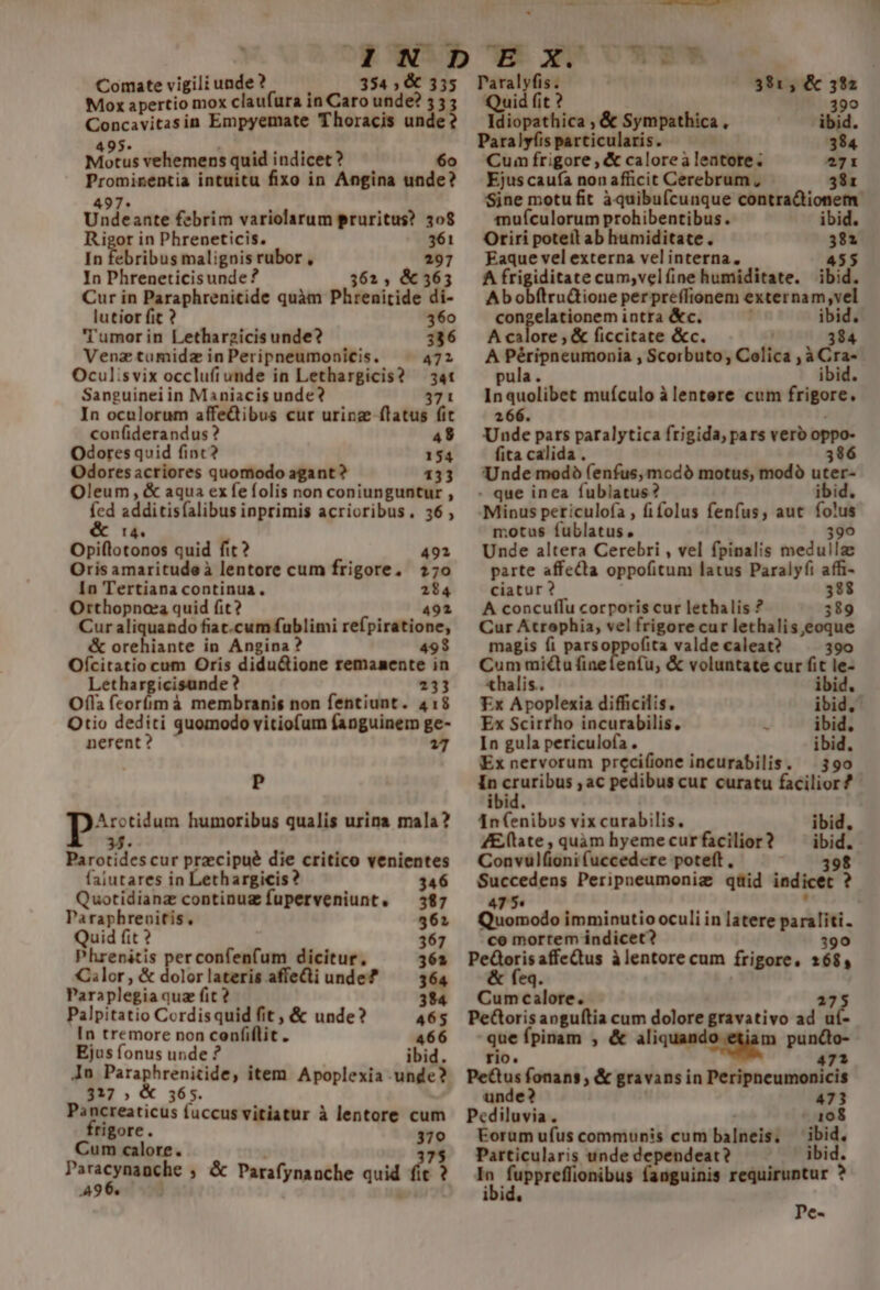 Comate vigili unde ? 354 ; &amp; 335 Mox apertio mox claufura in Caro unde? 55; aec in Empyemate Thoracis unde? 95. Motus vehemens quid indicet ? 6o m intuitu fixo in Angina unde? Undc ante febrim variolarum pruritus? 308 Rigot in Phreneticis. 361 In febribus malignis! rubor , In Phreneticisunde ? lutior fit ? 360 Tumor in Lethargicis unde? 336 Venztumidz in Peripneumonicis. 471 Ocul:svix occluftunde in Lethargicis? — 3at Sanguinei in Maniacis unde? 371 In oculorum affeQibus cur urinz flatus fit confiderandus ? 49 Odores quid finc? 154 Odoresacriores quomodo agant? 133 Oleum , &amp; aqua ex fefolis non coniunguntur , fed idéicisflibus inprimis acrioribus. 36 , &amp; : Opiflotondi quid fit? 492 Oris amaritudeà lentore cum frigore, 270 In Tertiana continua. 294 Orthopnoea quid fit? 491 Cur aliquando fiat.cum fublimi refpiratione, &amp; orehiante in Angina? 498 Ofcitatio cum Oris didu&amp;ione remanente in Lethargicisunde? 2313 Ofla feorííimà membranis non fentiunt. 41:8 Otio dediti quomodo vitiofum fanguinem ge- nerent? 17 P p Arotidum humoribus qualis urina mala? Parordes cur przccipué die critico venientes faiutares in ethargicis 346 Quotidianz continuz fuperveniunt, — 387 I CY ME . 561 Quid fi 367 lrenicis perconfenfum dicitur, Cilor , &amp; dolor lateris affe&amp;ti unde? Para plegia quz fit ? Palpitatio Cordisquid fit , &amp; unde? 465 In tremore non confiílit. 466 Ejus fonus unde ? ibid. In Paraphrenitide, item Apoplexia unde? 317 5 36 s. Pancreaticus fuccus vitiatur à lentore cum rigore. 370 Cum calore. 7$ deo ; &amp; Parafynanche quid (s ' A99. :  laralyfis. 391, &amp; 382 Quid fit ? 399 Idiopathica , &amp; Sympathica, ibid. Paralyíis particularis. 384 Cum frigore , &amp; caloreàleatote. 271 Ejus caufa non afficit Cerebrum ; 381 Sine motu fit àquibuícunque contractionem. mufculorum prohibentibus. ibid. Oriri poteil ab humiditate. 381 Eaque vel externa vel interna. 455 A iH car cum,velfine humiditate. ibid. ftru&amp;ione per preffionem externam,vel congelationem intra &amp;c. ibid. A calore , &amp; ficcitate &amp;c. 384 A ——— Scorbuto, Colica R ice pu 1DIG. In encliber muículo à lentere cum frigore 266. Unde pars paralytica frigida, pars vero oppo- fita calida. 396 Unde modo (enfus, modó motus, modó uter» - que inea fublatus i Minus periculofa , fifolus fenfus, aut — motus fublatus, Unde altera Cerebri , vel fpinalis medull parte affecta oppofitum latus Paralyfi affi- ciatur ? 328 A concuffu corporis cur lethalis ? 389 Cur Atrophia, vel frigore cur lethalis,eoque magis fi parsoppofita valde caleat? 390 Cum miu finefenfu, &amp; voluntate cur fit le- xhalis.. ibid. Ex Apoplexia difficilis. ibid, Ex Scirrho incurabilis. 1 ibid, In gula periculofa . ibid. Ex nervorum precifione incurabilis. — 390 inp ac pedibus cur curatu facilior? ibid. [n (enibus vix curabilis. ZE/(late , quam hyeme cur facilior? Convuül(ioni (uccedere poteft, 398 Succedens Peripneumoniz qtüid indicet ? 47 5« , Quomodo imminutio oculi in latere paraliti. co mortem indicet 390 PeGoris affeQtus à lentore cum frigore. 168, ibid, Hm Cumcalore. PeGtoris aoguftia cum dolore gravativo v at que fpinam , &amp; aliquand egi pun&amp; rio. 7a PeQus fonans , &amp; gravans in Peripneumonicis unde? 473 Pediluvia. - 108 Eorum ufus communis cum balneis ibid. Particularis unde dependeat? ibi In fuppreffionibus fanguinis requiruntur P ibid. Pe-