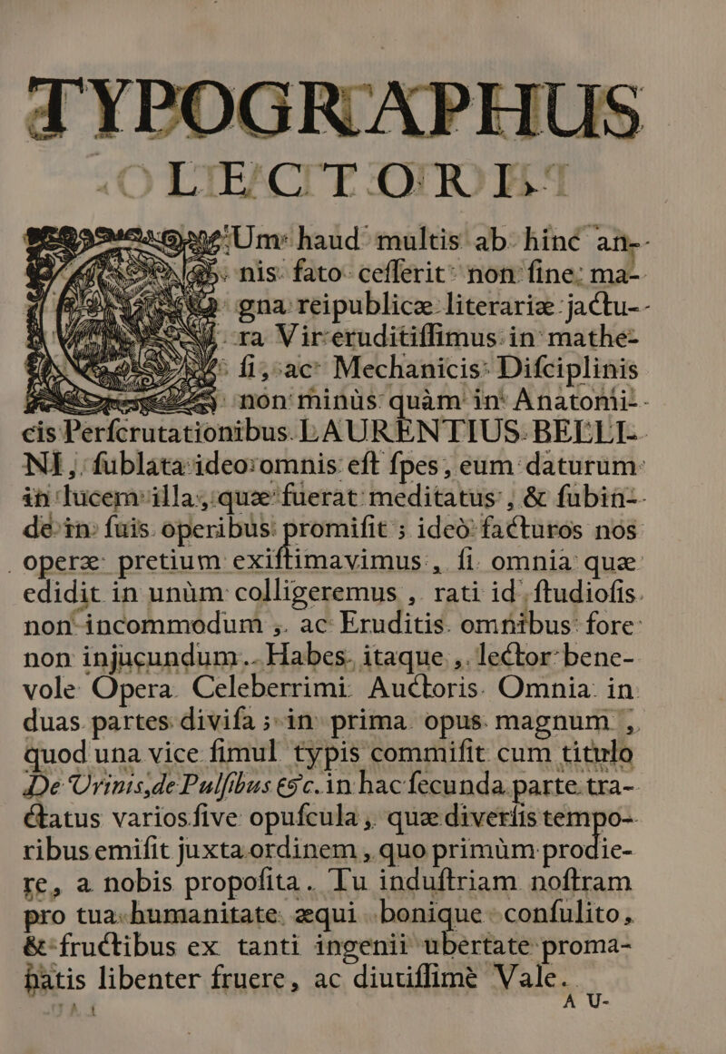 OQ LTERCTTE :OUIOTAM :cuGene Um: haud multis ab. hinc a: (ics 045. nis- fato- cefferit* non fine; ma-- Pr eu] gna. reipublicae literarize ;jactu-- MM ES A ra Vir:eruditiffimus in mathe- CaoESo 5. f1,^ac* Mechanicis: Difciplinis CR $j non minüs quàm' in* Anatonii- cis Pe ionibus. BAURENTIUS. BELLI. NI ,. fublata ideo:omnis eft fpes, eum daturum: in lucem'illa;:quaz fuerat: meditatus: , &amp; fubin-- de-tn: fuis. operibus: promifit ; ideo: facturos nos. , opera vol argen cóemintain fi. omnia qua. edidit in unüm colligeremus ,. rati id. ftudiofis. non incommodum ,. ac Eruditis. omnibus: fore: non injucundum... Habes. itaque .,. lector: bene- vole Opera. Celeberrimi. Auctoris. Omnia. in. duas. partes: divifa ;- in. prima. opus. magnum ,. quod una vice fimul typis commifit cum titulo De 'Ürinis,de Pulfibus €$c.1n hac fecunda. parte. tra-- étatus variosfive opufcula ,. qua diveríis tempo-. ribus emifit juxta ordinem , quo primüm ui-- re, a nobis propofita. Tu induftriam noftram pro tua-humanitate: zequi bonique; confulito, &amp;-fructibus ex tanti ingenii ubertate proma- Datis libenter fruere, ac diuuiffime Vale A | e