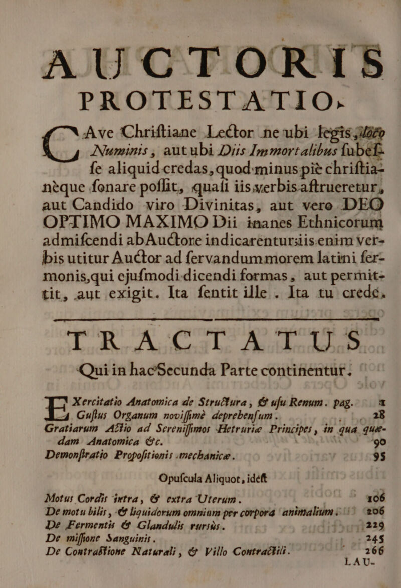 AUCTORIS PROTESTATIO. Ave Chrifliane Lector ne ubi legis; Numinis , autubi Diis Immortalibus fube: fe aliquid credas, quod:minus pie chriftia- neque fonare poflit, quati iis;yerbisaftrueretur, aut Candido viro Divinitas, aut vero DEQ OPTIMO MAXIMO Dii inanes Ethnicorum admifcendi abAuctore indicarenturiiisenim ver- bis utitur Auctor ad fervandum morem latini fer- monis,qui ejufmodi. dicendi formas , aut permit- tit, aut exigit. Ita fentit ille . Ita tu crede. qeiupr og quer n M M Qui in hacSecunda Parte continentur. Xercitatio Anatomica de Struffura , &amp; ufu Renum. pag. 1 «4 Gu[lus Organum noviffimé deprebenfum . er Pus Gratiarum Azlio ad Sereniffimos -Hetrurie Principes , in qua que- dam Anatomica Cc. WOSM Dewon[iratio Propofitienis -mechanica . 95 Opufcula Aliquot, idéft Motu: Cordit irtra, 6 extra Uterum. 4 5 wdé De motu bilis , € liguidorum omnium per corpora. animalium. |. 206 De Fermentst €&amp; Glandulis rurigs. 050,219 De miffone Sanguinis. 24$ De Contralfione Naturali , &amp; Villo Contractii . -— Qo LAU-