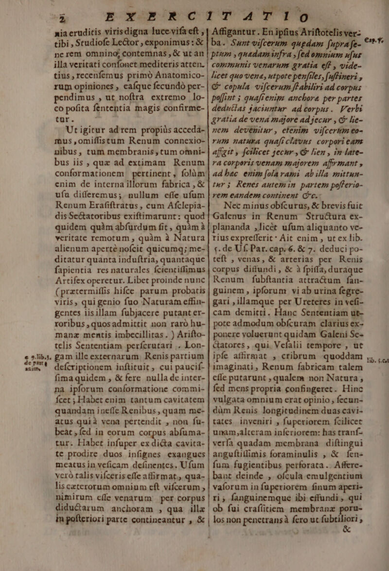 — z nia eruditis virisdigna lucevifa eft , tibi , Studiofe Le&amp;or , exponimus: € nerem omnino; contemnas , &amp; ut an illa veritati confonet mediteris atten. tius, recenfemus primó Anatomico- rum opiniones , eaíque fecundó per- pendimus , ut noftra extremo lo- co pofita fententia magis confirme- tur. Ut igitur ad rem propiüs acceda- mus,omiffistum Renum connexio- nibus, tum membranis, tum omni- bus iis , quz ad extimam Renum conformationem pertinent, folüm: enim de interna illorum fabrica , &amp; ufa di(feremus; nullum effe ufum Renum Erafiftratus , cum Afclepia- dis Se&amp;atoribus exiftimarunt: quod quidem quàm abfurdum fit , inia veritate remotum , quàm à Natura alienum aperté nofcit quicumq; me- ditatur quanta induftria, quantaque fapientia res naturales fcientiffimus Artifex operetur. Libet proinde nunc (prztermiffis hifce parum probatis viris, qui genio fuo Naturam effin- gentes iisillam fubjacere putant er- roribus , quos admittit non raró hu- manz mentis imbecillitas. ) Arifto- telis Sententiam perícrutari .. Lon- gam ille externarum. Renis partium defícriptionem inftituit, cui paucif- fimaquidem , &amp; fere nulla de inter- na ipforum coníormatione commi- Ícet ; Habet enim tantum cavitatem quandam ineffe Renibus, quam me- atus quià vena pertendit , non fu- beat ,ícd in eorum corpus abíuma- tur. Habet infuper ex di&amp;a cavita- tc prodire. duos infignes exangues meatus ín veficam definentes, Ufum vcró talis vifceris effe affirmat. qua- lis ceterorum omnium eft vifcerum , nimirum cíle venarum per corpus didu&amp;arum anchoram , qua illz | ptum ,quadaminfra , fed omnium ufus communis venarum gratia eff , vide- licet quo vena; utpote penfiles, (uffineri , C copula vifcerum fe abiliri ad corpus pajfint 5 quaffenips anchora per partes dednutlas jacinntur. ad corpus. Verbi &amp;ratia de vena majore ad jecur , c&amp; lie- zem devemüur, etenim vifcerum eo- rum natura quaficlavus: corpori eam affgit , feilicet jecur , lien , in late- ra corporis venam majorem affrmant , adbec emim [ola rami abilla mittun- tur; Renes autemin partem po[feria- rem eandem continent (c.- Nec minus obfcurus, &amp; brevis fuit Galenus in Renum Stru&amp;ura ex- plananda ,licét ufum aliquanto ve- rius exprefferit* Ait enim , ut ex lib. f. de Uf. Par. cap. 6. &amp; 7. deduci po- teft , venas, &amp; arterias per Renis corpus diffundi , &amp; à fpiffa, duraque Renum fubftantia attra&amp;um fan- guinem, ipforum viab urina fegre- gari ; illamque per Ureteres in vefi- cam demitti. Hanc Sententiam ut- pote admodum obfcuram clarius ex- ponere voluerunt qni Galeni Sc- &amp;atores, qui Vefalii tempore , ut ipfe affirmat , cribrum quoddam imaginati, Renum fabricam talem cíle putarunt , qualem non Natura , fed mens propria confingeret. Hinc vulgata omnium erat opinio , fecun- düm Reuis longitudinem duas cavi- tates. inveniri , fuperiorem fcilicet unam,alteram inferiorem: has tranf- verfa quadam membrana diftingui anguftitlimis foraminulis , &amp; fen- fum fugientibus perforata. Afferc- baut deinde , ofcula emulgentium vaíorum in fuperiorem finum aperi« ri, fanguinemque ibi effundi, qui ob fui crafíitiem membranz poru-