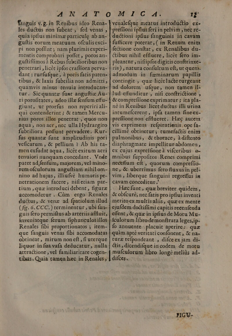 fanguis v. g.in Renibus ideo Rena- les du&amp;us non fubeat , fed venas , quia ipfius minimz particule ab an- guítis eorum meatuum ofculisexci- pi non poffint ; nam plurimis experi- mentis comprobari poffet , poros an- guftif(imosà Rebus fubtilioribus non penetrari , licét ipfos crafliora perva- dant : rurfufque , à poris fatis paten- tibus, &amp; laxis fubtilia non admitti , quamvis minus tenuia introducan- tur. Sicquantz funt anguftiz Au- ri porofitates , adeo ill fenfum effu- giunt, ut prorfus non reperiri ali- qui contenderint ; &amp; tamen Mercu- rius poros illos penetrat , quos non aqua, nonaer,nec ulla Hydrargiro fubtiliora poffunt pervadere. Rur- fus quantz funt amplitudinis pori veficarum , &amp; pellium ? Ab his ta- men exfudat aqua , licét exitum aeri tenuiori nunquam concedant. Vnde patet ad.fenfum, majorem, vel mino- rem ofculorum anguftiam nihil om- nino ad hujus, illiufvé humoris pe- netrationem facere, nifietiam par- accomodetur . Càm ergo Renales ductus, &amp; venz ad fpatiolum illud guis fero permiftus ab arteriis affluit, inveniatque ferum fiphunculosillos Renales fibi proportionatos ; item- que fanguis venas fibi accomodatas obtineat , mirum non eft , fi uterque liquor in fua vafa deducatur , nulla attractione , vel familiaritate cogen- tibus. Quia tamen hxc in Renales ; 12 'venalefque meatus introductio ex- prefüioni ipfius feri in pelvim ; nec re- ductioni ipfius fanguinis in cavam fufficere poterat, ( in Renum enim fectione conftat , ex Renalibus du- &amp;ibus nihil effluere, licét fero im- pleantnr , nifiipfos digitis conftrinxe- ris) , natura confultum eft, ut quem. admodum in fominarum papillis contingit , quz licétlacte curgeant ad dolorem ufque, non tamen il- lud effunditur , nifi conftrictione , &amp; comprefíione exprimatur ; ita pla- né in Renibus licet ductus illi urina intumefcerent , ipfa tamen fineex- prefíione non efflueret. Hzc autem vis exprimens refpiratienis. ope fa- cillimé obtinetur; tumefactis enim pulmonibus, &amp; thorace, àdiftento diaphragmate impellitur abdomen, ex cujus expreífioneà vifceribus. o- mnibus fuppofitos Renes comprimi neceffum eft , quorum compreffio- ne, &amp; uberrimus fero fluxus in pel- vim , liberque fanguini regreffus in cavam conceditur .' Hac funt , qua breviter quidem, &amp; obícuré, nec fatis pro ipfius inventi merito ex multisaliis, quz ex mente ejufdem do&amp;iffimi capitis recenfenda e(fent , &amp; qua in ipfius de Motu Mu- fculorum libro demonftrata leges;ip- fo annuente. placuit aperire: quz quàm apté veritati confonent , &amp; na- turz refpondeant , difceex jam di- &amp;is , dicendi(que in eodem de motu mufculorum libro longe meliüs ad- difces. ( | FIGU-