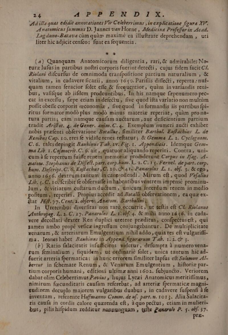 VM illa quas edidit annotationes Vir Celeberrimns ,in explicatione figura XV. A natomicus [ummus D. Yannes van Horne , Medicina Profeffor in Acad. Lugduno-Batava cüm quàm maximc ea illuftrare deprehendam , uti liter hic adjicit cenfeo: funt ea fequentia. *—* (4) Quanquam Anatomicorum diligentia, rari, &amp; admirabiles Na- turz lufusin partibus noftri corporis fuerint dete&amp;i , cujus fidem facit C/. Rivlani difcurfus de omnimoda tranfpofitione partium naturalium , &amp; vitalium, in cadavere ficarii, anno 1659. Parifiis diffe&amp;i , reperta : nuf- quam tamen feracior folet effe &amp; frequentior, quàm in variandis reni- bus, vafifque ab iifdem prodeuntibus, In. his namque fzpenumero pec- cat inexceífu, fepe etiam indefe&amp;u , five quod ifta variatio non multüm poffit obeffe corporis ceconomiz , fivequod in formandis iis partibus fpi- ritus formator modó plus modó minus matcriz reperiat, quàm pro na- tura partis; eam namque caufam auctarum , aut deficientium partium tradit Zfriffor. 4. de Gener. Anim. C. 4. Exemplum numeri aucti exhibet nobis przfenti obfervatione Zora//ms. fimiliter Barthol Ewmffacbis: L. de Renibss Cap. 10. tresfe vidile renes teftatur; &amp; Gemma L. 2. Cyclogzom. C. c. talesdepingit Zarbigus T ab. av. Fig. 1. Appendigis. Idemque Gez- ena Lib. 1. Co[mocrit.C. 6. ait , quatuoraliquando reperiri. Contra, uni- cum à fe repertum fuiffe renem. memoriz prodiderunt Corpws iz Zfag. .4- matom. Stepbanus de Diffett. pa . corp.bum. L. 1. C. 1 s. Fernel. de part. corp. bum. De[cript. C. 6. Euflachus ,C. 10. *4 1, Panarolus L. 1. obf. 5. &amp; ego, ib, s.€ ]um, 10. fcribit fe obfervaffe in habentibus pem impensé prominu- vitiatum coftarum ducum , unicum interdum renem in medio ftat Hf. 7. Cent, a. obferv: AAnatom. Bart A u 25 In Ureteribus diverfitas non jl rog , ut &amp;eftis eft CA. Riolazus I. vAnthropoeg. L, 1. C. 17. Panaroles L. V obf. 4. &amp; mihi anno 16 $6. in cada- vere decollati dexter Ren duplici uretere przditus, confpectuscft, qui xamen ambo propé veficz ingreffum conjungebantur. De multiplicitate xenarum , &amp; arteriarum Emulgentium nihil addo , quia res eft vulgariffi- ma. leoneshabet Jawbina: in ZMppend. figurarum T ab. 1.2. 3. (b) Ratio falacitatis infufficiens etur, defumpta à numero vena- fum feminalium , fiquidem, ut ordiparié folet, unica tantum hic ad- fucrit arteria fpermatica: in hunc errorem fimiliter lapfus eft So/aso 4/- bertu5 in fchemate Renum , &amp; Venarum Emulgentium , hiftoriz par- tium corporis humani , editiori ultimz anni 1602. fubjun&amp;o. Veriorem dabat olim Celeberrimus Pavixu: , hujus Lyczi Anatomicus meritiffimus, nimirum foecunditatis caufam referebat, ad arteriz fpermaticz magni- tudinem decuplo majorem vulgaribus duabus , in cadavere fufpenfi à fe ánventam , S ya Haoffmanno Comm. de f. part. n. yor$. Alia Salacita- tis caufa in cordis calore quarenda cft, àquo pectus, ctiam in mulieri- bys; pilis hifpidum redditur nonpunguam , us ganaralo P. $. obf. 57. pre-