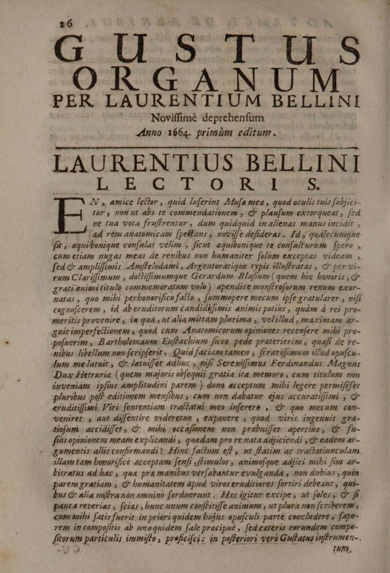 - GCII|S qo ORGA NU PER. LAURENTIUM BELLINI Noviffimé deprehenfum 44nno X664. primm editum . AURENTIUS BELLINI LB utque S. IN ,, amice Ietlor , quid Iuferint Mufa mee , quod oculis tuis [ubjici- tuy y non ut abs te commendationem , € plaufum extorqueat , [ed ne tua vota fruffrentur , dum quidquid 1n aliezas manus incidit , | ad rem anatomicam [pellans , novil]e defideras .. Jd , qualecimqne f£t » equibonique con[nlas uelim , ficut. aquibonique te confulturum [pero , cum etiam nugas meas de renibus non humaniter. foliam exceptas videam , fed &amp; ampliffimis -Amflelodami , Argentoratique typis illuffratas , C per vi- zum Clariffimum , dotliffimumque Gerardum- Blafium ( quem bic banoris , G grati animi titulo commemoratum volo) apendice monfiroforum vemm exor- natas , quo mibi perbonerifico fatlo , [ummopere mecum ipfe gratularer , nifi cegnofcerem , id aberuditorum candidi]imis animis potis , quàm d rei pra- meritis provenire , in qua » nt alia mittam plurima ,, velillnd , maximam ar- guit imperfetlionem , quod cum Anatomicorum opimones recen[ere mibi pro- pofuerim y. B artholomanm: Estfhacbium ficco. pede praterierim , quaft de re- nibus libellum non fevipferit «. Quid faciam tamen y ffravifiamem illud opu[cu- dum me latuit , C. Intiiffet adbuc , mfi Serem][imus Ferdinandus. Magnns Dux Hetruria (quem majoris ob[equii gratia ita memoro , cum titulum non inveniam ip[ms amplitudini parem ). dono acceptum, mihi legere permiftfet pluribus pof? editionem menfibns , cum non dabatur. ejus: accurati]]imi , eruditiffimni. Viri. fententiam. tratlatui. meo. inferere ,. (9 quo mecum, con- veniret. , aut diffentire videretur , exponere ; qvod. viris. iugenuis gra- tio[ntmh.. accidiffet C mili. eccaftonem. mom. prabiiffet. apertius , (. fu- fts opimioneza meam explicandi , quedam pro re nata adjiciendi , Gy eadem ar- gumentis. aliis confirmandi?. Hine fatlum eff ,. wt. fFatim ac trattatiumculam illam tam boporificé acceptam fenft ,fPimulos , amimo(que adjici mibi fius ar- Lbitratus ad bac , qua pra manibus verfabantur evnlg anda , mon dubius , quin arem gratiam , &amp; bumanitatem apud viros ernditiores fortiri debeant , qui- s C Alia noffranon omnino forduerunt .. Hiec igitur excipe , ut foles, C ff. pauca reperias , (cias , bunc unum conflitiffe animum , ut plura nen fcriberem «um mihi. [atis fuerit. in priori quidem bujus opu[culi parte couclndere , fapo- vem in compofitis ab unoquidem [ale pracipue , fed cateris eorundem compe- fitorum particulis immiflo , preficifci : im pofferiori verü Guítatus inffrumen- . Uo run, -