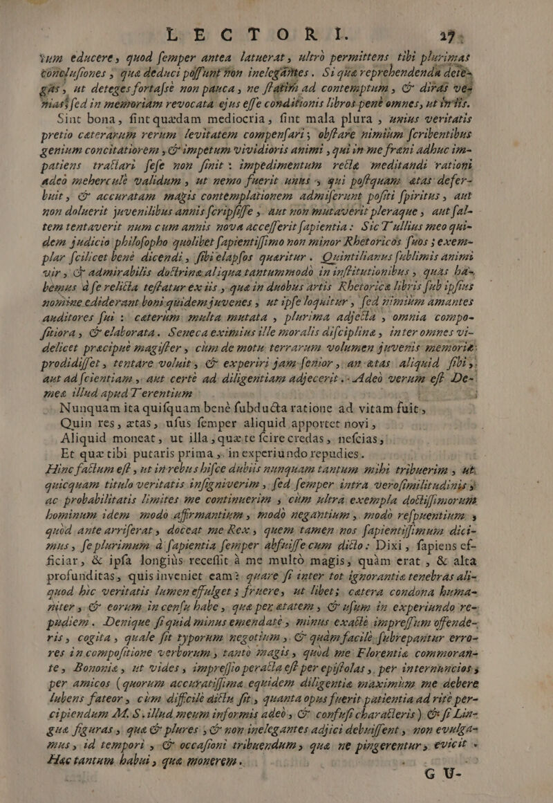 Yum educere, quod femper antea. latuerat , ultró permittens. tibi pluris tonlufrones ; qua deduci poffunt Yan. inelcgAmes .. Si qua veprebendenda detés, gs» ut deteges forta[ré mon pauca , ne Jl'alirh ad. contemptum , C did ves nias fed in memnriam revocata ejus effe conditionis libros pent omnes, ut inis. Sint bona, fint quadam mediocria , fint mala plura , zwius veritatis pretio caterarup verum. levitatem compen[aris obftare nimium fcribentibus genium concitatiorem y impetum vividioris animi , gui vn se frani adbuc im- patens tratlari fefe mom fimit x impedimentum | vella. meditandi vatiogi Adeo mehercule validum , ut. uemo fuerit unus s qui poffquam. atas defer- luit, € accuratam. makis contemplationem. admi[erunt. pofiti fpiritus , aut non daluerit juvemilibus annis feripfiffe y. aut nom mutaverit pleraque , aut fal- tem tentaverit gum cum amnis nova accefferit [apientia: Sic T ullius meo qui- dem 4udicia philofopho quolibet fapientif[imo mon minor Rhétoricos [uos ; exem- plar [cilicet bené. dicendi , fibi elapfos quaritur .. Quintiliamus f[ublimis aninzi wir Gr admirabilis. dotlrine. Aliqua tantummodo in inflitutiopibus , quas bas Lbesnas d fe relitla teffatur ex iis. quain duobus artis Rhetorica libris [ub ipfius noise edideraut loni quidem juvenes ; ut ipfe loquitur , fed nimium amantes auditores fui; caterum. amulta mutata , plurima adjetta , omnia compo- fftiora , € elaborata. Seneca eximius ille moralis difciplina , inter omnes vi- delicet practpue magifler y citm de motu terrarum volumen juvenis memorie: prodidiffet , tentare voluit, &amp;&amp; experiri jam [emor ,: an-atas Aliquid. fri ,, aut ad [cientiam ,« aut certe ad; diligentiam adjecerit .« addeà verum eft. De-: zaea illud aped Terentium : jops; &amp; 3 Nunquam ita quifquam bené fubdu&amp;a ratione ad vitam fuit, Quin res, atas, ufus femper aliquid apportet novi , Aliquid moneat ,. ut illa ; quate fcire credas ,. nefcias Et qux tibi putaris prima y. in experiundo repudies. T Hinc fatlum eff , ut inrebus hifce dubiis numquam tantum mii tribuerim , t. quicquam titulo veritatis infigniverim y. fed. femper intra vero[militudiuis ac probabilitatis limites me continuerim s cim ultra exempla dotliffimgorum bominum idem modo affrmantizim , modo negantium y. smodo vefpsentium. y quod ante arriferat , doceat sue. Rex, quem tamen mos fapientifimus dici- mus, feplurimum à fapientia femper abfuiffe cum ditlo : Dixi , fapiens ef- ficiar, &amp; ipfa longius receflit à me multó magis; quàm erat , &amp; alta profunditas, quis inveniet eam. qzare ff «nter tot ignorantia tenebras ali- quod bic veritatis lumen effulget 5 ruere, aut. libet. catera condona huma- niter C eorum in cenfu babe y. qua pez atatem , i ufum dm experinndo re-: phdiem . Denique fi quid minus emendaté , minus exatlé impre[Tum offeude-. ris, cogita , quale fit typorum HCgot itin NTC quám facile .(ubrepagitur errü- res in cosupofitione verborum.y tanto magis , quod me: Florentia commoran- te, Bononie , ut vides , imprejJio peracla eff per epiffalas ,. per intermnucios s per amicos (quorum accitratiffima. equidem diligentia maximim e delere Julens fateor , cim diffcié aitln fit, quanta opus fuerit patientia ad rité per- cipiendum 4M. illnd meum informis adeo, C confuft charatleris ). € Jf Lin- gua figuras, qua C plures , nom inelegantes adiiei debuiffent., mon evulga- Uus y id tempori y occafroni tribuendum y qua. ue pingerentur y. €vieit. Hae tantum. babui , qua. quonerem «.——.— ! ' 4 G U-