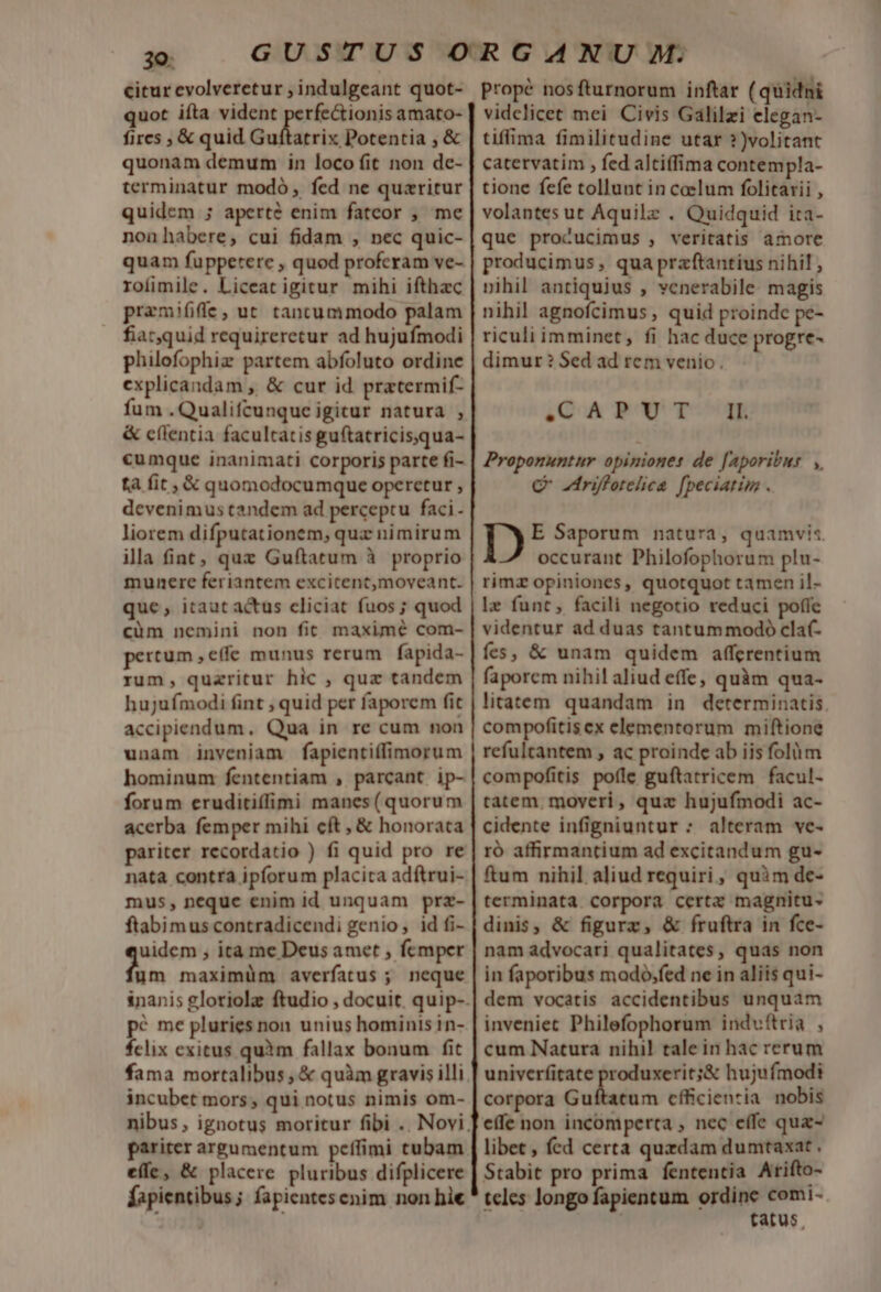 30: | citur evolveretur ; indulgeant quot- quot ifta vident ronde umm amato- fires ; &amp; quid Guítatrix Potentia ; &amp; quonam demum in loco fit non de- terminatur modó , fed ne quzritur quidem ; aperte enim fatcor , me nonhabere, cui fidam , nec quic- quam fupperere , quod profcram ve- roíimile. Liceat igitur mihi ifthzc praemifife, ut tancummodo palam fiatquid requireretur ad hujufmodi philofophiz partem abfoluto ordine explicandam , &amp; cur id pratermif- fum .Qualifcunque igitur natura , &amp; c(lentia facultatis guftatricisqua- ta fit, &amp; quomodocumque operetur , dcvenimus tandem ad perceptu faci. liorem difputationem, quz nimirum ila fiat; quz Guftatum à proprio munere feriantem excitentmoveant. que, itaut actus cliciat fuos ; quod cüm nemini non fit maxime com- pertum ,effe munus rerum fapida- rum, quazritur hic , quz tandem hujufmodi fint ; quid per faporem fit accipiendum. Qua in re cum non unam inveniam fapientiffimorum hominum fententiam , parcant ip- forum eruditiffimi manes(quorum acerba femper mihi cft , &amp; honorata pariter recordatio ) fi quid pro re nata contra ipforum placita adítrui- mus, neque enim id unquam prz- ftabimus contradicendi genio, id fi- uidem , ita me Deus amet , femper ym maximüm averfatus ; neque pé me pluries non unius hominis in- fclix exitus quim fallax bonum fit incubet mors, qui notus nimis om- efle, &amp; placere pluribus difplicere fapientibus; fapientesenim non hie Propé nosfturnorum inftar (quidni vidclicet mei Civis Galilzi elegan- tiffima fimilitudine utar ?)volitant catervatim , fed altiffima contempla- tione fefe tollunt in celum folitarii , volantes ut Aquilz . Quidquid ita- que procucimus , veritatis amore producimus , qua praftantius nihil , pihil antiquius , venerabile. magis nihil agnofcimus , quid proinde pe- riculi imminet, fi hac duce progre- dimur ? Sed ad rem venio. SCAPUT IL Proponuntur opiniones de [Aporibus ,, C zrifforeliea [peciatim . Ib, E Saporum natura, quamvi«. occurant Philofophorum plu- rimz opiniones, quotquot tamen il- le funt, facili negotio reduci poffe videntur ad duas tantummodo clat- fes, &amp; unam quidem affcrentium faporem nihil aliud effe, quàm qua- litatem. quandam in determinatis. compofitisex elementorum miftione refultantem , ac proinde ab iis folüm compofitis poíle guftatricem facul- tatem. moveri, quz hujufmodi ac- cidente infigniuntur : alteram ve- ró affirmantium ad excitandum gu- ftum nihil aliud requiri, quàm de- terminata corpora certz magnitu- dinis, &amp; figurz, &amp; fruftra in fce- nam advocari qualitates, quas non in faporibus mado,fed ne in aliis qui- dem vocatis accidentibus unquam inveniet Philefophorum induftria , cum Natura nihil tale in hac rerum univerfitate produxerit;&amp; hujufmodi corpora Guítatum cfficientia. nobis effe non incomperta , nec effe qux- libet , fed certa quzdam dumtaxat . Stabit pro prima fententia Arifto- teles longo fapientum ordine comi- tatus,