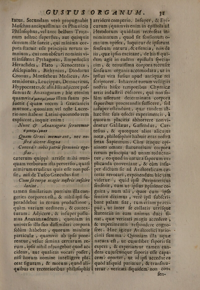 GUSTUS ORGANUM. s tatus, Secundam veró propugnabit | arridere comperio. Infuper, &amp; Epi: Mofchusantiquiffimus ex Phoenicia | curum ;quamvisenim in epiftola ád Philofophus, velante bellurn Troja-, Herodotum quiddani recenfeat in  ; e LA 3 P num adhuc fuperftes aut quisquis | nominatum ; quod fit fenfiontim o- poe ille Vene »qui minima cor- | e dw opifex , M an jsp pora ftatuit: effe principia rerum o- | fenfuum natura, &amp; e(fentia, non de mnium , cui nonobfcuri nominis vi- , iis, qux ipfosexcitant, de hisfr qui-  diei beca: : Empedocles , dem at in wi epiftola dida eractides , iato , Xenocrates » cuim, tenuifiimà corpora receniet Aíclepiades ,. Bithynius, Diodorus | fenfuum organis accomodata , ut in Gronus, Mnefitheus Medicus, Ar- j ipfius vita fufius apud antiqua rei temidorus; Leucippus, Democritus, | firi piorel . Inhzrent eorum veftigiis Hyppocrates;&amp; alii.Hisadjicere pof- j noftris hifce temporibus Chymicz fumus&amp; Anaxagoram ; hic etenim | artis induftrii cultores, qui non fo- quamvis o'uomgépaay illam fuam po- | làm afferunt determinata corporá fuerit (quám vocem à Gracanicis | faporibus procreandis fufficere, fed mutuor, quoniam vel tcfte Lucre- | infuperoftendunt , qua tandem ift- tio non.habent Latini quomodo rem explicent ; inquit enim : AVunc (€ 2zmaxagore fcrutemur 0 t010j sp ty Quam Greci memorant , nec mo- ferá dicere lingua. Concedit :zolbis patrii fermonis ege- ffas . . ii gudfü vn ceterum quippé arrifit mihi nune quam verborum ifta perverfio ; qua(i nimirum eruditus quis effe non pof- fit, nifide Tufco Grzculus fiat Cum fit turpe sagis zmoffris nefcire latine. 3 tini tamen fimilarium partium illa.con- geries corporea eft.,. &amp; nihil ipfi fu- peraddebat in rerum produ&amp;ione ; quim varium ordinem , &amp; contex- turam. Adjicere, &amp; infuper poffu- mus Ánaximamdrum; quoniam in univerfo illo fuo diffimilari corpora folàm habebat , quorum. minime particulz , quamvis ab ipfo pone- rentur, velut femina certarum re- cidens, aut qualitas vocari' poffet ; nifi 'horum nomine intelligere pla2 ceat figuram , &amp; motum quod ali- quibus ex recentioribus philofophis hacfint fuis édocti experimentis , à quorum placitis abhorrere tonvi- dentur Galileus, Gaffendus, Car- tefius , &amp; quotquot alios alicujus notz , philofophos habuit ztas noftrà ferax. Sapientum . Cüm' itaque opi- niones omnes | ftatuentium! corpora rerum principia: ad. unam redücan- tut , eoquod in natura faporum ex- plicanda conveniant ,. &amp; càm infu- per di&amp;um fic ad. Ariftotelicam cz- teras revocari , expóhénddm hicjam videtur- , quid ipfe -Peripateticüs fenferit , tum ut ipfiüs: opinione coi gnita', num alii quos cum ipfo fentire diximus ; veré ipfi fübferiz bant palam fiat, tum etiam prci- püé , ut inter fe collatis utrifque fententiis in eam animus duci fi- &amp; experimentis. refpondere cogno- feet. Hac igitur Ariftotelici ratio- expers , &amp; experiamur tàmen ean- cem: oportet; ut id ipfi accedat ca tetür » veritati fiquidem! non con« fen-