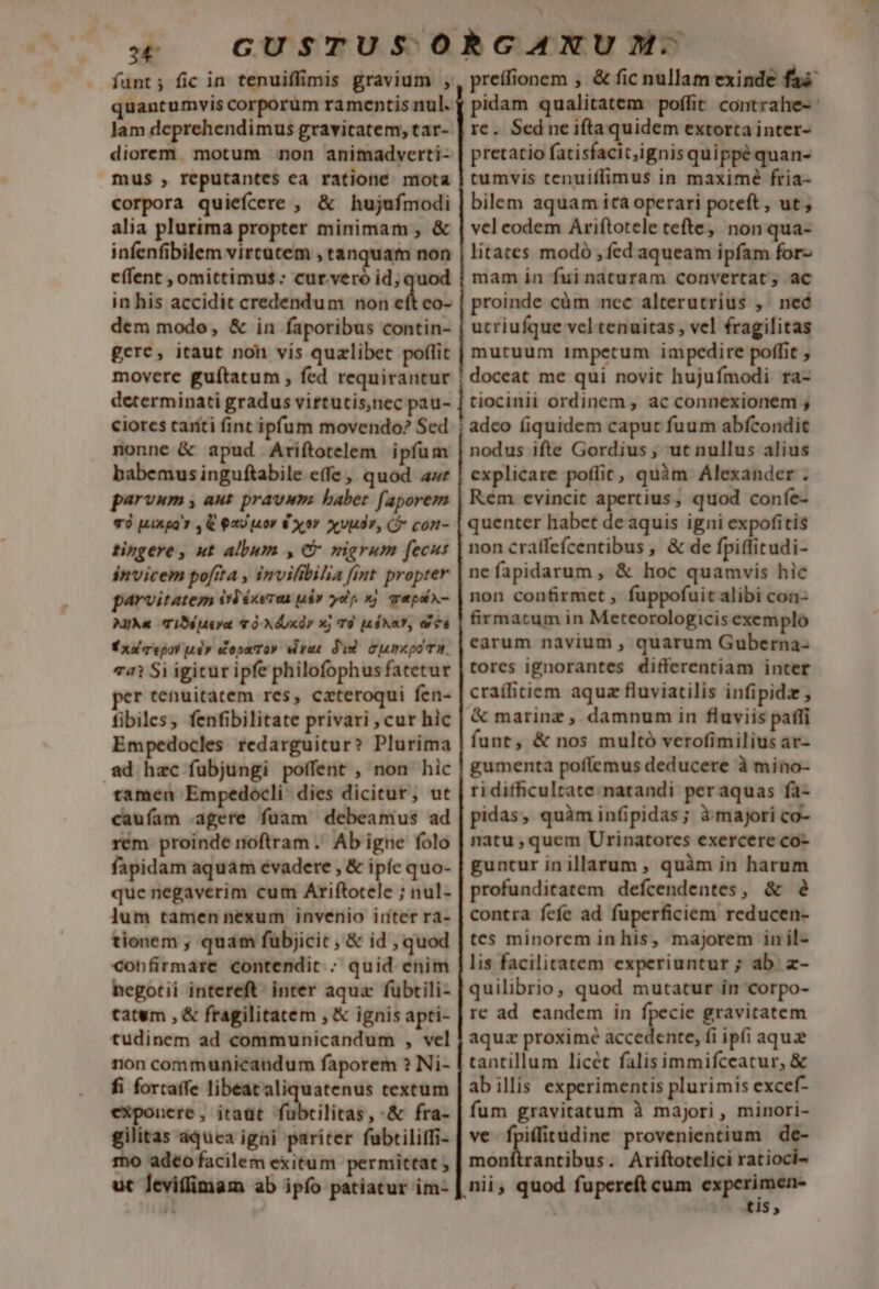 34 funt; fic in tenuiffimis gravium , quantumvis corporum ramentis nul. lam deprehendimus gravitatem, tar- diorem. motum non animadverti- mus , reputantes ea ratione mota corpora quiefcere , &amp; hujufmodi alia plurima propter minimam ; &amp; infenfibilem vircatem , tanquam non effent , omittimus: cur. veró id, quod in his accidit credendum non eft co- dem mode, &amp; in faporibus contin- gere, itaut noh vis quzlibet poflit movere guítatum , fed requirantur determinati gradus virtutis,nec pau- ciorcs taríti (int ipfum movendo? Sed nonne &amp; apud Ariftotelem ipfum babemus inguftabile effe, quod awe parvum , aut pravum. babet faporem TÓ 4ixga' , € a0 [40v 8 xv xvuar, ($* con- tingere, ut album , G mgrum fecut invicem pofita , invifibilia fint propter parvitatem eléxerea p» yop xj qepix- Mike TiSsjJ4tya v 0 XdUXÓV Xj TÀ Ju $NaY, o6 É xd mepoy pe opu To» viret did). Cumepo m. 74? Si igicur ipfe philofophus fatetur r tenuitatem res, cateroqui fen- fibiles, fenfibilitate privari , cur hic Empedocles redarguicur? Plurima ad hec fübjungi poffent , non hic tamen Empedocli dies dicitur, ut caufam agere füam debeamus ad rém. proinde noftram .. Ab igne folo fapidam aquam evadere , &amp; ipíc quo- que negaverim cum Ariftotele ; nul- ]um tamen nexum invenio iríter ra- tionem , quam fuübjicit , &amp; id , quod confirmare contendit; quid enim hegotii intereft- inter aqua fübrili- tatum , &amp; fragilitatem , &amp; ignis apti- tudinem ad communicandum , vel non communicandum faporem ? Ni- fi fortaffe libeat aliquatenus textum exponere, itaüt fuübtilitas, -&amp; fra- gilitas aquca igni pariter fubtiliffi- mo adeo facilem exitum permittat ; ut leviffimam ab ipfo patiatur im- preífionem , &amp; fic nullam exinde faa pidam qualitatem poffit contrahe-: re. Sedneiftaquidem extorta inter- pretatio fatisfacit,ignis quippé quan- tumvis tenuiffimus in maximé fria- bilem aquam ita operari poteft , ut ; vel codem Ariftotele tefte, non qua- litates modo , fed aqueam ipfam for- mam in fui naturam convertat; ac proinde cüm nec alterutrius ,. neé utriufque vel tenuitas, vel fragilitas mutuum impetum impedire poffit , doceat me qui novit hujufmodi ra- tiocinii ordinem, ac connexionem ; adco (iquidem caput fuum abfcondit nodus ifte Gordius, ut nullus alius explicare poffit, quàm Alexander . Kem evincit apertius, quod confe- quenter habet de aquis igni expofitis non craffefcentibus , &amp; de fpiffitudi- nefapidarum , &amp; hoc quamvis hic non confirmet , fuppofuit alibi con- firmatum in Meteorologicis exemplo earum navium , quarum Guberna- tores ignorantes differentiam inter cra(litiem aquz fluviatilis infipidz , &amp; marinz , damnum in fluviis paffi funt, &amp; nos multó verofimilius at- gumenta poffemus deducere à mino- ridifficultate natandi peraquas fa- pidas, quàm infipidas; à majori co- natu ,quem Urinatorces exercere co- guntur inillarum , quàm in harum profunditatem defcendentes, &amp; 2 contra fefe ad fuperficiem reducen- tes minorem in his, majorem in il- lis facilitatem experiuntur ; ab. z- quilibrio, quod mutatur in corpo- re ad eandem in fpecie gravitatem aquz proxime &amp;ccidetil fi ipfi aqua tantillum licét falisimmifceatur, &amp; abillis experimentis plurimis excef- fum gravitatum à majori, minori- ve fpiffitudine provenientium de- Pet cssc . Ariftotelici ratioci- nii, quod fupereft cum experimen- £15;