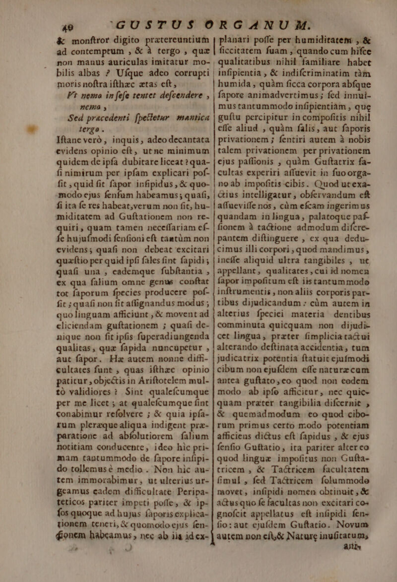 4U &amp; monftror digito pratereuntium ad contemptum , &amp; à tergo , quz non manus auriculas imitatur mo- bilis albas ? Ufque adeo corrupti moris noftra ifthzc ztas cft, Ft nemo in fefe teutet defcendere , nema , Sed pracedenti fpecletur mantica tergo . Iftane veró, inquis, adco decantata evidens opinio cft, utne minimum quidem de ipfa dubitare liceat ?qua- fi nimirum per ipfam explicari pof- fit ; quid fit fapor infipidus , &amp; quo- modo ejus fenfum habeamus; quafi, fi ita fe res habeat,verum non fit, hu- miditatem ad Guftationem non re- uiti, quam tamen neceffariam ef- f hujufmodi fenfioni eft tastüm non evidens; quafi non. debeat excitari quzítio per quid ipfi fales fint fapidi ; quafi una , eademque fubftantia , ex qua falium omne genus conftat tot faporum fpecies producere pof- fit ; quafi non fit affignandus modus ; quo linguam afficiunt , &amp; movent ad cliciendam guftationem ; quafi de- nique non fit ipfis fuperadiungenda qualitas, quz fapida nuncupetur , aut fapor. Ha autem nonne diffi- eultates funt , quas ifthzc opinio patitur , obje&amp;is in Ariftotelem mul- tó validiores ? Sint qualefícumque per me licet ; at qualefcumque fint conabimur refolvere ; &amp; quia ipía- rum plerzquealiqua indigent pra- paratione ad abíolutiorem falium notitiam conducente, ideo hic pri- mam tantummodo de fapore infipi- do tollemusé medio . Non hic au- tem immorabimur, ut ulterius ur- Bcamus cadem difficultate. Peripa- teticos pariter impcti poffe, &amp; ip- fos quoque ad hujus faporis explica- tionem. tencri, &amp; quomodo ejus fen- fionem habcamus ; nec ab iia id ex- ^ 4^ * ] D »9 AT ficcitatem fuam , quando cum hifce | qualitatibus nihil familiare habet humida , quàm ficca corpora abfque fapore animadvertimus; fed innui- mus tantummodo infipientiam , que guítu percipitur in compofitis nibil effe aliud , quàm falis, aut faporis privationem ; fentiri autem à nobis talem privationem per privationem ejus paffionis , quàm Guftatrix fa- cultas experiri affuevit in fuoorga- noab impofitis cibis. Quod utexa- &amp;ius intelligatur , obfervandum cf a(fueviffe nos, càm efcam ingerimus quandam in lingua, palatoque paf- fionem à tactione admodum difcre- pantem diftinguere , ex qua dedu- cimus illi corpori ; quod mandimus , ineffe aliquid ultra tangibiles , ut appellant, qualitates , cui id nomen fapor impofitum eft iis tantummodo inftrumentis , non aliis corporis par- tibus dijudicandum : cüm autem in alterius fpeciei materia dentibus comminuta quicquam non dijudi- cet lingua, prater (implicia tactui alterando deftinata accidentia, tum judicatrix potentia ftatuit ejufmodi cibum non ejufdem effe naturz cam antea guftato, co quod non eodem modo ab ipíe afficitur, nec quic- quam prater tangibilia difcernit &amp; quemadmodum eo quod cibo- rum primus certo modo potentiam afficiens di&amp;us eft fapidus , &amp; ejus fenfio Guftatio, ita pariter alter eo quod lingue impofitus non Gufta- tricem , &amp; Tacricem facultatem fimul , fed Ta&amp;ricem folummode movet , infipidi nomen obtinuit , &amp; actusquo fe facultas non excitari cos gnofcit appellatus eft infipidi fen- fio: aut ejufdem Guftatio. Novum autem non cftj&amp; Nature au