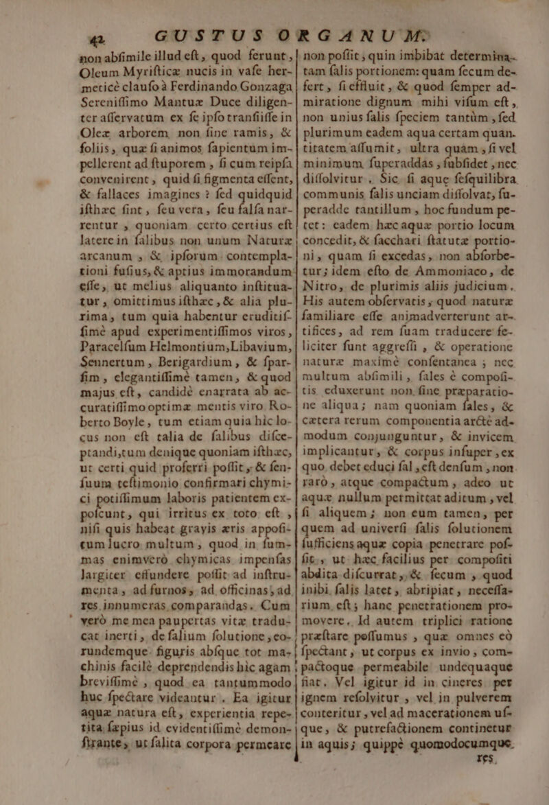 Oleum Myrifticz nucis in vafe her- meticé claufoà Ferdinando Gonzaga Sereniffimo Mantuz Duce diligen- tcr affervatum ex fe ipfo tranfiiffe in Olexz arborem, non fine ramis, &amp; foliis, quz fi animos fapientum im- pellerent ad ftuporem , fi cum reipfa convenirent , quid fi figmenta effent, &amp; fallaces imagines ? fed quidquid ifthzc fint, feu vera, feu difa nar- rentur , quoniam certo certius eft latere in (libus non unum lNaturx arcanum , &amp; ipforum. contempla- tam falis pese quam fccum de- fert , ficffluit, &amp; quod femper ad- miratione dignum mihi vifum eft ,. non unius falis fpeciem tantüm , fed plurimum eadem aqua certam quan. titatem affumit, ultra quam , fi vel minimum. fuperaddas , fubfidet , nec ditfolvitur . Sic fi aque fefquilibra communis falis unciam diffolvat, fu- peradde tantillum , hoc fundum pe- tet: eadem hzcaquz portio locum concedit, &amp; facchari ftatutz portio- ni, quam fi excedas, non abforbe- effe, ut melius aliquanto inftitua- tur , omittimus ifthzc , &amp; alia plu- rima, tum quia habentur eruditif- fimé apud experimentiffimos viros , Paracelfum Helmontium;Libavium, Sennertum , Derigardium , &amp; fpar- fim , clegantiffime tamen, &amp; quod majus eft, candidé enarrata ab ac- curatiffimo optima mentis viro. Ro- berto Boyle, tum etiam quia hic lo- Nitro, de plurimis aliis judicium, His autem obfervatis ; quod naturx familiare effe animadverterunt ar-. tifices, ad rem fuam traducere fe- liciter funt aggreffi , &amp; operatione naturz maximé coníentanea ; nec multum abfimili , fales é compofi- tis. eduxerunt non. fine prazparatio- ne aliqua; nam quoniam fales, &amp; cetera rerum componentia ar&amp;te ad- piandistum denique quoniam ifthac, ut certi qu proferri poffit &amp; fen- fuum teftimonio confirmari chymi- ci potiflimum laboris patientem ex- ue, qui irritus ex toto cít , nifi quis habeat grayis aris appofi- «um lucro multum; quod in fum- mas enimveró. chymicas impenfas largiter effundere poflit ad inftru- res.inhumeras comparandas, Cum implicantur, &amp; corpus infuper ,ex quo. debet educi fal , eft denfum , non. raro atque compactum , adeo ut aqux nullum petmitcat aditum , vel fi aliquem; non eum tamen, per uem ad univerfi falis folucionem ufficiens aquz copia penetrare pof- fit. ut. hzc facilius per. compofiti abdita difcurrat ,,&amp; fecum , quod inibi, falis latet ; abripiat; neceffa- rium, cft; hanc penetrationem pro- cat inerti ,. de falium folutione , eo- rundemque- figuris abíque tot ma- praftare peffumus , quz. omnes c fpectant , ut corpus ex invio , com- que, &amp; putrefa&amp;ionem continetur in aquis; quippé quomodocumque. : v1 dio Ies,