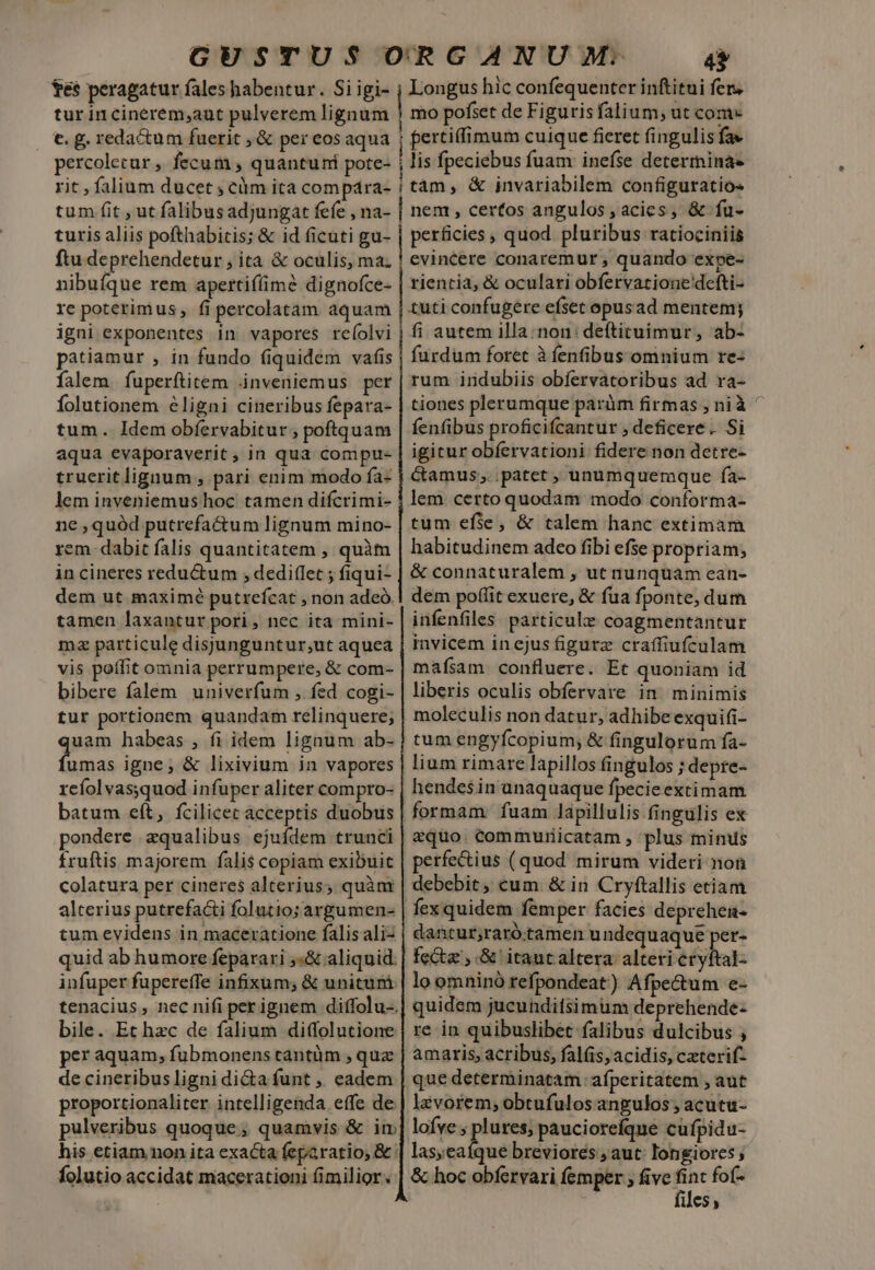 tes peragatur fales habentur. Si igi- Longus hic confequenter inftitui fer, tur incinerem;aut pulverem lignum | mo pofset de Figuris falium, ut com- €. g. redactum fuerit ,&amp; per eosaqua ; pertiffimum cuique ficret fingulis fa» percolecar , fecum ; quantuni pote- j lis fpeciebus fuam: inefse determina- rit , falium ducet ; cüm ita compára- | tám , &amp; invariabilem configuratio- tum fit ut falibusadjungat fefe , na- | nem , certos angulos , acies, &amp; fu- turis aliis pofthabitis; &amp; id ficuti gu- | perficies , quod pluribus ratiociniis ftu deprehendetur , ita &amp; oculis, ma; | evincere conaremur , quando expe- nibuíque rem apertiffim? dignofce- | rientia, &amp; oculari obfervatione'defti- re poterim us, fi percolatam aquam tuti confugere eíset opus ad menten; igni exponentes in vapores re(olvi j fi autem illa:non: deftituimur, ab- patiamur , in fundo (quidem vafis furdum foret à fenfibus omnium re- falem fuperftitem inveniemus per rum indubiis obfervatoribus ad ra- Íolutionem éligni cineribus fepara- | tiones plerumque paràm firmas , nià ^ tum. Idem obfervabitur , poftquam fenfibus proficifcantur ; deficere . Si aqua evaporaverit ; in qua compt- igitur obíervationi fidere non detre- truerit lignum , pari enim modo ía- Camus ;..patet , unumquemque fa- lem inveniemus hoc tamen difcrimi- | lem certo quodam modo conforma- ne quód putrefactum lignum mino- | tum efie, &amp; talem hanc extimam rem- dabit falis quantitatem , quàm habitudinem adeo fibi efse propriam; in cineres redu&amp;um , dediflet ; fiqui- | &amp; connaturalem , ut nunquam ean- dem ut maximé putrefcat , non adeó.| dem poffit exuere, &amp; fua fponte, dum tamen laxantur pori, nec ita mini- | infenfiles particule coagmentantur mz particule disjunguntur,ut aquea invicem in ejus figurz craffiufculam vis poffit omnia perrumpere, &amp; com- mafsam confluere. Et quoniam id bibere falem univerfum , fed cogi- | liberis oculis obfervare in. minimis tur portionem quandam relinquere; | moleculis non datur, adhibe exquifi- uam habeas , fi idem lignum ab- | tum engyfcopium; &amp; fingulorum fa- Lg igne, &amp; lixivium in vapores | lium rimarc lapillos fingulos ; depre- refolvas;quod infuper aliter compro- | hendesin unaquaque fpecieextimam batum eft, fcilicec acceptis duobus | formam. fuam lapillulis fingulis ex pondere zqualibus ejuídem trunci | equo. commuriicatam , plus minus fruftis majorem falis copiam exibuic | perfectius (quod mirum videri non colatura per cineres alterius; quàm | debebit; cum &amp; in Cryftallis etiam alterius putrefacti folutio; argumen- | fex quidem femper facies deprehen- tum evidens in maceratione falisaliz | dantur;raró.tamen undequaque per- quid ab humore feparari ,«&amp; aliquid: | fea, .&amp; itaut altera: alteri étyftal- infuper fupereffe infixum; &amp; unituni | lo omninó refpondeat) Afpectum e- tenacius , nec nifi per ignem diffolu-.| quidem jucunditsimüm deprehende- bile. Et hzc de falium diffolutione | re in quibuslibet falibus dulcibus ; per aquam, fubmonens tantüm , quz | amaris, acribus, falis, acidis, czterif- de cineribus ligni di&amp;a funt ,, eadem | que determinatam afperitatem , aut proportionaliter intelligenda effe de | laàvorem; obtufulos angulos ; acutu- pulveribus quoque ; quamvis &amp; im] lofve ; plures; pauciorefque cufpidu- his etiam non ita exacta feparatio; &amp;: Les nd breviores , aut longiores folutio accidat macerationi (imilior. | &amp; hoc obfervari femper ; five ^ fof- 11CS y z PR