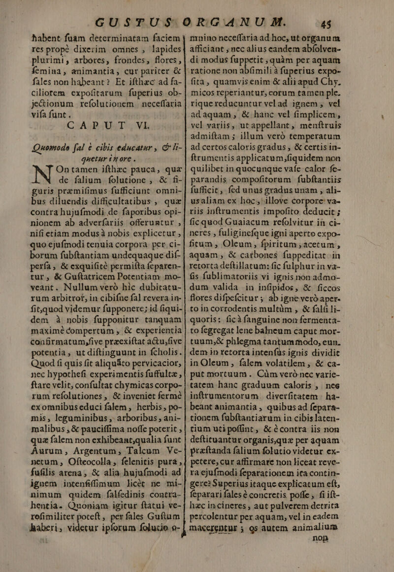 habent. fuam determinatam faciem res propé dixerim omnes , lapides plurimi, arbores, frondes, flores, Íemina, animantia, cur pariter &amp; fales non habeant? Et ifthzc ad fa- Ciliotem expofitarum fuperius ob- je&amp;ionum refolutionem | neceffaria vifa funt. C:APAUST.; Vl Quomodo fal € cibis educatur , &amp; h- quetur £A ore . NZ tamen ifthec pauca, qua de falium folutione , &amp; fi- guris przmifimus fufficiunt omni- bus diluendis difficultatibus , quz contra hujufmodi de faporibus opi- nionem ab adverfariis offeruntur , nifi etiam modus à nobis explicetur , quo ejufmodi tenuia corpora per. ci- borum fubftantiam undequaque dif- pería, &amp; exquifité permiíta feparen- tur, &amp; Guftatricem Potentiam mo- veant. Nullum veró hic dubitatu- rum arbitrot, in cibifne fal revera in- fit,quod videmur fupponerc; id (iqui- dem à nobis fupponitur tanquam maximé compertum , &amp; experientia confirmatum,five przexiftat a&amp;u,five potentia, ut diftinguunt in fcholis. Quod fi quis (it aliquáto pervicacior, nec hypothefi experimentis fuffultz , ftare velit; confultat chymicas corpo- rum refolutiones, &amp; inveniet fermé exomnibus educi falem , herbis , po- mis, leguminibus ,- arboribus , ani- malibus , &amp; pauciffima noffe poterit , quz falem non exhibeant;qualia funt Aurum, Argentum, Talcum Ve- netum , Ofteocolla , felenitis pura , fufilis arena, &amp; alia hujufmodi ad nimum quidem. falfedinis contra- hentia- Quoniam igitur ftatui ve- refimiliter poteft, per fales Guftum Raberi, videtur ipforum foludo o- 45 nrnino neceffaria ad hoc, ut organum di modus fuppetit ; quàm per aquam fita, quamvis enim &amp; alii apud Chy. micos reperiantur, corum tamen ple. rique reducuntur vel ad ignem, vel adaquam, &amp; hanc vel fimplicem, vel variis, ut appellant, menftruis admiftam ; illum veró temperatum ad certoscaloris gradus , &amp; certis in- ftrumentis applicatum,fiquidem non quilibet in quocunque vafe calor fe- parandis compofitorum fubftantiis fufficit, fed unus gradus unam , ali- usaliam ex hoc; illove corpore: va- riis inftrumentis impofito deducit ; fic quod Guaiacum refolvitur in ci- neres , fuliginefque igni aperto expo- fitum , Oleum, fpiritum ;acetum , aquam, &amp; carbones fuppeditat. in retorta deftillatum: fic fulphur in va- fis fublimatoriis vi ignis non admo- dum valida in infipidos, &amp; ficcos flores difpefcitur ; ab igne veró aper- to in corrodentis multüm , &amp; fal li- quoris: ficà fanguine non fermenta- to fegregat lene balneum caput mor- tuum,&amp; phlegma tantummodo, eun. dem in retorta intenfus ignis dividit in Oleum, falem volaátilem , &amp; ca- put mortuum. Cüm veró nec varie- tatem hanc graduum caloris , nes inftrumentorum. diverfitatem ; ha- beant animantia , quibus ad fepara- tionem fubftantiarum in cibislaten- tium utipofünt, &amp; contra iis non deftituantur organisquz per aquam praftanda falium folutio videtur ex- petere, cur affirmare non liceat reve- ra ejufmodi feparationem ita contin- gere? Superius itaquc explicatum eft, feparari fales é concretis poffe, fi ift- hzc incineres , aut pulverem detrita percolentur per aquam, vel in eadem non