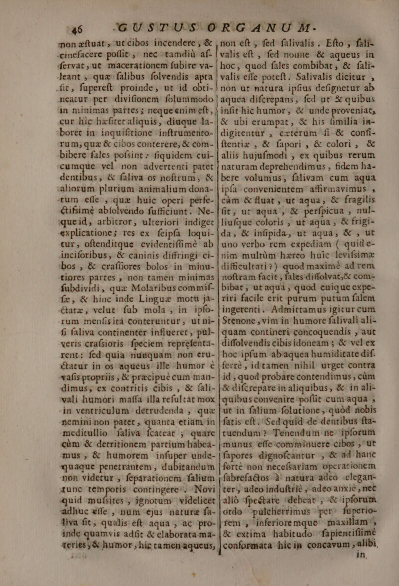 mon zítuat , ut cibos incendere , &amp; ,non eft , fed falivalis . Efto , fali- -cinefacere poflit , nec tamdiü af- | vatis eft , fed noune &amp; aqueus in fervat, ut macerationem fubire va- | hoc, quod fales combibat, &amp; fali- Jeant , quz falibus folvendis apta | valis effe potcft. Salivalis dicitur , fit, fupereft proinde, ut id obti- | non ut natura ipfius defignetur ab 4$ necatur per divifionem folunimodo in minimas partes; neque enim eft, cur hic hzfitet aliquis, diuque la- boret in inquifitione. inftrumento- rum;quz &amp; cibos conterere, &amp; com- bibere fales pofsint * fiquidem cui- cumque vel non advertenti patet dentibus, &amp; faliva os noftrum, &amp; aliorum plurium animalium dona- tum efle , quz huic operi perfe- Gifsimé abíolveado fufficiunt. Ne- queid, arbitror, ulteriori indiget explicatione; res ex feipfa loqui- tur, oftenditque evidentiffime ab inciforibus, &amp; caninis diffringi ci- bos , &amp; craíliores bolos in minu- tiores partes , non tamen minimas fubdividi, qux Molaribus commif- Íer, &amp; hinc inde Lingue motu ja- étatz, velut fub mola , in ipfo- rum menfisitá Conteruntur, utni- f; faliva continenter influeret , pül- veris craísioris. fpeciem reprefenta- rent: fed quia nusquam non cru- catur in os aqueus ille humor € vafis propriis , &amp; pracipué cum man- dimus, ex contritis cibis , &amp; fali- wali humori maffa illa refultat mox in ventriculum | détrudenda , qua nemini non patet , quanta etiam in mceditullio faliva fcatcat ; quare càüm &amp; detritionem partium habea- mus , &amp; humorem infu «quaque penetrantem , dubitandum non videtur , feparationem falium jrunc remporis contingere:. Novi quid mufsites , ignotum videlicet. adhuc effe , num €jus nature fa- Jiva fit, qualis eft aqua , ac pro-. inde quamvis ad(it &amp; claborata-ma- petii es humor ,hig camen aqucus;. aquea difcrepans, fed ut' &amp; quibus infit hic humor, &amp; unde proveniat, &amp; ubi erumpat, &amp; his fimilia in- digitentur , cxterum fi &amp; confi- ftentiz , &amp; fapori , &amp; colori , &amp; aliis hujufmodi , ex quibus rerum naturam deprehendimus , fidem ha- bere volumus, falivam cum aqua ipfa convenientem affirmavimus , càm &amp; fluat , ut aqua, &amp; fragilis fit; ut aqua , &amp; perfpicua , nul- liufque coloris , ut aqua, &amp; frigi- da, &amp; infipida, ut aqua, &amp; , ut uno verbo rem espediam ( quid e- nim multüm hareo huic levifsima difficultati ? ) maximé ad rem noftram facit , fales diffolvat,&amp; com- bibat; utaqua,; quod cuique expe- riri facile erit purum putum falem ingerenti. Admittamus igicur cum Stenone , vim in humore falivali ali- quam contineri concoquendis , aut diffolvendis cibisidoneam ; &amp; vel ex hoc ipfum abaquea humiditate dif. ferré , idtamen nihil urget contra id , quod probare contendimus , cüm &amp; difcrepare in aliquibus, &amp; in ali- quibus convenire poflit cum aqua ; ut in falium folutione , quód nobis fatis eft. Sed quid de dentibus fta- tuendum? Tenenduüm ne ipforum fapores dignofcantur , &amp; ad hanc forté non necefsariam opcracionem fabrefa&amp;os- à natura adco clegan- ter; adeoinduftrié ; adeo anxie , net alio 'fpe&amp;tare debeat , &amp; ipforum. ordo -pulehertimus per: fuperio- m; &amp; extima habitudo. fapientifiime in,