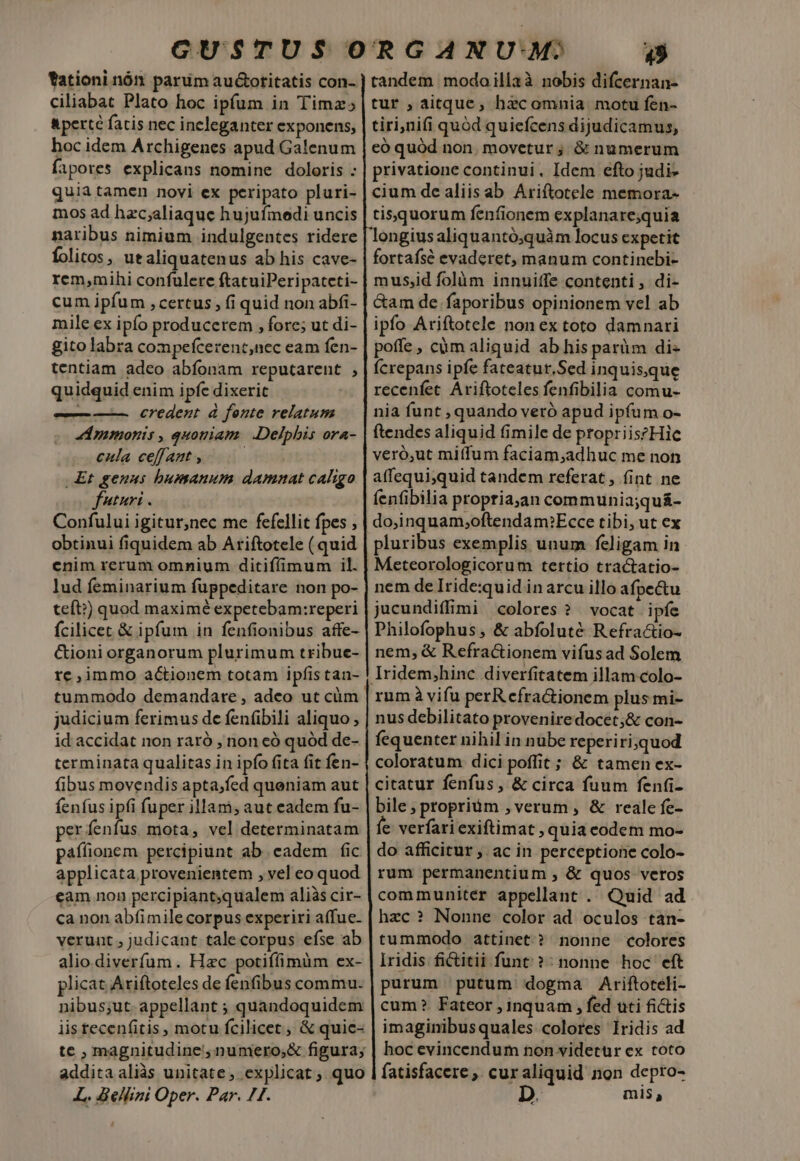 fationi nón parum au&amp;otitatis con- ciliabat Plato hoc ipfum in Timz; &amp;perté fatis nec ineleganter exponens, hoc idem Archigenes apud Galenum fapores explicans nomine doloris : quia tamen novi ex peripato pluri- mos ad hzc;aliaque hujufmedi uncis naribus nimium indulgentes ridere folios, utaliquatenus ab his cave- rem,mihi confulere ftatuiPeripateti- cum ipfum , certus , fi quid non abfi- mile ex ipfo producerem , fore; ut di- gito labra compefcerent,nec eam fen- tentiam adco abíonam reputarent , quidquid enim ipfe dixerit — ——. credent à fonte relatum Ammonis , quoniam. | Delphis ora- cula ceff aat , Et genus bumanum damnat caligo futuri . Confului igitur,nec me fefellit fpes , obtinui fiquidem ab Ariftotele ( quid enim rerum omnium ditiffimum il. lud feminarium fuppeditare non po- teft?) quod maximé expetebam:reperi fcilicet &amp; ipfum in fenfionibus affe- &amp;ioni organorum plurimum tribue- re,immo actionem totam ipfis tan- tummodo demandare , adeo ut cüm judicium ferimus de fen(ibili aliquo, id accidat non raró , non có quód de- terminata qualitas in ipfo fita fit fen- fibus movendis apta;fed queniam aut fenfus ipfi fuper illam; aut eadem fu- perfenfus mota, vel determinatam paffionem percipiunt ab eadem fic applicata provenientem , vel eo quod eam non percipiant,qualem aliàs cir- ca non abfimile corpus experiri affue- verunt ; judicant talecorpus efse ab alio.diverfum. Hzc potiffimüm ex- plicat Ariftoteles de fenfibus commu- nibus;ut- appellant ; quandoquidem iis tecenfitis , motu fcilicet, &amp; quie- te , magnitudine, numero;&amp; figura; addita aliàs unitate, explicat, quo L. dellini Oper. Par. 71. 49 tandem modoillaà nobis difcernan- tur , aitque, hzcomnia motu fen- tiri,nifi quód quiefcens dijudicamus, eó quód non. movetur; &amp; numerum privatione continui. Idem efto judi- cium de aliis ab Ariftotele memora- tisquorum fenfionem explanare;quia longius aliquantó;quàm locus expetit fortafsé evaderet, manum continebi- musjid folàm innuitfe contenti , di- Gam de. faporibus opinionem vel ab ipfo Ariftotele non ex toto damnari poffe , cüm aliquid ab his parüm di- Ícrepans ipfe fateatur,Sed inquisque recenfet Ariftoteles fenfibilia comu- nia funt , quando veró apud ipfum o- ftendes aliquid fimile de propriiszHie veró,ut miffum faciam,adhuc me non affequi,quid tandem referat, (int ne fenfibilia propria,an communia;quá- do,inquam;oftenda m:Ecce tibi, ut ex pluribus exemplis unum feligam in nem de Iride:quid in arcu illo afpe&amp;tu jucundiffimi colores ? vocat ipíe Philofophus , &amp; abfoluté Refractio- nem, &amp; Refra&amp;tionem vifus ad Solem Iridem,hinc diverfitatem illam colo- nus debilitato proveniredocet;&amp; con- fequenter nihil in nube reperiri,quod coloratum dici poffit; &amp; tamen ex- citatur fenfus, &amp; circa fuum fenfi- bile; propriüm ,; verum , &amp; reale fe- fe verfariexiftimat , quia codem mo- do afficitur , ac in perceptione colo- rum permanentium , &amp; quos veros communiter appellant . Quid ad hzc? Nonne color ad oculos tan- tummodo attinet ? nonne colores iridis fictitii funt ?: nonne hoc eft purum putum dogma Ariftoteli- cum? Fateor ; inquam , fed uti fidis imaginibusquales colores lridis ad hoc evincendum non videtur ex toto depro- mis,