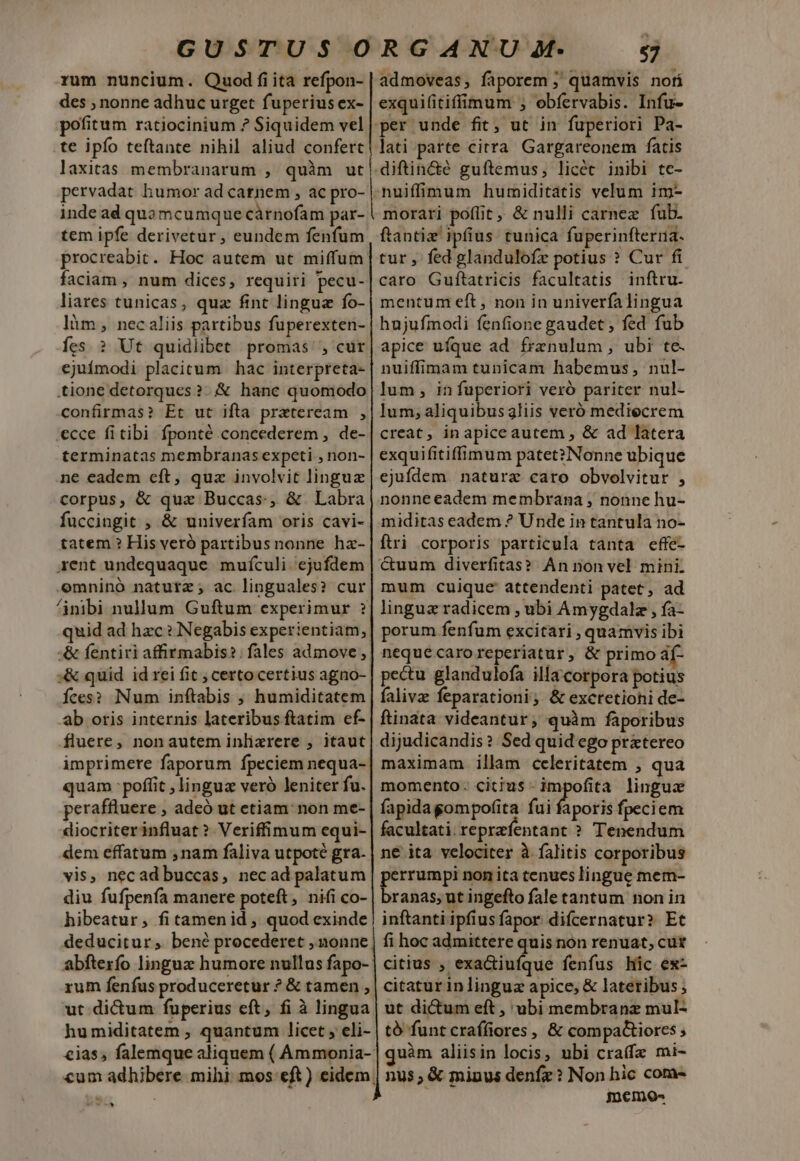 rum nuncium. Quod fiita refpon- des ; nonne adhuc urget fuperius ex- pofitum ratiocinium ? Siquidem vel te ipfo teftante nihil aliud confert laxitas membranarum , quàm ut pervadat humor ad carnem , ac pro- inde ad quamcumque cárnofam par- tem ipfe derivetur , eundem fenfum liares tunicas, quz fint lingua fo- làm, necaliis partibus fuperexten- Íes. ? Ut quidlibet promas', cur ejuímodi placitum hac interpreta- confirmas? Et ut ifta przteream , ecce fi tibi fponté concederem , de- terminatas membranas expeti , non- ne eadem cft, quz involvit linguz corpus, &amp; quz Buccas, &amp; Labra fuccingit , &amp; univerfam oris cavi- tatem ? His veró partibusnonne hz- rent undequaque muículi ejufdem omninó naturz; ac linguales? cur quid ad hzc? Negabis experientiam, :&amp; quid id rei fit ; certo certius agno- Íces? Num inftabis ;, humiditatem ab oris internis lateribus ftatim ef- fluere, non autem inlizrere , itaut quam poffit , lingua veró leniter fu. peraffluere , adeó ut etiam: non me- diocriterinfluat? Veriffimum equi- dem effatum ,nam faliva utpoté gra. vis, necad buccas, necad palatum diu fufpenfa manere poteft, nifi co- hibeatur, fitamenid , quod exinde deducitur, bené procederet ,.nonne t din admoveas, faporem ; quamvis nofi exquifitifimum ; obíervabis. Infu- lati parte citra Gargareonem fatis morari poflit, &amp; nulli carnez fub. ftantiz' ipfius tunica fuperinfterna- tur , fed glandulofz potius ? Cur ft caro Guftatricis facultatis inftru. mentum eft , non in univerfalingua hujufmodi fenfione gaudet , fed fub apice ufque ad frznulum, ubi te. nuiffimam tunicam habemus, nul- lum, in fuperiori veró pariter nul- lum; aliquibusgliis veró mediecrem creat, in apice autem , &amp; ad latera exquifitiffimum patet? Nonne ubique ejufdem nature caro obvolvitur , nonneeadem membrana , nonne hu- miditas eadem ? Unde in tantula no- ftri corporis particula tanta effe- &amp;uum diverfitas? An non vel mini. mum cuique attendenti patet, ad lingua radicem , ubi Amygdalz , fa- porum fenfum excitari , quamvis ibi nequecaroreperiatur, &amp; primo af- pectu glandulofa illa corpora potius faliva: feparationi; &amp; excretiohi de- maximam illam celeritatem ; qua aporis fpeciem inftanti ipfius fapor difcernatur? Et fi hoc admittere quis non renuat, cut citius , exactiufque fenfus hic ex- citatur in linguz apice, &amp; lateribus ut dictum eft , ubi membranz mul- to funt craífiores, &amp; compa&amp;iores quàm aliisin locis, nbi cra(fa mi- nus; &amp; minus denfz? Non hic com- inemos