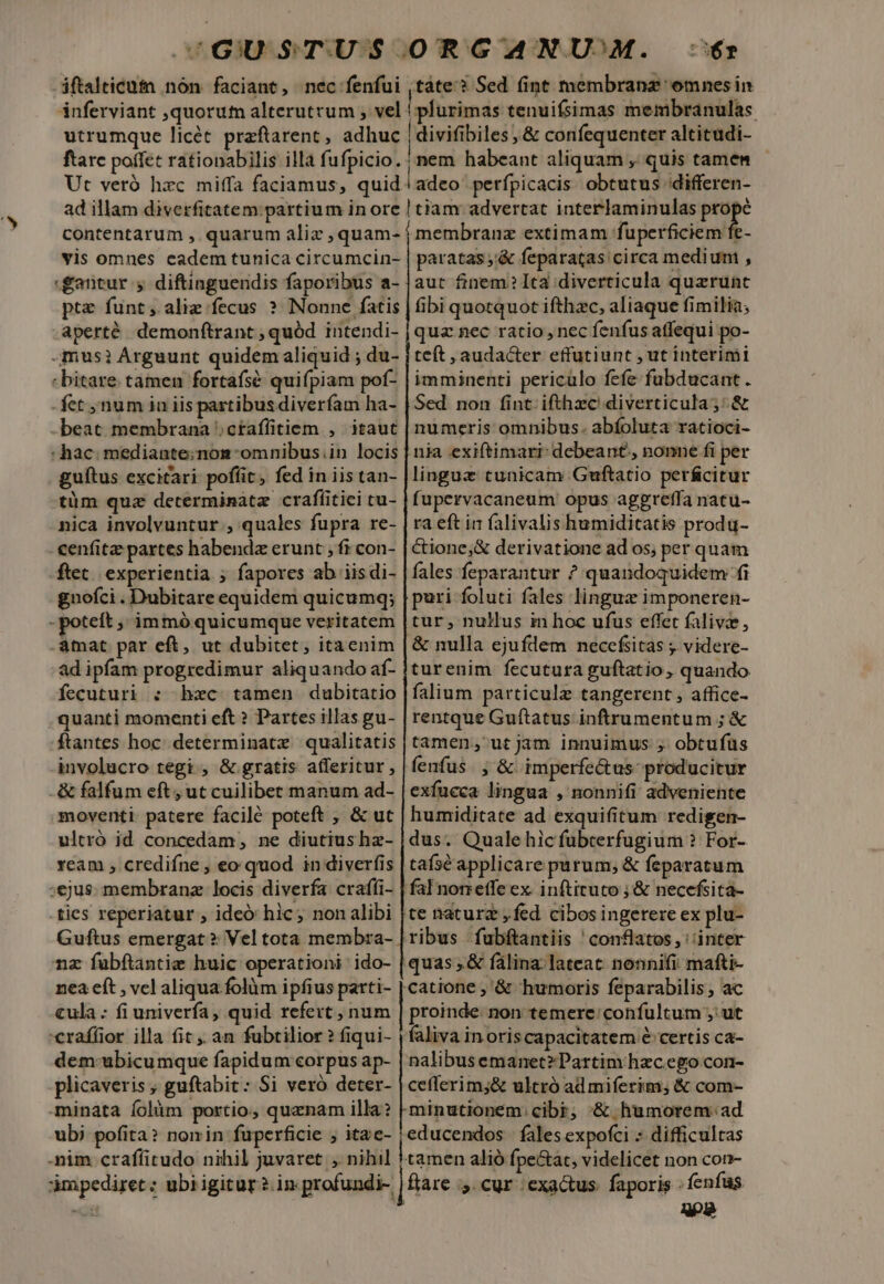 iftalticutn nón faciant, nec fenfui ,táte'? Sed fint membranz 'omnesin inferviant ,quorum alterutrum , vel ! plurimas tenuiísimas membranulàs. utrumque licét przftarent, adhuc |divifibiles, &amp; confequenter altitudi- ftare poffet rationabilis illà fufpicio. nem habeant aliquam , quis tamen Ut veró hzc miffa faciamus, quid | adco perfpicacis. obtutus ;differen- ad illam diverfitatem: partium in ore | tiam advertat interlaminulas a contentarum , quarum aliz ,quam- membranz extimam fuperficiem E- vis omnes cadem tunica circumcin- paratas ,'&amp; feparatas circa medium , gantur ; diftinguendis faporibus a- |aut finem?Ita diverticula querunt ptz funt; aliz fecus ? Nonne fatis | ibi quotquot ifthzc, aliaque fimilia; aperté demonftrant ; quód intendi- | quz nec ratio, nec fenfus atfequi po- imus? Arguunt quidem aliquid ; du- | teft , audacter effutiunt , ut interimi : bitare. tamen fortafsé quifpiam pof- | imminenti periculo fefe fubducant. .fet num ia iis partibus diverfam ha- | Sed. non fint. ifthzc'diverticula;: &amp; -beat membrana ;ctaffitiem , itaut | numeris omnibus. abíoluta ratioci- : hac. mediante;nom-omnibus.in locis | nia exiftimari- debeant, nonne fi per guítus excitari poffit, fed in iistan- |linguz cunicam Guftatio perfcitur tüm quz determinatz crafíitiei tu- | fupervacaneum opus aggreffa natu- nica involvuntur , quales fupra re- | ra eft in falivalis humiditatis produ- cenfitae partes habendz erunt ; fi con- | &amp;ione,&amp; derivatione ad os; perquam ftet. experientia ; fapores ab iisdi- | fales feparantur ? quandoquidem fi gnofci . Dubitare equidem quicumq; | puri foluti fales lingue imponeren-  potett ; immóquicumque veritatem |tur , nuHus in hoc ufus effet falivze, àmat par eft, ut dubitet, itaenim |&amp; nulla ejufdem necefsitas ; videre- ad ipfam progredimur aliquando af- |turenim fecutura guftatio, quando fecuturi : bxc tamen dubitatio | falium particule tangerent , affice- . quanti momenti eft ? Partes illas gu- | rentque Guftatus inftrumentum ; &amp; ftantes hoc. determinate qualitatis | tamen; ut jam innuimus ; obtufüs involucro tegi , &amp; gratis afferitur, |fenfus. , &amp; imperfe&amp;tus- producitur -&amp; falfum eft, ut cuilibet manum ad- | exfucca lingua , nonnifi adveniente moventi patere facilé poteft , &amp; ut | humiditate ad exquifitum redigen- ultró id concedam, ne diutiushz- | dus. Quale hic fubrerfugium ? For- ream ; crediíne ; eo quod in diverfis | tafsé applicare parum; &amp; feparatum ;ejus. membrana locis diverfa crafíi- | falPnonetfe ex inftituto ; &amp; necefsita- .ties reperiatur , ideó hic; nonalibi [te natur , fed cibos ingerere ex plu- Guftus emergat ? Vel tota membra- | ribus fubftantiis ' conflatos, inter nz fubftantiz huic operationi ido- | quas, &amp; fálina:. lateat. nonnifi mafti- nea eft , vel aliqua folàüm ipfius parti- fuse ;'&amp; humoris feparabilis, ac cula : fi univerfa, quid refert , num | proinde non temere: confultum , ut 'eraffior illa fit , an fubtilior? fiqui- | faliva inoriscapacitatem € certis ca- dem ubicumque fapidum corpus ap- | nalibusemanet?Partim hzcego con- plicaveris , guftabit: Si vero deter- | cefferim;&amp; ultró ad miferim; &amp; com- minata íolüm portio, quaenam illa? Kminutionem. cibi; '&amp; humorem: ad ubi pofita? nomin fuperficie ; itae- |educendos | fales expofci * difficultas -nim crafíitudo nihil juvaret , nihil ! tamen alió fpe&amp;tat, videlicet non con- apediret; ubiigitur? in profundi- | fare » CUr exactus faporis fenfus