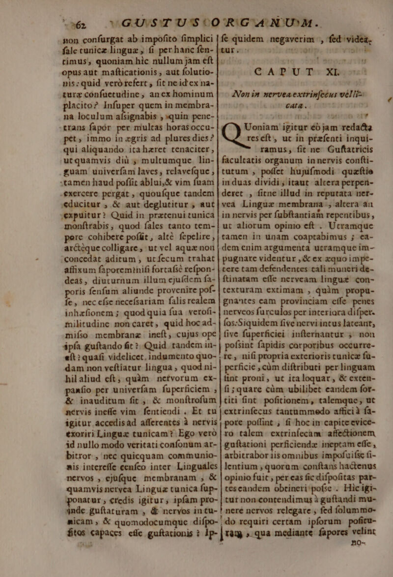 x62 non confurgat ab impofito fimplici fale cunicz linguz , (i : timus, quoniam hic nullum jam eft opusaut mafticationis , aut folutio- nis: quid veró refert , fit neid'ex na- turz confuetudine, anex hominum placito? Infuper quem in membra- na loculum aísignabis , quin pene- trans fapór per multas horas occu- pet» immo in zgris ad plures dies? qui aliquando itahazret tenaciter , utquamvis diü ; multumque lin- guam univerfam laves , relaveíque ; tamen haud pofíit ablui;&amp; vim fuam .exercere pergat , quouíque tandem «ducitur , &amp; aut deglutitur , aut expuitur? Quid in prztenui tunica monftrabis ; quod fales tanto tem- pere cohibere poíát, alté fepelire , arcteque colligare, ut vel aqux non concedat aditum , ut fecum trahat affixum faporem?nifi fortafsé refpon- deas, diuturnum illum ejuídem fa- poris fenfum aliunde provenire pot- Íe, necefse neceísariam falis realem inhzfionem ; quodquia fua verofi- militudine noncaret, quid hoc ad- miíso membrangz ineft, cujus ope «ít: quafi videlicet. indumento quo- dam non veftiatur lingua , quod ni- &amp; inauditum fit ,, &amp; monftrofum nérvis ineffe vim fentiendi . Et tu exoriri Linguz tunicam? Ego veró id nullo modo veritati confonum ar- nervos , ejüfque. membranam , &amp; fe quidem negaverim , fed videa, En ; t5i0l . H 5 e | CAPUT XL Non in nervea extrinfeéut velli- CALL. ] ] ] iB m. « 4t JÁZ. Uoniam igitur éó jam redacta reseft, uc in przfenti inqui- ramus, fit ne Guftatricis facultatis organum in nervis confti- tutum , poííet hujufmodi quaftie in duas dividi; itaut altera perpen- deret , fitne illud in reputata net- vea Linguz membrana , altera ai in nervis per fubftantiam repentibus , ut aliorum opinio eft . Utramque tamen in unam coaptabimus ; ca- dem enim argumenta utramque im- pugnare videntur ,&amp; ex zquo impe- tere tam defendentes cali muneri de- ftinatam effe nerveam linguz con- texturam extimam , quàm propu- gnantes cam provinciam cffe penes nervcos furculos per interiara difper. Íos:Siquidem five nervi intus lateant, five fuperficiei infternantur ; non pofsint fapidis carporibus occurre- perficie , càm diftributi per linguam tint proni, ut italoquar, &amp; exten- fi;quare cüm ubilibet eandem for- titi fint pofitionem, talemque, ut extrinfecus tantummedo affici à fa- pore po(lint , fi hoc in capite cvice- ro talem extriníecam affectionem guftationi perficiendz ineptam effe , atbitrabor Libamnilin impofuifie fi- lentium , quorum conftans hactenus opinio fuic , per cas fic difpoíitas par- tescandem obtineri:pofse . Hic igi- $4nde guftaturam , o-