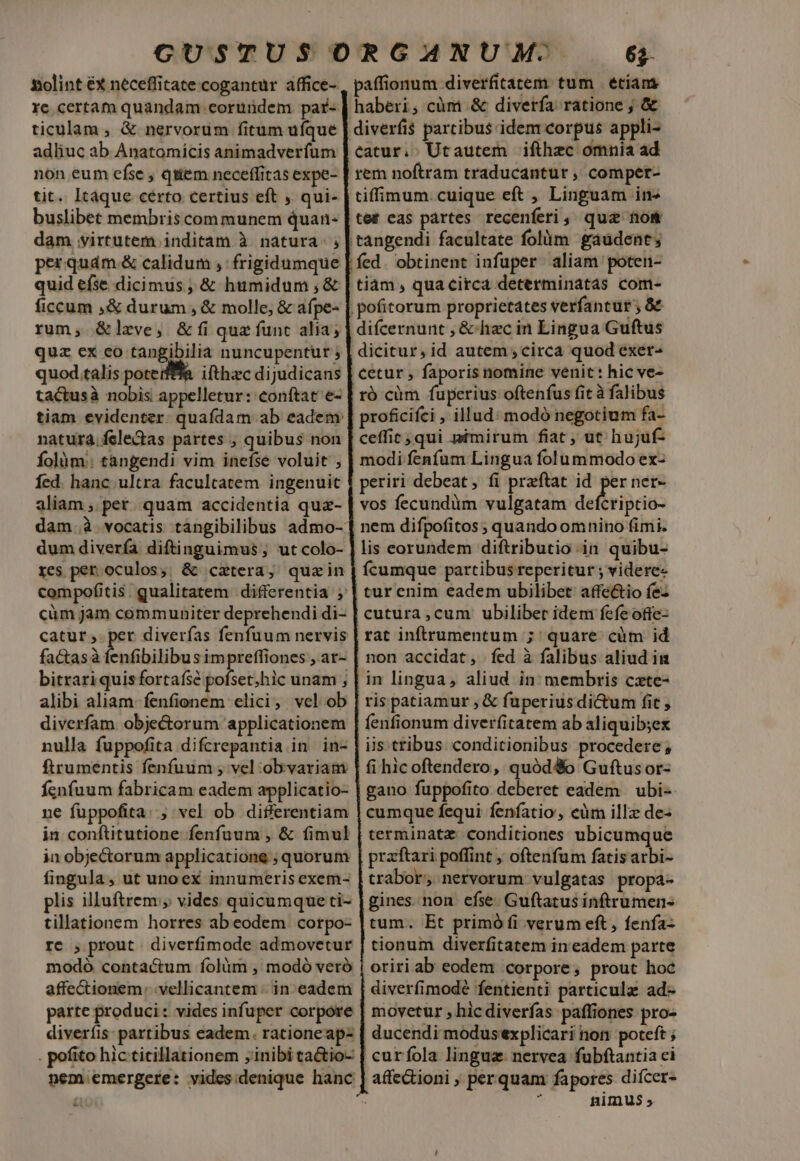 xiolint €x neceffitate cogantur affice- re certam quandam eorundem. par- ticulam , &amp; nervorum fitum ufque adhuc ab Anatomicis animadverfum non eum efse , qiiem neceffitas expe- tit. Itaque certo certius eft , qui- buslibet membris communem quan- dam virtutem inditam à natura. ; perquám.&amp; calidum ,'frigidumque quid eíse dicimus; &amp; humidum ,&amp; ficcum ,&amp; durum , &amp; molle, &amp; afpe- rum, &amp;lzve, &amp; fi quz funt alia; quz ex ceo tangibilia nuncupentur ; quod talis poterffa. ifthzc dijudicans ta&amp;tusà nobis appelletur: conftat e- tiam evidenter. quafdam ab eadem: natura. felectas partes ; quibus non Íolàm:: tangendi vim inefse voluit ; Íed. hanc. ultra facultatem ingenuit aliam , pet. quam accidentia quaz- dum divería diftinguimus, ut colo- res per oculos; &amp; catera, quein compofitis. qualitatem differentia ; cüm jam communiter deprehendi di- catur,.per diverfas fenfuum nervis factasà Entbilibus impreffiones , at- alibi aliam. fenfionem elici, vel ob diverfam obje&amp;orum applicationem nulla fuppofita difcrepantia in in- ftrumentis fenfuum , vel :ob variam fenfuum fabricam eadem applicatio- ne fuppofita: ; vel ob differentiam in conftitutione fenfuum , &amp; fimul in obje&amp;torum applicatione ; quorum fingula, ut unoex innumeris exem- plis illuftrem , vides quicumque ti- tillationem horres ab eodem. corpo- re ; prout diverfimode admovetur modó contactum folàüm , modó veró affectionem: .vellicantem -. in. eadem parte produci: vides infuper corpore diverfis: partibus eadem. rationeap- . pofito hic titillationem ; inibi ca&amp;io- nem emergere: videsidenique hanc &amp; 6$- ícumque partibus reperitur ; videre- tur enim eadem ubilibet: affe&amp;io íe- cutura ,cum ubiliber idem fefe ofte- rat inftrumentum ; quare. cüm id non accidat, íed à falibus aliud in in lingua, aliud in: membris czte- ris patiamur ; &amp; fuperiusdictum fit , iis tribus. conditionibus procedere ; terminatz: conditiones ubicumque trabor, nervorum vulgatas propa- gines. non efse. Guftatus inftrumen- tum. Et primó fi verum eft, fenfa- tionum diverfitatem in eadem parte oriri ab eodem corpore, prout hoc diverfimodé fentienti particula ad- movetur , hic diverías paffiones pro- ducendi modus'explicari non poteft ; nimus