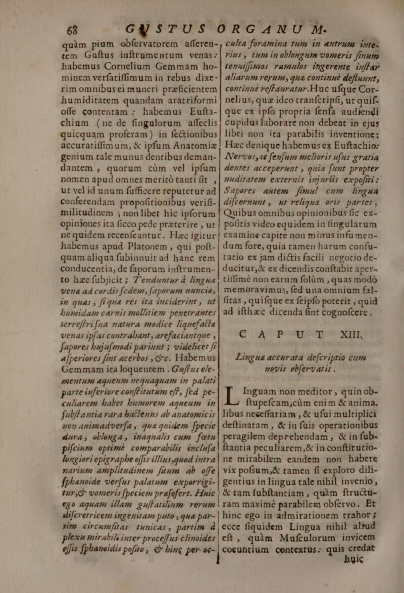 T GESTUS ORGANU M. quàm pium obfervatorem afferen- , c/ta foramina tum in nutrum inte- tem. Guftus inflrumentum venas: | rins, tum in oblongum vomeris finum habemus Cornelium Gemmam ho- | tezazfpmzos. ramulos ingerente. inftap minem verfatiffimum in rebus dixe-| a//arum rerum; qua continué defluugt, rim omnibus ei muneri prazficientem | coztizae reffauratur.Huc ufque Cor- humiditatem quandam aratriformi | nelius, quz ideo tranfcripfi, ut quif- offe contentam ; habemus Eufta-| que ex ipfo propria enfa audiendi chium (ne de fingulorum affeclis, cupidus laborare non debeat in ejus quicquam proferam) in fe&amp;ionibus| libri non ita parabilis inventione: accurati(fim um, &amp; ipfum Anatomiz; Hac denique habemus ex Euftachio: genium tale munus dentibus deman- | ZVervos,ae fenfum melioris ufus gratia dantem , quorum cüm vel ipfum| deztes acceperunt , qiia funt. propter nomen apud omnes meritó tanti fit. , | ditatem externis injuriis expofiti : ut vel id unum fufficere reputetur ad| Saperes autem. fimu! cum lingua conferendam wopelcitidbus verifi- | difcermunt , ut relique oris partes. militudinem ; non libet hic ipforum | Quibus omnibus opinionibus fic ex- opiniones ita ficco pede przterire , ut | pofitis video equidem in fingularum ne quidem recenfeantur. Hac igitur| cxamine capite non minus infumen- habemus apud Platonem , qui poft- dum fore, quia tamen harum confu- quam aliqua fübinnuit ad hanc rem | tatio ex jam dictis facili negotio de- conducentia, de faporum inftrumen- | ducitur,&amp; ex dicendis conftabit aper- to hzc fübjicit; Z'ezdnntur à. lingua, tiflimé non earum folüm , quas modó vena ad cordis fedem, [zporum nuncie,| memoravimus, fed una omnium fal- im quas , f(que res ita inciderint , nt | fitas , quifque ex feipfo poterit , quid bumidam carnis mollitiem penetrante: | ad ifthzc dicenda fint cognofcere. zerreffri fua. matura modice liquefatla venas ipfas contrabant, arefaciantque , C A P' Cy 7^ xm. fapores buju(modi pariunt ; videlicet ff a[periores fimt acerbos , c. Habemus| — Lingua accurata defcriptio cim Gemmanm ita loquentem . G»/f;5 e/e- novis ob[ervatis . mentum aqueum nequaquam in palati parte inferiore conflitutum eff, fed pe- i Inguam non meditor , quin ob- culiarem babet bumorem aqueum in ftupefcam,cüm enim &amp; anima. fulftantia rara batlenus ab anatopricis | ibus neceffariam , &amp; ufui multiplici quon animadverfa , qua quidem fpecie | deftinatam , &amp; in füis operationibus dura; oblemga, iuaqualis cum. feetu| peragilem deprehendam , &amp; in füb- pifcium optimé: comparabilis inclefa| ftantia peculiarem,&amp; in conftitutio- longiori epigrapbe ojfi illins,quod intra| ne mirabilem eandem non habere narium amplitudinem fitum. ab. offe | vix pofsum,&amp; tamen fi exploro dili- fpbanoide verus palatum. exporrigi- | gentius in lingua tale nihil invenio, tur vorueris [peciem prefefert. Hinic | &amp; tqm fubftantiam , quàm ftru&amp;u- ego aguam illam. guflatilium rerum | ram maximé parabilem obfervo. Et di[cretricem ingenitam patto que par- hinc ego. in admirationem trahor ; Nm circumftas tunicas, partim d ccce fiquidem Lingua nihil aliud plexu mirabih inter proceffus clinoides | cít , quàm Mufculorum invicem e[fis fphaneidis pofito , € bine per. oc- | cocuttium. contextus -- quis E Vic