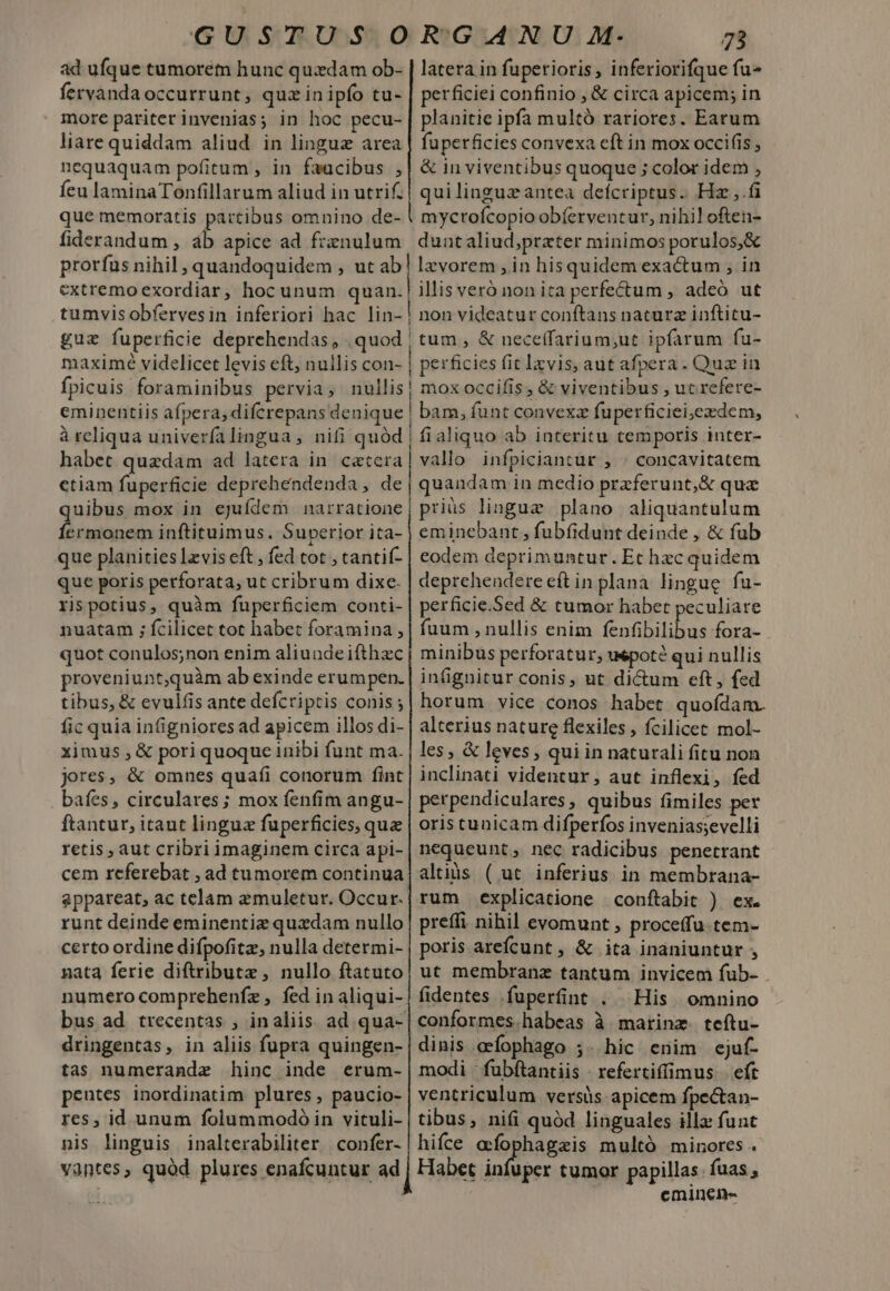 ad ufque tumorem hunc quzdam ob- | latera in fuperioris, inferiorifque fu» fervanda occurrunt , quzin ipfo tu- | perficiei confinio , &amp; circa apicem; in more pariter invenias; in hoc pecu-| planitie ipfa multó rariores. Earum liare quiddam aliud. in linguz area | fuperficies convexa eft in mox occifis ; nequaquam pofitum , in faacibus ;| &amp; inviventibus quoque; color idem , feu laminaTonfillarum aliud in utrif. | quilinguzantea defcriptus. Hz ,.i que memoratis partibus omnino de- ! mycrofcopioobíerventur, nihil often- fiderandum , ab apice ad frznulum | duntaliud;przter minimos porulos,&amp; prorfus nihil , quandoquidem , ut ab] lzvorem , in hisquidem exactum , in extremo exordiar, hoc unum quan. illis veró non ita perfe£tum , adeó ut tumvisobfervesin inferiori hac lin-! non videatur conftans naturz inftitu- gue fuperficie deprehendas, .quod | tum , &amp; neceffarium;ut ipfarum fu- maximé videlicet levis eft, nullis con- | perficies fit lxvis, aut afpera. Quz in fpicuis foraminibus pervia, nullis| mox occifis, &amp; viventibus , uc refere- eminentiis afpera, difcrepans denique | bam, funt convexz fuperficiei,edem, à rcliqua univerfalingua , nifi quód | fialiquo ab interitu temporis inter- habet quzdam ad latera in caccera| vallo infpiciantur , | concavitatem ctiam fuperficie deprehendenda, de quandam in medio praferunt,&amp; qua uibus mox in ejufdem narratione; priüs linguz plano aliquantulum I hcl uqel ci: LM Superior ita- j eminebant, fubfidunt deinde , &amp; fub que planities lzvis eft , fed tot ; tantif- | eodem deprimuntur. Et hzc quidem que poris perforata, ut cribrum dixe. | deprehendere eítin plana lingue fu- rispotius, quàm fuperficiem conti- | perficie.Sed &amp; tumor habet peculiare nuatam ; fcilicet tot habet foramina ,| fuum , nullis enim fenfibilibus fora- quot conulos;non enim aliundeifthzc | minibus perforatur, uepoté qui nullis proveniuntquàm ab exinde erumpen. | infignitur conis, ut dicum eft, fed tibus, &amp; evulfis ante defcriptis conis;| horum vice conos habet quofdam. fic quia infigniores ad apicem illos di- | alterius nature flexiles , fcilicet mol- ximus , &amp; pori quoque inibi funt ma. | les, &amp; leves, qui in naturali fitu non jores, &amp; omnes quafi conorum fint | inclinati videntur, aut inflexi, fed baíes, circulares; mox fenfim angu- | perpendiculares, quibus fimiles per ftantur, itaut linguz fuperficies, que | oris tunicam difperfos invenias;evelli retis, aut cribri imaginem circa api-| nequeunt , nec radicibus penetrant cem referebat , ad tumorem continua| altis ( ut. inferius in membrana- appareat, ac telam emuletur. Occur.| rum. explicatione | conftabit ) ex. runt deinde eminentiz quzdam nullo | preffi nihil evomunt , proceffu-tem- certo ordine difpofitz, nulla determi- | poris arefcunt , &amp; ita inaniuntur ; nata ferie diftributz, nullo ftatuto; ut membranz tantum invicem fub- . numero comprehenfz , fed in aliqui-| fidentes .fuperfint . His. omnino bus ad. trecentas , inaliis ad qua-| conformes.habeas à marinz. teftu- dringentas, in aliis fupra quingen- | dinis aefophago ;. hic enim ejuf- tas numerande hinc inde erum-| modi fubftantiis - refertiffimus | eft pentes inordinatim plures, paucio- | ventriculum versis apicem fpe&amp;an- res, id unum folummodó in vituli- | tibus, nifi quód linguales illa funt nis linguis inalterabiliter confer- | hifce acfophagzis multó minores. vantes, quód plures enafcuntur ad ] Habet aoa tumor papillas. fuas , eminen-