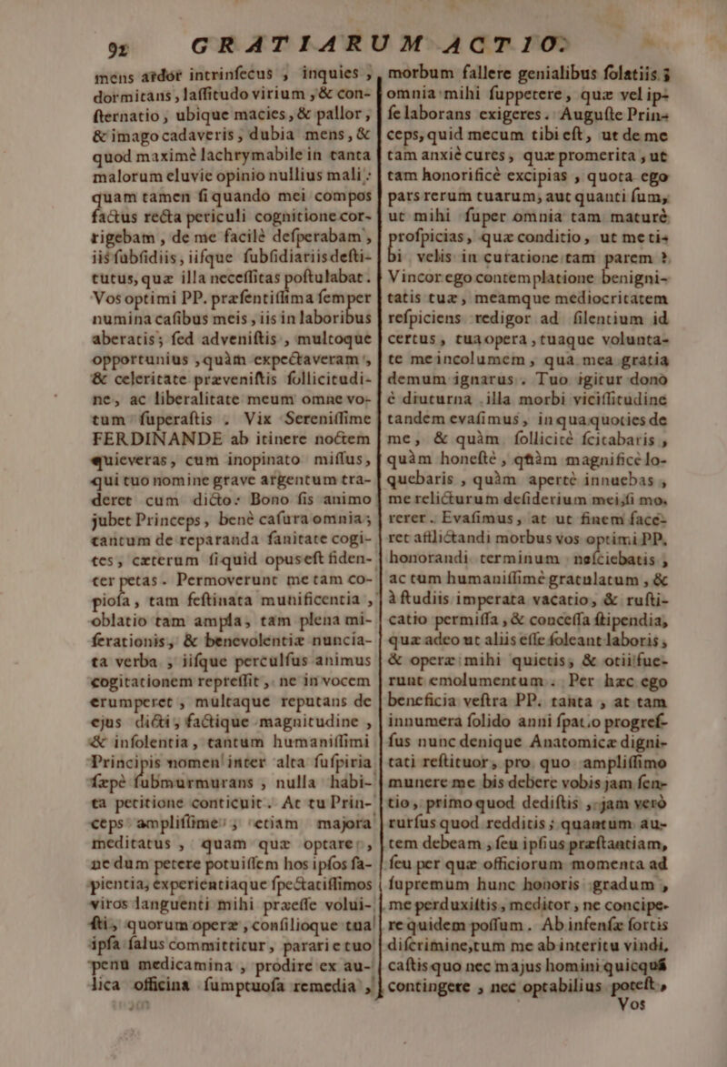 9r mens atdór intrinfecus , inquies , dormitans ,laffitudo virium , &amp; con- fternatio , ubique macies , &amp; pallor , &amp; imagocadaveris , dubia mens, &amp; quod maxime lachrymabile in tanta malorum eluvie opinio nullius mali : quam tamen fi quando mei compos factus recta periculi cognitione cor- rigebam , de me facile defperabam , ii$fabfidiis, iifque fubfidiariisdefti- tutus, quz illa A. ] Vos optimi PP. prafentifftma — numina cafibus meis , iis in laboribus aberatis; fed adveniftis , multoque opportunius ,quàrm expcctaveram ', &amp; celeritate przveniftis follicicudi- ne, ac liberalitate meum omne vo- tum fuperaftis . Vix Sereniffime FERDINANDE ab itinere noctem «quieveras, cum inopinato miffus , qui tuo nomine grave argentum tra- deret cum dicto: Bono fis animo jubet Princeps, bené cafüura omnia ; cantum de reparanda fanitate cogi- €er petas. Permoverunt me tam co- oblatio tam ampla, tam plena mi- ferationis, &amp; benevolentiz nuncia- ta verba , iifque perculfus animus cogitationem repreffit ,. ne in vocem erumperet , multaque reputans de ejus dici; factique magnitudine , &amp; infolentia, tantum humaniffimi frpé fubmurmurans , nulla habi- ta petcitione conticuit. Atc tu Prin-- ceps. ampliflime; ; etiam — majora. meditatus ,' quam quz optare: nc dum petere potuifíem hos ipfos fa- pientia; experientiaque fpe&amp;aciffimos viros languenti mihi praeffe volui-| fti, quorum operz , confilioque tua! ipfa falus committicur, pararictuo' penu medicamina , prodire ex au-' lica. officina fumptuofa remedia, L Hs morbum fallere genialibus folatiis.$ omnia'mihi fuppetere, quz vel ip- fe laborans exigeres.' Augu(te Prin- ceps, quid mecum tibieft, ut de me tam anxié cures, quz promerita , ut tam honorificé excipias , quota ego parsrerum cuarum; aut quanti fum, ut mihi fuper omnia tam maturé ayáLesa » quz conditio, ut metis i velis in curatione. tam parem ?. Vincor ego contemplatione benigni- tatis tuz , meamque mediocritatem refpiciens redigor ad filentium id certus , tua opera , tuaque volunta- te meincolumem , qua mea gratia demum ignarus . Tuo igitur dono € diuturna .illa morbi viciflicudine tandem evafimus , in quaquocies de me, &amp; quàm. follicité fcicabaris , quàm honeíté , qtiàm magnifice lo- quebaris , quàm aperte innuebas , me rclicturum de(íiderium mei;íi mo. rerer. Evafimus, at ut finem face- ret afilictandi morbus vos optimi PP, honorandi. cerminum : neíciebatis , ac cum humanifífimé gracnlatum , &amp; à ftudiis imperata vacatio, &amp; rufti- catio permiffa , &amp; conceffa ftipendia; quz adco ut aliis efle foleant laboris , &amp; operz: mihi quietis; &amp; otiifue- runt emolumentum . Per hzc ego beneficia veftra PP. tanta , at tam innumera folido anni fpat;o progref- fus nunc denique Anatomicz digni- tati reftituor, pro. quo. ampliffimo munere me bis debere vobis jam fen- tio ,, primo quod dediftis ,.jam veró rurfus quod redditis ; quantum. au- tem debeam , feu ipfius przftantiam, feu per quz officiorum momenta ad fupremum hunc honoris gradum , me perduxiitis , meditor , ne conci difcrimine,tum me ab interitu vindi, caítis quo nec majus homini quicquá contingete ; nec optabilius. iow os