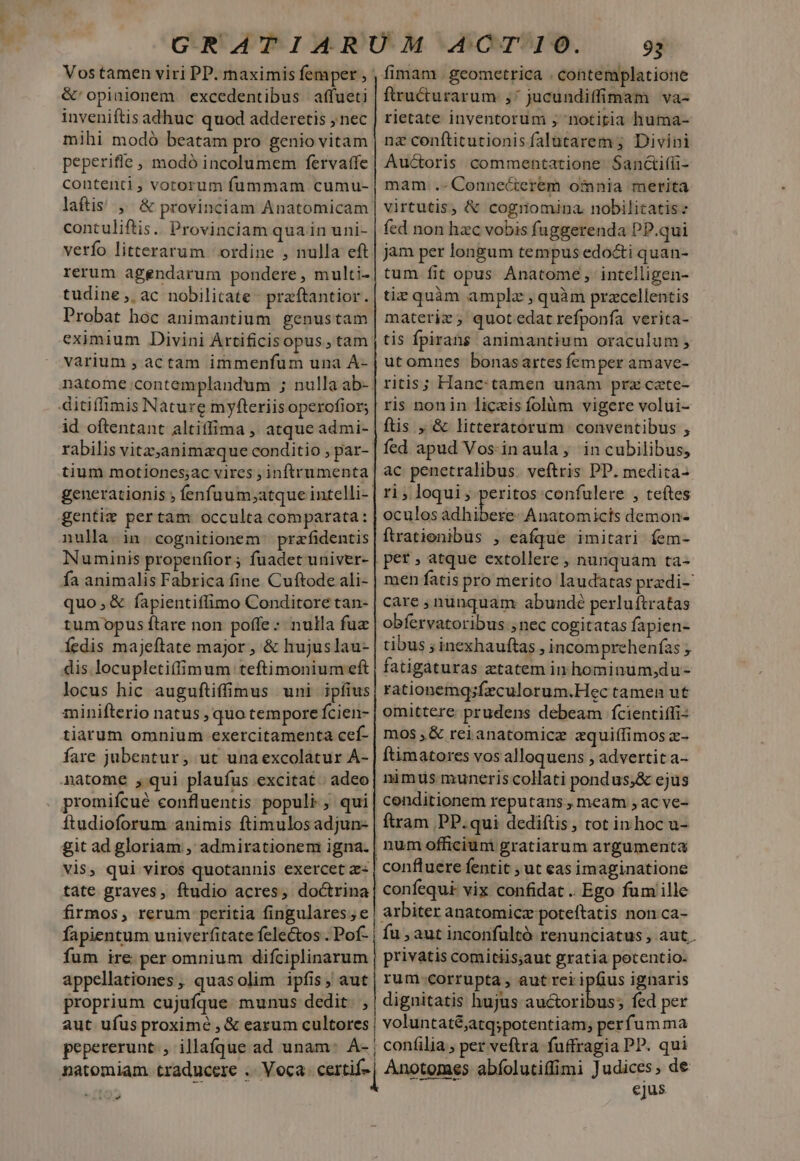 Vostamen viri PP. maximis femper &amp;'opiaionem excedentibus affueti inveniftis adhuc quod adderetis , nec mihi modó beatam pro genio vitam peperifle , modó incolumem fervatfe contenti, votorum fummam cumu- laftis , &amp; provinciam Anatomicam contuliftis. Provinciam quain uni- verfo litterarum ordine , nulla eft rerum agendarum pondere, multi- tudine ,, ac nobilitate- praftantior. Probat hoc animantium. genustam eximium Divini Artificis opus,tam varium , actam immenfum una ÁÀ- natome contemplandum ; nulla ab»! ditiffimis Nature myfteriis operofior; id oftentant altiffima , atque admi- rabilis vitz;animaque conditio ; par- tium motiones;ac vires ; inftrumenta generationis ; fenfuum;atque intelli- gentis pertam occulta comparata: nulla. in. cognitionem | prafidentis Numinis propenfior; fuadet univer- fa animalis Fabrica fine Cuftode ali- quo,&amp; fapientiffimo Conditore tan- tum opus ftare non poffe: nulla fuz fedis majeftate major , &amp; hujuslau- dis. locupletiffimum teftimonium eft locus hic auguftiffimus uni ipfius minifterio natus , quo tempore fcien- tiarum omnium exercitamenta cef- fare jubentur; ut unaexcolatur A- natome , qui plaufus excitat; adeo promifcué eonfluentis populi; qui ftudioforum animis ftimulosadjun- git ad gloriam , admirationem igna. tate graves, ftudio acres, doctrina firmos, rerum peritia fingulares; e fum ire. per omnium difciplinarum appellationes, quasolim ipfis, aut proprium cujufque munus dedit. , 93 fimam . geometrica . contemplatione ftructurarum ,'jucundiffimam va- rietate inyentorum , notitia huma- nz conftitutionisfalütarem ; Divini Auctoris commentatione Sanctifü- mam. .- Connecterem omnia merita virtutis, &amp; cognomina nobilitatis: fed non hzc vobis fuggerenda PP.qui jam per longum tempus edocti quan- tum fit opus Ánatome, intelligen- tiz quàm amplz , quàm pracellentis materiz , quot edat refponfa verita- tis Ípirans animantium oraculum utomnes bonasartes femper amave- ritis; Hanc tamen unam prz cate- ris nonin liceis folàüm vigere volui- ftis , &amp; litteratorum conventibus , fed apud Vos-inaula, in cubilibus, ac penetralibus. veftris PP. medita- ri ; loqui; peritos confulere , teftes oculos Adbibess AÁnatomicts demon- ftrationibus , eafque imitari fem- pet , atque extollere , nunquam ta- men fatis pro merito laudatas pradi- care , nunquam abundé perluítratas obfervatoribus nec cogitatas fapien- tibus ; inexhauftas , incom prehenías ; fatigáturas ztatem in hominum,du- rationemqsfeculorum.Hec tamen ut omittere prudens debeam fcientiffi- mos ,&amp; rei anatomicz equiffimos z- ftimatores vos alloquens , advertit a- nimus muneris collati pondus;&amp; ejus cenditionem reputans meam ,ac ve- ftram PP. qui dediftis, tot in hoc u- confluere fentit ; ut eas imaginatione confequi- vix confidat .. Ego fum ille arbiter anatomic poteftatis non.ca- fu , aut inconfultó renunciatus, aut. privatis comitiis;aut gratia potentio. rum-corrupta, aut rei ipfius ignaris dignitatis hujus auctoribus; fed per aut ufus proxime , &amp; earum cultores, voluntaté;atqspotentiam; perfumma pepererunt. illaíque ad unam: A- | confilia, per veftra fuffragia PP. qui natomiam traducere .. Voca certi Anotomes abfolutiffimi Judices, de NC TNT | ejus v