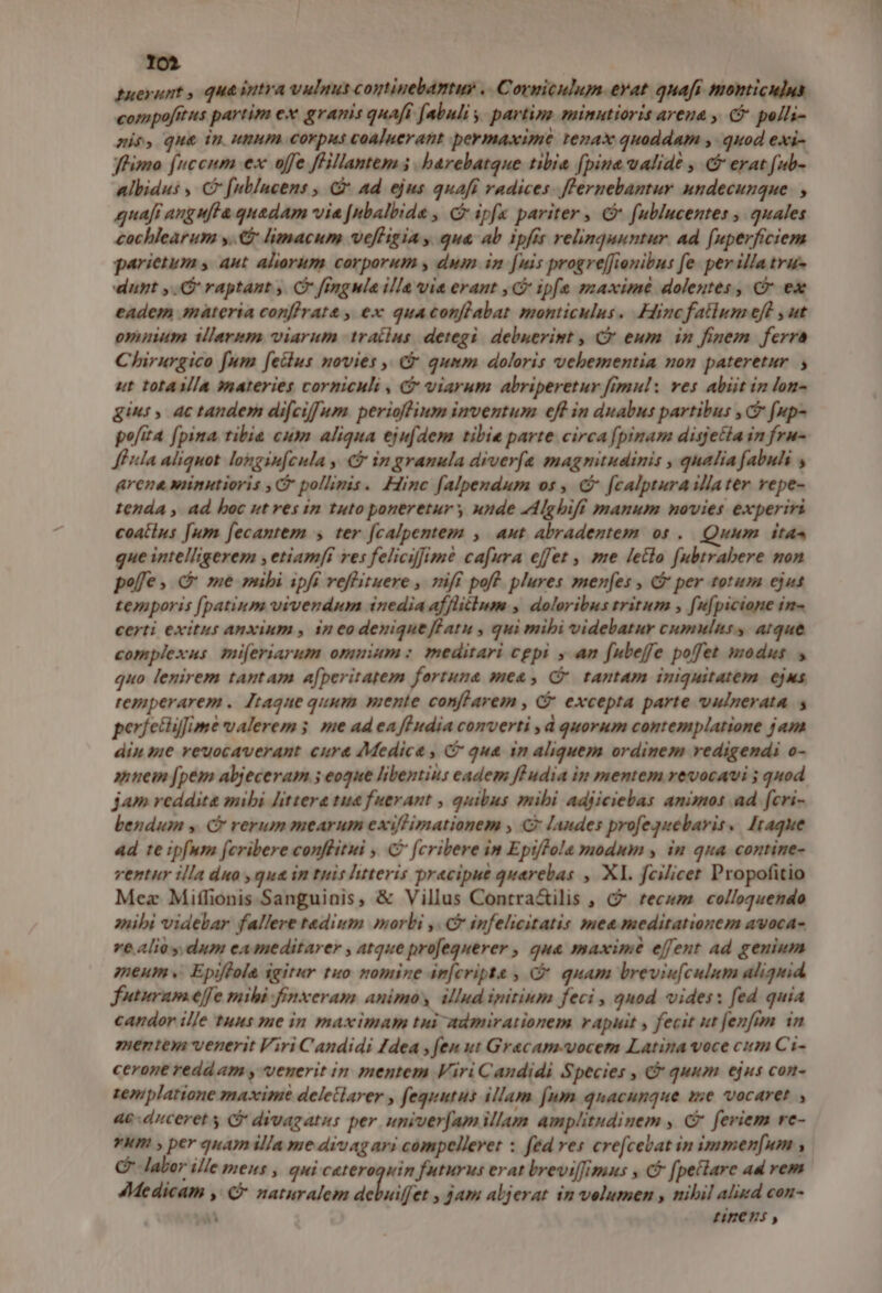 lol tuexunt , qua intra vulnus coptinebantu . Cormiculum. evat quafi monticulus compofitus partim ex granis quafi [abuli y. parting minutioris areua , C polli- mie, que tn unum corpus coaluerant permaxime tenax quoddam ,- quod exi- fhimo (ncenm ex offe fHillantem 5. barebatque tibia (pine ualidé , &amp; erat fub- albidus , C [ublucens , &amp;- ad ejus quaft radices. fl'ernebantur undecunque. , quafi ang ufta quadam via [nbalbida , C ipfa pariter , C f(ublucentes , quales cochlearum y. limacum vefHigia , qua ab ipfit relinquuntur. ad f[uperficiem parietum , aut aliorum corporum y, dum in [uis progre[fienibus fe. per illatru- dunt ,.G raptant , C [ingwle illa via erant , G ipfe maximé dolentes, Cr ex eadem materia conflrat&amp; , ex quaconflabat monticulus. Hinc fatlum eft ,ut ommum allarim viarum tratlus detegi. debuerint , C eum in finem ferra Chirurgico fum [ellus novies ,, Cr qumm doloris vehementia non pateretur. ut totasla materies corniculi , C viarum abriperetur frmul: ves abit in lon- gini, ac tandem difciffum. perioflium inventum eff in duabus partibus , C fup- pofita [pina tibia cum aliqua eju[dem tibie parte circa [pinam disjetia in fru- feuda aliquot longin[cula , € in granula diver(a magnitudinis , qualia fabuhi , arena wnnutioris ,G pollimis. Hinc falpendum os , € [calpturaillater repe- tenda , ad boc ut res in tuto poneretur y unde AAlghifi manum novies experiri coatius [um [ecantem , ter [calpentem , aut Abradentem os .. Quum itas que intelligerem , etiamfi res felicifimé cafura effet , me letlo fubtrabere mon poffe, c me mibi ipfi veffituere , 7ifi poft. plures men[es , G per totum ejus temporis [patium vivendum inedia afflitbum , doloribus tritum , fu[picione in- certi exitus anxium , 1n co denique fGatu , qui mibi videbatur cumulnss atque complexus. mi[eriarum omuium : meditari cgpi , an fubeffe poffet modus. , quo lenirem tantam a[peritatem fortuna mea , C tantam iniquitatem. ejus remperarem . Jtaque quum mente confLarem , &amp; excepta parte vulnerata. períetiifime ualerem 5. me ad ea ff udia converti ,d quorum contemplatione jam din sie reuocaverant cur&amp; Medica , (C qua 1n aliquem ordinem vedigendi o- anuem [pem abjeceram 5 eoque libentius eadem füudia in mentem revocavi ; quod jam reddita mibi littera tua fuerant , quibus mibi adjiciebas animos ad fcri- bendum y. C rerum mearum exiflimationem , C landes profegquebaris. Itaque ad te ipfum fcribere conflitui , C fcribere in Ept/Pola ynodum y, im qua contine- ventur illa duo ,qua in tuis htteris precipue quarebas , Xl. fcilicet Propofitio Mez Miffionis Sanguinis, &amp; Villus Contra&amp;ilis , C tecum colloquendo zuibi videbar fallere taedium morbi ,. C infelicitatis mea meditationem avoca- re alio y. dum eameditarer , atque proeguerer , qua maxim effent ad genium meum. Epiffola igitur tuo nomine am[cripte ; C quam breviu[culum aliquid futuram effe mibi finxeram animos illud ipitium feci , qnod vides: fed quia candor ille tuus me in maximam tui admirationem rapuit , fecit ut fenfim in mente venerit Viri Candidi 4dea , fen ut Gracam.-vocem Latina voce cim C'i- cerone redd am , venerit in mentem Viri Candidi Species , C quum ejus con- zeniplatione maxime deletlarer , fequtus illam [um quacunque se vocaret , 4e duceret y S divagatus per univer[am illam amplitudinem , C feriem re- yum , per quam illa me divag ari compellevet : fed res crefcevat in immen[um , Cf labor ille mens , qui cateroquin futurus erat breviff/imus , C [pellare ad rem 4Medicam , € naturalem dehuiffer » jam abjerat in velumen , nibil aliud con- , má -. £H8ECÓEJS ;