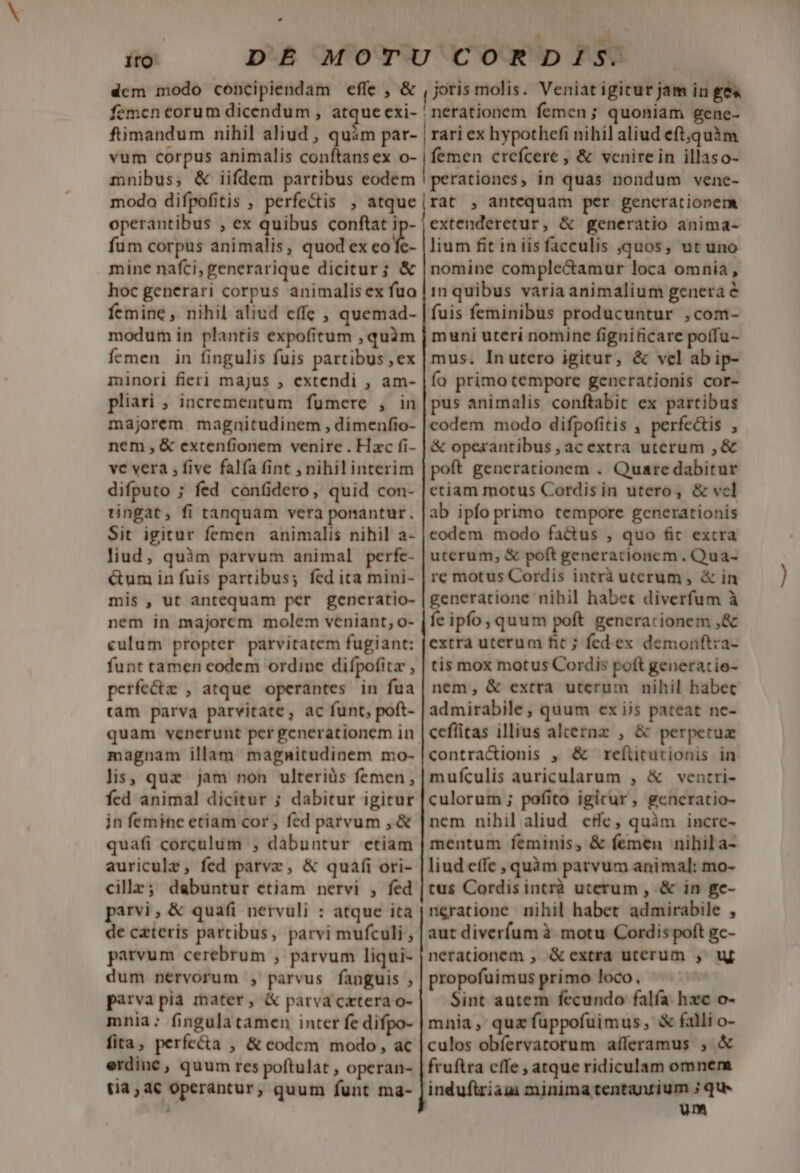 ito dem modo concipiendam effe , &amp; femen corum dicendum , atque exi- joris molis. Veniat igitur jam in ge« nerationem femen; quoniam gene- vum corpus animalis conftans ex o- mnibus; &amp; iifdem partibus eodem modo difpofitis , perfectis , atque operantibus , ex quibus conftat ip- fum corpus animalis, quod ex co mine nafci, generarique dicitur; &amp; hoc generari corpus animalisex fua femine, nihil aliud effc , quemad- modum in plantis expofitum , quàm Ícmen in fingulis fuis partibus ,ex minori fieri majus , extendi , am- pliari ; incrementum fumere , in majorem magnitudinem , dimenfio- nem ,&amp; extenfionem venire . Hac fi- vc vera ; five falía fint , nihil interim difputo ; fed confidero, quid con- tingat, fi tanquam vera ponantur. Sit igitur femen animalis nihil a- liud, quàm parvum animal perfe- &amp;um in fuis partibus; fed ita mini- mis , ut antequam per gencratio- nem in majorem molem veniant, o- culum propter parvitatem fugiant: funt tamen codem ordine difpofitz , perfe&amp;z , atque operantes in fua tam parva parvitate, ac funt, poft- quam venerunt per generationem in magnam illam magnitudinem mo- lis, quz jam non ulteriüs femen, fed animal dicitur ; dabitur igitur in femine etiam cor, fed parvum ,&amp; quafi corculum ; dabuntur etiam auricule, fed parve, &amp; quafi ori- cille; dabuntur etiam nervi , fed parvi, &amp; quafi nervuli : atque ita de cateris parcibus, parvi mufculi parvum cerebrum , parvum liqui- dum nervorum , parvus fanguis , parva pia mater, &amp; parva cetera o- mnia: fingula tamen inter fe difpo- fita, perfe&amp;ta , &amp; eodem modo, ac erdine, quum res poftulat , operan- tia,4€ Operantur, quum funt ma- | femen crefcere , &amp; venirein illaso- perationes, in quas nondum vene- rat , antequam per generationem extenderetur, &amp; generatio anima- lium fit in iis facculis quos, ut uno nomine comple&amp;amur loca omnia, in quibus varia animalium genera e fuis feminibus producuntur ,com- muni uteri nomine fignificare poífu- mus. Inutero igitur, &amp; vel ab ip- ío primo tempore generationis cor- pus animalis conftabic ex partibus codem modo difpofitis , perfectis , &amp; operantibus , ac extra uterum , &amp; poft generationem . Quare dabitur etiam motus Cordisin utero, &amp; vcl ab ipfo primo tempore generationis codem modo fa&amp;tus , quo fit extra uterum, &amp; poft generationem. Qua- re motus Cordis intrà uterum , &amp; in generatione nibil habec diverfum à fe ipfo, quum poft generarionem ,&amp; extra uterum fit ; fed ex demonftza- tis mox motus Cordis poft generatie- nem, &amp; extra uterum nihil habec admirabile , quum ex ijs pateat ne- ceflitas illius aleernz , &amp; perpetua contra&amp;ionis , &amp; refíticutionis in mufculis auricularum , &amp; ventri- culorum ; pofito igitur, gencratio- nem nihil aliud cfe, quàm incre- mentum feminis, &amp; femen nihila- liud effe , quàm parvum animal: mo- tus Cordisintrà uterum , &amp; in ge- ngratione nihil habet admirabile , aut diveríum à motu Cordis poft gc- nerationem , &amp;extra uterum , uf propofuimus primo loco. Sint autem fecundo falfa hxc o- mnia, quz fuppofuimus, &amp; falli o- culos obfervatorum afferamus , &amp; fruftra cffe , atque ridiculam omnem induftriam minima tentantium ; qu» um