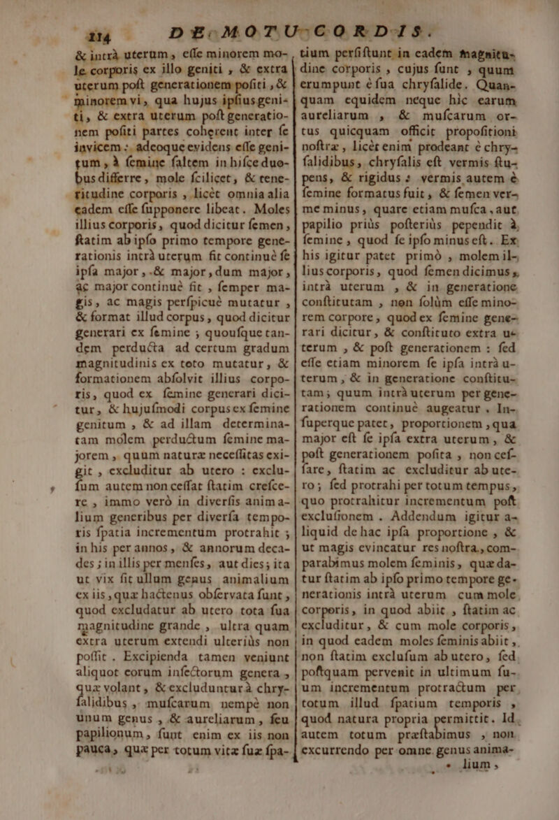 a i Li le. corporis ex illo geniti , &amp; extra uterum poft generation fiti ,&amp; inorem vi, qua hujus ipfiusgeni- ü , &amp; extra uterum poft generatio- nem pofiti partes coherent inter fc invicem :. adcoque evidens e(fe geni- um; à femine faltem in hifce duo- usdifferre, mole fcilicet, &amp; tene- ritudine corporis , licét omnia alia cadem cffe (upponere libeat. Moles illius corporis, quod dicitur femen, ftatim ab ipfo primo tempore gene- rationis intrà uterum fit continué fe ipfa major,.&amp; major,dum major, àc major continué fit , femper ma- gis, ac magis perfpicué mutatur , &amp; format illud corpus , quod dicitur generari ex femine ; quoufque tan- dem perdu&amp;a ad certum gradum magnitudinis ex toto mutatur, &amp; formationem abfolvit illius corpo- ris, quod ex Í&amp;mine generari dici- tur, &amp; hujufmodi corpus ex femine genitum ; &amp; ad illam determina- tam molem perdu&amp;um femine ma- jorem , quum naturz neceflitas cxi- it , excluditur ab utero : cxclu- f n autem non ceffat ftatim crefce- rc , immo veró in diverfis anim a- lium generibus per divería tempo- ris fpatia incrementum protrahit ; inhis per annos ,, &amp; annorum deca- des ; in illis per menfes aut dics; ita ut vix fit ullum genus animalium ex iis quz ha&amp;enus obfervata funt , quod excludatur ab utero tota fua magnitudine grande , ultra quam extra uterum extendi ulteriàüs non poffit . Excipienda tamen veniunt aliquot corum infectorum genera qus volant , &amp; excludunturà chry- alidibus ,; mufcarum. nempé non unum genus , &amp; aureliarum , feu papilionum , funt enim ex iis non pauca, qua per totum vitz fuz fpa- LU | dine corporis , cujus funt , quum erumpunt éfua chryfalide. Quan- quam equidem neque hic earum aureliarum , &amp; mufcarum or- tus quicquam officit. propofitioni noftrz , licét enim prodeant é chry- falidibus , chryfalis eft vermis ftu- pens, &amp; rigidus : vermis autem &amp; femine formatus fuit , &amp; femen ver- me minus, quare etiam mufca , aut, papilio priüs pofteriüs pependit à, femine , quod fe ipfo minuseft. Ex. his igitur patet. primó , molem il-, liuscorporis, quod femen dicimus y intrà uterum , &amp; in generatione conftitutam , nen folàm effe mino- rem corpore, quod ex femine gene- rari dicitur, &amp; conftituto extra ue terum , &amp; poft generationem : fed effe etiam minorem fe ipía intrà u- terum , &amp; in generatione conítitu- tam; quum intrà uterum per gene- rationem continué augeatur . In- fuperque patet, proportionem , qua major eít fe ipía extra uterum , &amp; peft generationem pofita , non cef- fare, ftatim ac excluditur ab ute- ro; fed protrahi per totum tempus, quo procrahitur incrementum poft exclufronem . Addendum igitur a- liquid dehac ipfa proportione , &amp; ut magis cvincatur res noftra., com- parabimus molem feminis, quz da- tur ftatim ab ipfo primo tempore ge- nerationis intrà uterum. cum mole, corperis, in quod abiit , ftatim ac excluditur, &amp; cum mole corporis , in quod eadem moles feminis abiit ,. non ftatim exclufum ab utero, fed. poftquam pervenit in ultimum fu- um incrementum protradum per. totum illud fpatium temporis , quod natura propria permittit. Id. autem totum praftabimus , non excurrendo per omne. genus anima- * lium,