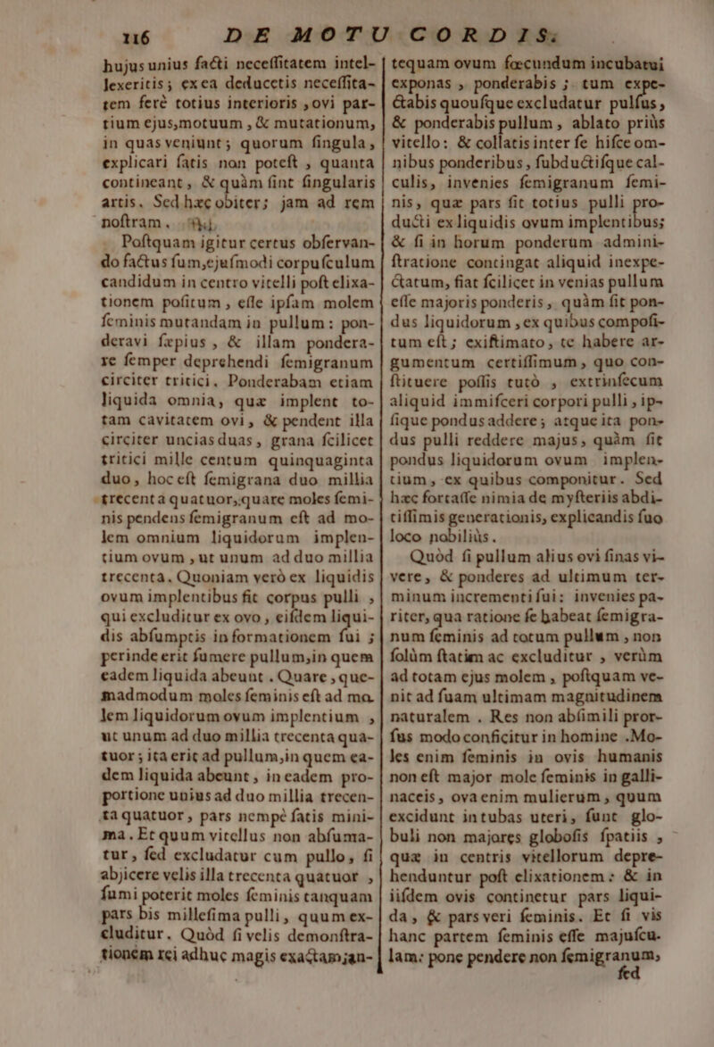 hujus unius facti neceffitatem intel- lexeritis ; exea deducctis neceffita- tem feré totius interioris ovi par- tium ejus,motuum , € mutationum, in quas veniunt ; quorum fingula, explicari fatis non poteft , quanta contineant ,, &amp; quàm (int fingularis artis, Sed hzc obiter; jam ad rem noftram. | Poftquam igitur certus obfervan- do factus fum,ejufmodi corpufculum candidum in centro vitelli poft elixa- tionem pofitum , eíle ipfam molem fcminis mutandam ia pullum : pon- deravi fepius , &amp; illam pondera- 1c femper deprehendi femigranum circiter tritici, Ponderabam etiam liquida omnia, qua implent to- tam cavitatem ovi , &amp; pendent illa circiter unciasduas, grana fcilicet tritici mille centum quinquaginta duo, hoceft femigrana duo millia -&amp;recenta quatuor;;quare moles femi- nis pendens femigranum eft ad. mo- lem omnium liquidorum implen- tium ovum , ut unum ad duo millia trecenta. Quoniam veró ex liquidis ovum implentibus fit corpus pulli ; qui excluditur ex ovo , eifdem liqui- dis abíumptis in formationem i F perinde erit fumere pullum,;in quem eadem liquida abeunt . Quare , que- madmodum moles feminis eft ad ma. lem liquidorum ovum implentium , ut unum ad duo millia trecenta qua- tuor ; ita erit ad pullum,;in quem ea- dem liquida abeunt , in eadem pro- portione unius ad duo millia trecen- &amp;aquatuor, pars nempé fatis mini- ma.Etquum vitcllus non abfuma- tur , fed excludatur cum pullo, fi abjicere velis illa trecenta quatuor. , fumi poterit moles feminis tanquam pars bis millefima pulli, quum ex- cluditur. Quód fi velis demonftra- tionem rci adhuc magis exactamjan- tequam ovum fecundum incubatui exponas , ponderabis ;. tum expe- &amp;abis quoufque excludatur E.M , &amp; ponderabis pullum , ablato priüs vitello: &amp; collatisinter fe hifce om- nibus ponderibus , fubdu&amp;ifque cal- culis, invenies femigranum fÍemi- nis, qua pars fit totius pulli p duci ex liquidis ovum implentibus; &amp; fi in horum ponderum admini- ftratione contingat aliquid inexpe- Gatum, fiat fcilicet in venias pullum effe majoris ponderis, quàm fit pon- dus liquidorum , ex quibus compofi- tum eít; exiftimato, te habere ar- gumentum certiffíimum , quo con- ftituere poffis tutó , extrinfecum aliquid immifceri corpori pulli , ip- fique pondus addere; atque ita pon- dus pulli reddere majus, quàm fit pondus liquidorum ovum implen- tium , ex quibus componitur. Sed hzc forta(fe nimia de myfteriis abdi- tiffimis generationis; explicandis fuo loco nobiliüs. Quod fi pullum alius ovi finas vi- vere, &amp; ponderes ad ultimum ter- minum incrementifui: invenies pa- riter, qua ratione fe babeat femigra- num feminis ad cotum pullum , non folàm ftatim ac excluditur ; verüm ad totam ejus molem , poftquam ve- nit ad fuam ultimam magnitudinem naturalem . Res non abíimili pror- fus modo conficitur in homine .Mo- les enim feminis in ovis humanis non eft major mole feminis in galli- naceis, ovaenim mulierum , quum excidunt intubas uteri, funt glo- buli non majores globofis fpatiis , qua in centris vitellorum depre- henduntur poft clixationem : &amp; in iifdem ovis continetur pars liqui- da, &amp; parsveri feminis. Et fi vis hanc partem feminis effe majuícu. lam: pone pendere non fotigrm