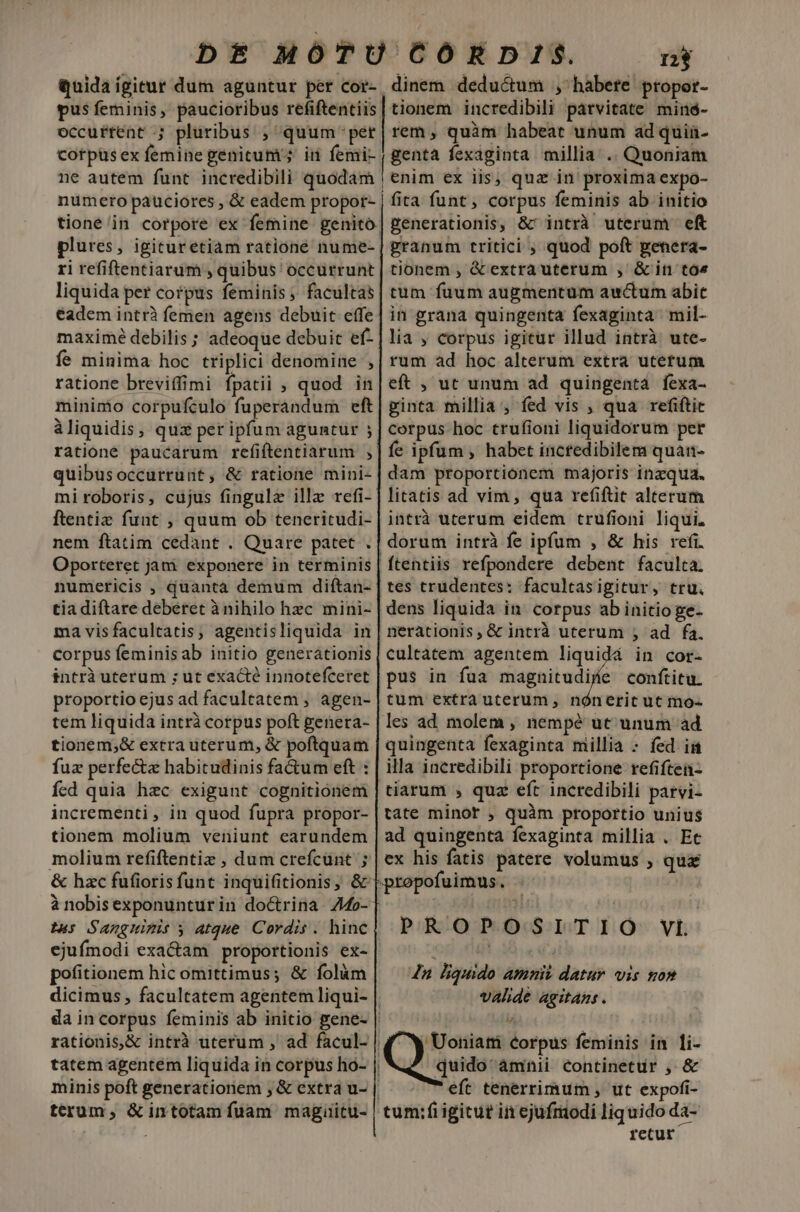 DE MOÓTU COÓRDIS. nj quida ígitur dum aguntur pet Cor- dinem deductum , habete propor- pus feminis, paucioribus refiftentiis| tionem incredibili párvitate minó- occurtent ; pluribus ; quum-per| rem, quàm habeat unum ad quia- corpusex femine genitum; in femi- , genta fexaginta millia; .. Quoniam ne autem funt. incredibili düódán | enisi ex iis, quz in proxima expo- fira funt, corpus feminis ab initio generationis, &amp;r intrà uterum eft granum tritici ; quod poft genera- tionem , &amp; extrauterum , &amp;in to« tum fuum augmentum awctum abit in grana quingenta fexaginta mil- lia , corpus igitur illud intrà ute- rum ad hoc alterum extra uterum eft , ut unum ad quingenta fexa- ginta millia , fed vis , qua refiftir corpus hoc trufioni liquidorum per | fe ipfum, habet incfedibilem quan- dam proportionem majoris inzqua. litatis ad vim, qua refiftit alterum intrà uterum eidem trufioni liqui. dorum intrà fe ipfum , &amp; his refi. | ftentiis refpondere debent faculta. |tes trudentes: facultasigitur, tru. dens liquida in corpus ab initio ge- nerationis, &amp; intrà uterum ; ad fa. cultàtem agentem liquidá in cor- pus in fua magnitudiíe conítitu. tum extrauterum, nóneric ut mo- les ad molem , nempé ut unum ad quingenta fexaginta millia - fed is illa incredibili proportione refiften- tiarum , quz eft incredibili parvi- tate minor , quàm proportio unius ad quingenta fexaginta millia . Et ex his fatis patere volumus , qui ofuimus. numero pauciores , &amp; eadem propor- tioné in corpore ex femine genito. plures, igituretiam rationé nume- ri refiftentiarum , quibus ' occurrunt liquida per corpus feminis ;. facultas eadem intrà femen agens debuit effe maxime debilis; adeoque debuit ef- fe minima hoc triplici denomine , ratione breviffimi fpatii ; quod in minimo corpufculo fuperandum eft àliquidis, quz pet ipfum aguntur ; ratione paucarum refiftentiarum , quibusoccurrunt, &amp; ratione mini- miroboris, cujus fingula ille refi- ftentiz funt , quum ob teneritudi- nem ftatim cedant . Quare patet , Oporteret jam exponere in terminis numericis , quantà demum diftan- tia diftare deberet à nihilo hzc mini- ma visfacultatis, agentisliquida in corpus feminisab initio generationis intrà uterum ; ut exacté innotefceret proportio ejus ad facultatem , agen- tem liquida intrà corpus poft genera- tionem,&amp; extra uterum, &amp; poftquam fuz perfecte habitudinis fa&amp;um eft : fed quia haec exigunt cognitionem incrementi , in quod fupra propor- tionem molium veniunt carundem molium refiftentiz , dum crefcunt ; &amp; hzc fufioris funt inquifitionis, &amp; à nobisexponunturin doctrina 4o- tus Sanguizis » atque Cordis . hinc ejufmodi exa&amp;am proportionis ex- pofitionem hic omittimus; &amp; folüm dicimus , facultatem agentem liqui- | da in corpus feminis ab initio gene- | ^ | rationis,&amp; intrà uterum , ad facul- | ^W Uoniati corpus feminis in 1i- tatem agentem liquida in corpus ho- | quido' àmnii continetur , &amp; minis poft generationem , &amp; extra u- | eft tenerrimum , ut expofi- terum, &amp; intotam fuam magiitu- | tum:fiigitut iin ejufriodi liquido da- | retur PROPOSITIO VL 4n liquido amni datur vis non valde agitans .