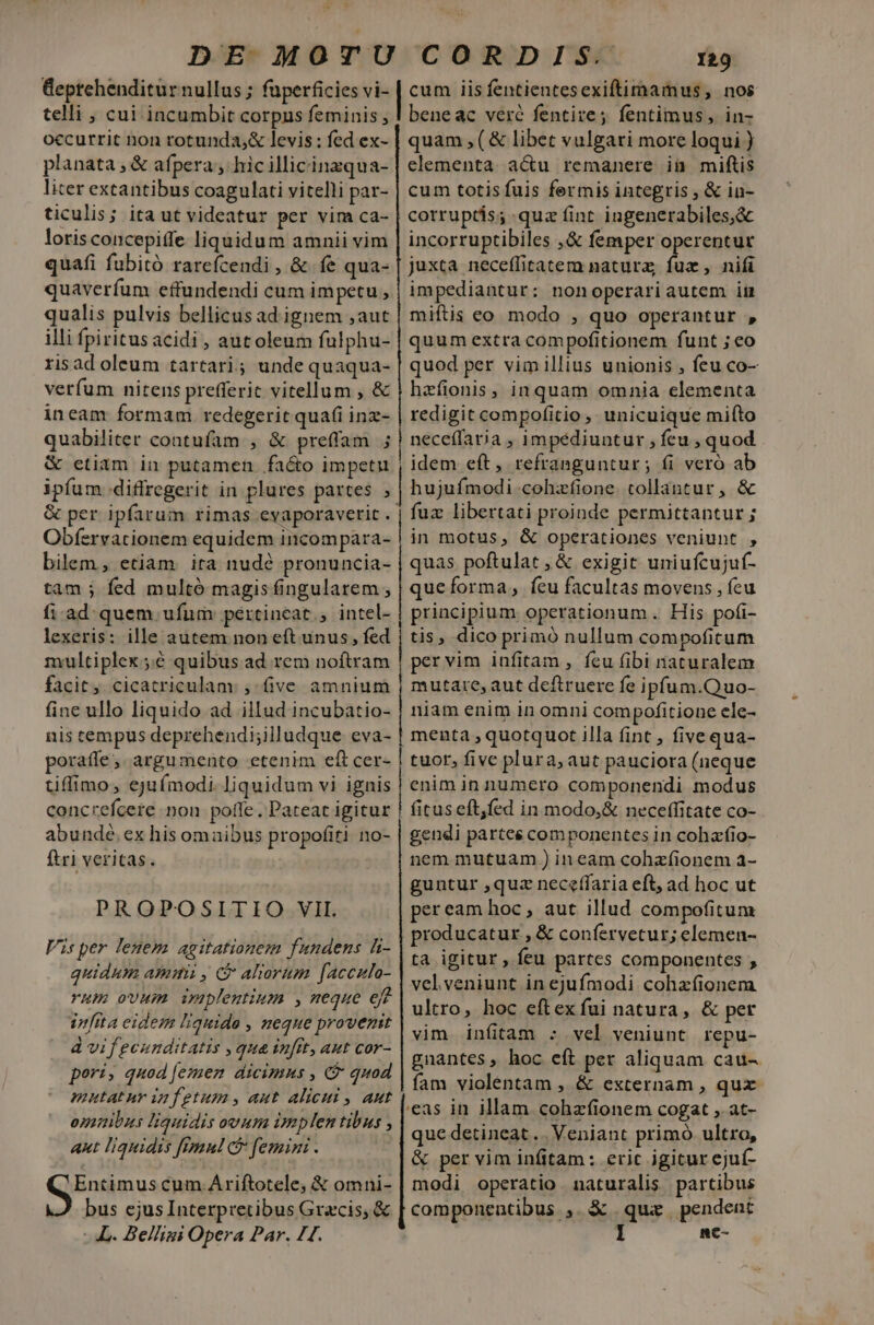 occurrit non rotunda,&amp; levis: fed ex- planata , &amp; afpera , hic illicinzqua- liter extantibus coagulati vitelli par- ticulis; ita ut videatur per vim ca- loris concepiffe liquidum amnii vim quafi fubitó rarefcendi, &amp; fe qua- quaverfum effundendi cum impetu , qualis pulvis bellicus ad.ignem ,aut illi fpiritus acidi , aut oleum fulphu- risad oleum tartari; unde quaqua- verfum nitens prefferic vitellum , &amp; ineam formam redegerit quafi inz- quabiliter contufam , &amp; preffam 3 ipfum .diffregerit in plures partes , &amp; per ipfarum rimas evaporaverit . Obfervationem equidem incompara- bilem , etiam. ira nude pronuncia- tam ; fed multó magis fingularem , fi.ad quem ufum pertineat, intel- lexeris: ille autem non eft unus, fed multiplex;.:é quibus ad rem noftram facit, cicatriculam. , five amnium fine ullo liquido ad illud incubatio- nis tempus deprehendi;illudque eva- poraffe, argumento etenim eft cer- tiffimo, ejufmodi. liquidum vi ignis concrefcere non pofle . Pateat igitur abunde. ex his omaibus propofiti no- ftri veritas. PROPOSITIO VIL Visper lenem agitationem fundens li- quidum ammi, C ahorum [accula- rum ovum uplentium , meque efe infita eidem liquide , neque provenit à vif ecunditatis , qua infit, aut cor- pori; quod Jemen dicimus , C quod mutatur infetum, aut alicui , aut omuibus liquidis ovum implen tibus , aut liquidis fimnl ce femini . Entimus cum Ariftotele, &amp; omni- bus ejus Interpretibus Gracis, &amp; L. Be/ligi Opera Par. 11. [n————————————— m quam ,(&amp; libet vulgari more loqui ) elementa. a&amp;u remanere ii miftis cum totis fuis fermis integris , &amp; in- corruptis; quz fint ingenerabiles,&amp; incorruptibiles ,&amp; femper operentur juxta neceffitatem natura; fuz, nifi impediantur: nonoperariautem im miftis eo modo , quo operantur , quum extra compofitionem funt ; eo quod per vimillius unionis , feu co- hzfionis, inquam omnia elementa redigit compofitio, unicuique miíto neceffaria , impédiuntur , feu , quod idem eft, refranguntur; fi vero ab hujufmodi cohzfione. collantur, &amp; fuz libertati proinde permittantur ; in motus, &amp; operationes veniunt , quas poftulat , &amp; exigit uniufcujuf- queforma, íeu facultas movens , fcu principium operationum . His pofi- tis, dico primó nullum compoficum pervim infitam , feu fibi naturalem mutate, aut deftruere fe ipfum.Quo- niam enim in omni compofitioue ele- menta , quotquot illa fint , five qua- tuor, five plura, aut pauciora (neque enim in numero componendi modus fituseft,fed in modo,&amp; neceffitate co- gendi partes componentes in cohafio- nem mutuam ) ineam cohzfíionem a- guntur ,quz neceffaria eft, ad hoc ut peream hoc , aut illud compofitum producatur , &amp; confervetur; elemen- ta igitur, feu partes componentes ; velveniunt in ejufmodi cohzíionem ultro, hoc eftex fui natura, &amp; per vim infitam : vel veniunt repu- gnantes, hoc eft per aliquam cau- fam violentam , &amp; externam , qux 'eas in illam cohzfionem cogat , at- que detineat ... Veniant primó ultro, &amp; per vim infitam : eric igitur ejuí- modi operatio naturalis partibus componentibus ,. &amp; qua pendent nc-