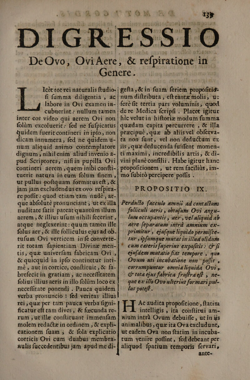 DeOvo, Ovi Aere, &amp; refpiratione in - Genere. ik oet Icét tot rei naturalis ftudio- | gefta , &amp; in fuam feriem propofitid- fi fuma diligentia , ac | num diftributa , efttantz molis, uc labore in Ovi examen in- | feréfit tertia pars voluminis ,. quod cubuerint.: nullum tamen | dere Medica fcripfi . Placet igicur inter.eos video qui aerem Ovi non | hic velutin hiftoriz modum fumma folàm excoluerit: fed ne füfpicatus | quedam capita percurrere , &amp; illa quidem füerit contineri in ipfo, rion | przcipuó ,quz ab aliis vel obferva- dicam innumera, fed ne quidem u- | ta non funt, vel non dedu&amp;um ex num aliquid animo contemplatore | iis , qui deducenda fuiffent momen- dignum ; nihil enim aliud invenio a- | ti maximi , incredibilis artis, &amp; di- pud Scriptores, nifiin pupilla Ovi | vini planéconfilii. Habe igitur hanc contineri aerem ,quem inibi confti- j propofitionem , ut rem facilius , im- tuerit natura i eum folum finem , | mo fubitó percipere poffis . ut pullus poftquam formatus eft , &amp; A ! jam jam excludendus ex ovo refpira- re poffit : quod etiam tam nude , ac- que abfoluté prónunciánt ; 'ut éx illa nuditate fatis pateat quantüm illum aerem , &amp; illius ufum nihili fecerint , atque heglexerint: quum tamen ille | ^ aere feparatum intrd Ammum ex- folus aer , &amp; ille folliculus ejusad ob.| — priziitur ,. ejufque liquido permifce- ^PROPOSITIO IX. tufum Ovi verticem infeconverte-] — zur yrpfumque mutat in illnd olidum | Perdutlo faceulo amnit ad contatiun folliculi aeris , obtufua Ovi Angu- « Jumocchpantis , aér ,velaliquid ab rit totam fapientiam .Divinz men-|* cmm ceteris Juperins expafrtis : e fc tis, quz univerfam fabricam Ovi ,| — ejafdezs mutatio frat. tempore ,' que &amp; quicquid in ipfo continetur inti-]: Ovasm uti incnbatione son  poffit , mé , aut iri Cottice, conftituit, &amp; fa- corrumpuntur omnia liquida Ovi y brefecictin gratiam ; ac neceffitatem | ^ &amp; tota ejus fabrica fruftvaeft , ne- folius illiusaeris in illo folàm locoex | ' que ex ifo Qvo ulterius formari put- neceflitate ponendi . Pauca quidem | — /w* poteff. | verba pronuncio : fed veritas illius ] rei quz per tam pauca verba figni- H Ac audita propofitione , ftatim ficatur eft cam dives , &amp; fascunda re- Antelligis ; ità conftitui am- rum ,utille conftituant immenfam] nium intrà Ovum debuiffe , ut in iis molem redactz in ordinem , &amp; expli- | animalibus , quz ita Ova excludunt, cationem fuam ; &amp; fola explicatio | ut eadem Ova non ftatim in incuba- cotticis Ovi cum duabus membra- | rum venire poffint, fed debeant per nulis fuccedentibus jam apud medi-[ aliquod fpatium temporis fervari, ante-