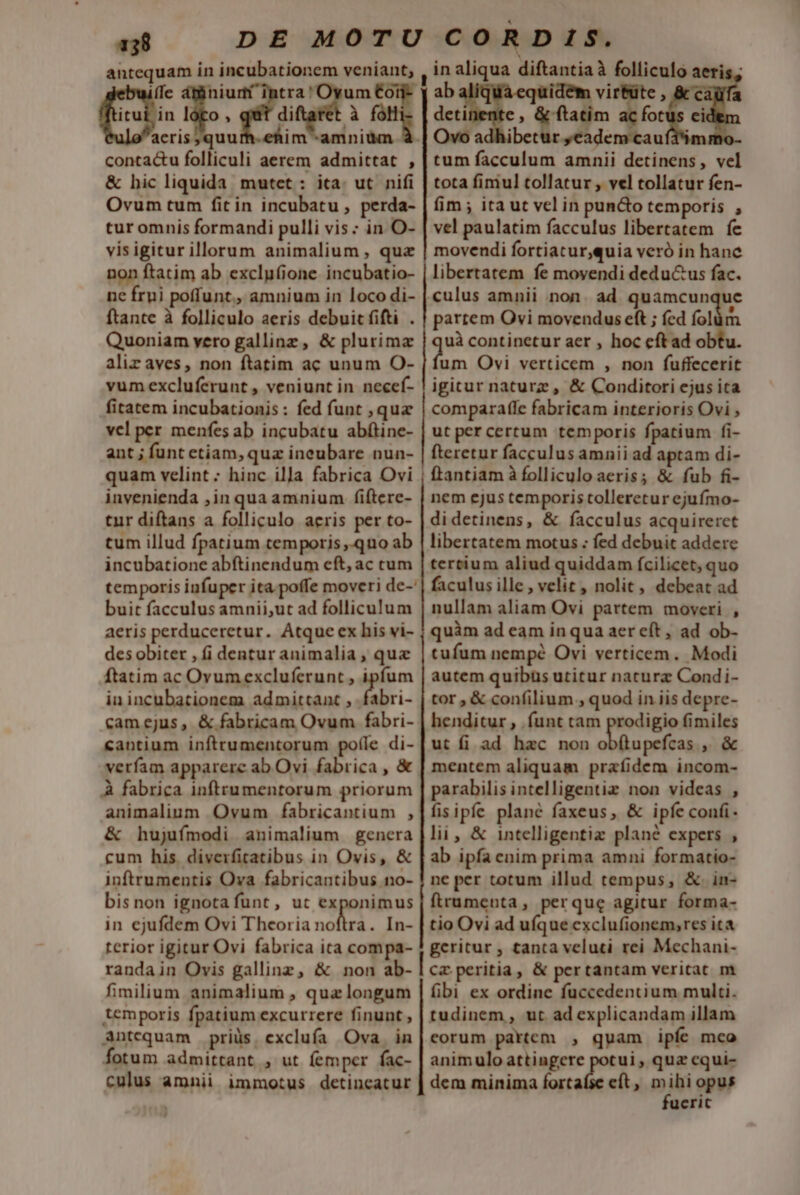 antequam in incubationem veniant, ebuiífe dtüiniumt intra! Oyum €o frui jin lóto , quit diftarét à fà *uloacris quurh-ehim -amniüm contactu folliculi aerem admittat , &amp; hic liquida mutet : ita. ut. nifi Ovum tum fit in incubatu , perda- tur omnis formandi pulli vis : in O- visigitur illorum animalium , qua non ftatim ab exclu(ione. incubatio- ne frui poffunt, amnium in loco di- ftante à folliculo aeris debuit fifti . Quoniam vero galline, &amp; plurima alirz aves, non ftatim ac unum O- vum excluferunt , veniunt in. necef- fitatem incubationis : fed funt , quz vel per menfes ab incubatu abfítine- ant ; funt etiam, quz ineubare nun- quam velint ; hinc illa fabrica Ovi invenienda ,in qua amnium fiftere- tur diftans a folliculo aeris per to- tum illud fpatium temporis ,.qno ab incubatione abftinendum eft, ac ctum temporis infuper ita. poffe moveri de-' buit facculus amnii,ut ad folliculum aeris perduceretur. Atque ex his vi- des obiter , (i dentur animalia , que ftatim ac Ovumexcluferunt , ipfum iu incubationem admittant , fabri- cam ejus, &amp; fabricam Ovum fabri- «antium inftrumentorum pofíle di- verfam apparere ab Ovi fabrica , &amp; À fabrica inftrumentorum priorum animalium Ovum fabricantium , &amp; hujufmodi animalium genera cum his. diverficatibus in Ovis, &amp; inftrumentis Ova fabricantibus no- bisnon ignota funt, ut exponimus in ejufdem Ovi Theoria nofira . In- terior igitur Ovi fabrica ica compa- randain Ovis gallinz, &amp; non ab- fimilium animalium , qua longum temporis fpatium excurrere finunt , Antequam priüs. exclufa Ova. in fotum admittant , ut femper fac- culus amnii immotus detincatur in aliqua diftantiaà folliculo aeris; dctinente , &amp; ftatim ac T Ovo adhibetur ,eadem cauf45 tum facculum amnii detinens, vel tota fimul tollatur , vel tollatur fen- fim ; ita ut vel in puncto temporis , vel paulatim facculus libertatem fe movendi fortiacur,quia veró in hane libertatem fe movendi dedu&amp;us fac. culus amnii non. ad quamcunque partem Ovi movendus eft ; fed folüm uà continetur aer , hoc eft ad obtu. dim Ovi verticem , non fuffecerit igicur naturz , &amp; Conditori ejus ita comparafle fabricam interioris Ovi , ut percertum temporis fpatium fi- fteretur facculus amnii ad aptam di- ftantiam à folliculo aeris; &amp; fub fi- nem ejus temporis tolleretur ejufmo- didetinens, &amp; facculus acquireret libertatem motus ; fed debuit addere tertium aliud quiddam fcilicet, quo faculus ille, velit, nolit, debeat ad nullam aliam Ovi partem moveri , quàm ad eam in qua aer eft, ad ob- tufum nempé Ovi verticem. Modi autem quibüs utitur nature Condi- tor , &amp; confilium , quod in iis depre- henditur , .funt tam prodigio fimiles ut fi ad hac non obftupefcas ,. &amp; mentem aliquam prafidem incom- parabilis intelligentiz non videas , fisipfe plané faxeus, &amp; ipfe confi. lii, &amp; intelligentiz plané expers , ab ipfa enim prima amni formatio- ne per totum illud tempus, &amp;. in- frumenta, perque agitur forma- tio Ovi ad ufque exclufionem,res ita geritur , tanta veluti rei Mechani- cz peritia, &amp; pertantam veritat m fibi ex ordine fuccedentium multi. tudinem, ut ad explicandam illam eorum partem , quam ipfe mco animulo attingere potui, quz cqui- dem minima fertade eit , mihi opus fueric