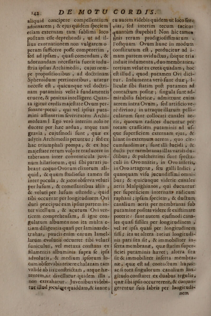 NT. — c 142. aliquid concipere compellentium. adornarem ; &amp; ejusquidem fpeciem ctiam externam tam fublimi loco pofitam effe deprehendi , ut ad il- lius exornationem non vulgarem o- peram fufficere poffe compererim , fed ad ipfam, quafi comendam , &amp; adornandam neceffaria fuerit indu- ftria ipfius Archimedis, cujus nem- pe propofitionibus , ad doctrinam Spheroidum: pertinentibus, utatur neceffe eft , quicunque vel do&amp;ri- nam putaminis velità fundamentis eruerc, &amp; penitus intelligere. Quan- ta igitur credis majeftate Ovum per- fonare*potui , qui vel ipfius puta- mini affinxerim feveritatem Archi- medeam] Ego veró interim nolo te ducere per hzc ardua, atque tam gravia , cujufmodi funt , quz ex adytis Archimedis petuntur ; fed ex hac triumphali pompa , &amp; ex hac majeftate rerum volo te traducere in tabernam inter conventicula juve- num hilariorum qui fibi parari ju- beant coquo Ovorum elixorum ali- quid, &amp; quum ftudiofus camen fis inter pocula , &amp; jocos obferva veluti perlufum , &amp; comeffantibus aliis , &amp; veluti per lufum oftende , quid tibi occurrat per longitudinem Ovi duri pracipué cam ipfius partem in- ter vitellum , &amp; acutum Ovi ver- ticem comprehenfam, fi igne coa- gulatum albumen non ita multa c- tiam diligentia quafi per laminasde- trahas, paucisenim carum lamcl- larum :evolutis occurret. tibi vclaci funiculus, vel metaxa conftans ex flamentis albuminis. fupra fe ipfa advolutis,.&amp; medium ipforum lo- cum obfervabis tenere chalazam tam valide ab iisconftri&amp;am , atque hz- rentem;ut divellatur quidem illa , non. extrahatur.. Juvcnibus videbi- tut illud joculare quiddam,&amp; inane cu autem ridebis quidem ut locofet« vias, fed interim tecum tacitus: quantüm ftupebis! Non hictamenm fnis rerum prodigiofifimarum . l'oftquam Ovum hunc in modum conftitutum eft , perducitur ad i- mam partem oviductus , ibique tria induit indumenta , duo membranea, tertium velut ex creta quadam ; hoc eftillud , quod putamen Ovi dici- tur. Indumenta veró funt duz y. 1- liculz fibi ftatim poft putamen ad contactum pofitz ; fingula funt ad- mirabilis fabricz; admittunt enim: aerem intra Ovum , fed artificio ve-: ré divino; in utraqueillarum pclli- cularum funt collocati canales ae- ris, quorum radices ducuntur per totam craffitiem putaminis ad uf- que fuperficiem externam ejus, &amp; hiant in externum aerem , quo cir- cumfundimur; funtilli lucidi , &amp; ducti per membranasillas variis du- Cibus; &amp; pulcherrimi funt fpe&amp;a- culi in Ovoanatis, in Ovo anferis, in Ovoartagenz , feu galli Indici , quanquam vifu jucundiffimi omni- bus; &amp; quicunque viderit canales aeris Malpighianos, qui ducuntur r fuperficiem internam* radicum raphani ; ipfam fpeciem , &amp; du&amp;um canalium aeris per membranas fub putamine pues videre fc exiftimare poterit: funt autem ejufmodi cana- les quafi fiffiles per longitudinem , vel re ipfa quafi per. longitudinem fiffi; ita ucaltera totius longitudi- nis pars fita fit, &amp; immobiliter in- ferta membrane , quz ftatim fuper- ficiei putaminis haret ; altera fita fit &amp; immobiliter inferta. membra- nz, qua eftad contactum hujus: ac fi tota fingulorum canalium lon- gitudoconftaret ex duabus tegulis; qu (ibi ipíis occurrerent, &amp; conjua- gerentur fuis labris per. lengicudi- ? nem