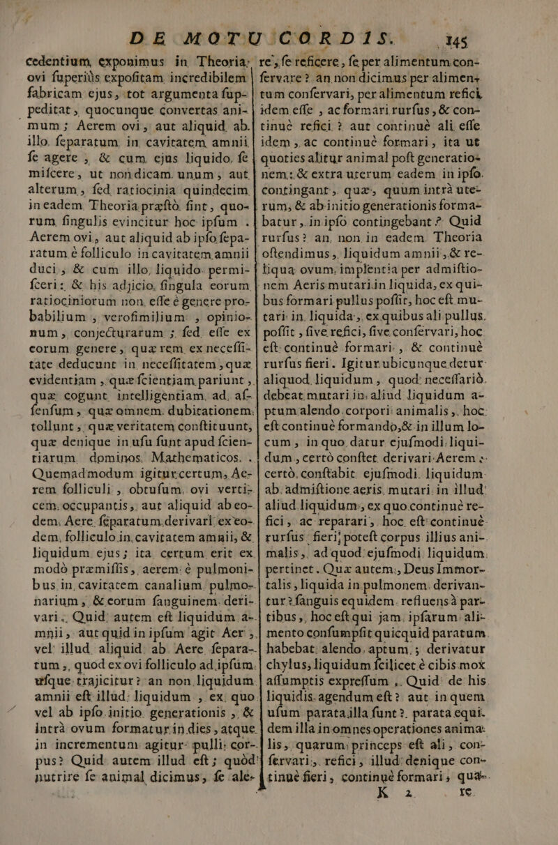 ovi fuperiüs expofitam incredibilem fabricam ejus, tot argumenta fup- | peditat , quocunque convertas ani- mum; Aerem ovi, aut aliquid. ab. illo. feparatum. in. cavitatem amnii Íc agere , &amp; cum. ejus liquido, fe miícere, ut nondicam. unum , aut alterum , fed, ratiocinia quindecim. in eadem Theoria przftó. fint, quo- Aerem ovi, aut aliquid ab ipfo fepa- ratum é folliculo in cavitatem amnii Íceri: &amp; his adjicio, fingula eorum ratiociniorum non. effe é genere pro- babilium , verofimilium: , opinio- num , conjecturarum ;. fed, effe ex corum genere , qua rem ex neceffi- tate deducunt in. neceffitatem , qux quz cogunt, intelligentiam. ad. af- tollunt ;; qua veritatem conftituunt, quz denique in ufu funt apud ícien- tiarum. dominos. Mathematicos. . Quemadmodum igiturcertum, Ae- dem, Aere. Ícpara tum. derivari. ex eo-. dem. folliculo in. cavitatem amnii, &amp; modó prazmifíis ,, aerem: é pulmoni- narium , &amp; eorum fanguinem. deri- tum ,, quod ex ovi folliculo ad ipfüm. vel ab ipío.initio. generationis ,, &amp; nutrire fe animal dicimus, fe ale- 3$ fervare? an non dicimus per alimens tum confervari, per alimentum refick idem effe , acformari rurfus, &amp; con- tinu&amp; refici ? aut continué ali effe idem ,. ac continué formari, ita ut quoties alitur animal poft generatio- nem. &amp; extra uterum eadem in ipfo. contingant, quz, quum intrà ute- rum, &amp; ab initio generationis forma- batur ,.in ipfo contingebant ? Quid rurfus? an. non in eadem. Theoria liqua ovum, implentia per admiftio- bus formari pullus poffit, hoc eft mu- tari in. liquida, ex quibus ali pullus. poffit , (ive refici, five confervari, hoc eft. continué formari. , &amp; continué rurfus fieri. Igitur ubicunquedetur aliquod. liquidum ,. quod: neceffarió. debeat. mntari in: aliud liquidum a- ptum alendo.corpori: animalis ;. hoc: eft continué formando,&amp; in illum lo- cum , in quo datur ejufmodi.liqui- dum, certó conftet. derivari-Aerem ;- certó. conftabit. ejufmodi. liquidum: ab. admiftione aeris. mutari. in illud: aliud liquidum:;, ex quo.continué re- fici, ac reparari. hoc eft continué: rurfus: fieri; poteft corpus illius ani-. malis ,. ad quod: ejufmodi liquidum. pertinet. Qua autem; Deus Immor- talis, liquida in. pulmonem. derivan- tur? fanguis equidem. refluensà par- tibus, hoc eftqui jam. ipfarum ali- mento confumpfit quicquid paratum. habebat: alendo. aptum. ; derivatur chylus;liquidum fcilicet é cibis mox liquidis. agendum eft? aut in quem ufum paratailla funt ?. parata equi. dem illa inomnesoperationes anima: lis, quarum: princeps eft ali, con- fervari;. refici, illud: denique con- tinué fieri, continué formari, qua-. A 4 rÍe.