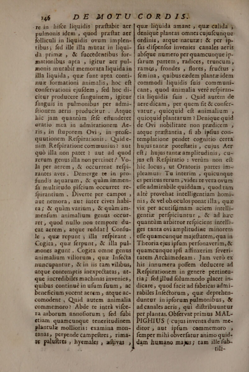 re in. hifce liquidis: praftabit aer ulmonis idem , quod praftat aer folliculi in liquidis ovum implen- tibus; fed ille illa mutat in liqui- da primz , &amp; fuccedentibus for- mationibus apta , igitur aer pul- monis mutabit memorata liquida in illa liquida, quz funt apta conti- nuz formationi animalis, hoc eft confervationi ejufdem , fed hoc di- citur producere x arm igitur fanguis in. pulmonibus per admi- füionem aeris. producitur . Atque hic jam quantüm feíe effunderet eràtio mca in admirationem Ae- ris, in ftuporem Ovi , in -profe- quutionem Refpirationis. Quid e- nim Refpiratione communius? aut quó illa non patet ? aut ad quod rcrum genus illa non pertinet ? Vo- la per aerem , &amp; occurrent refpi- rantes aves. Demerge te in pro- fundis aquarum , &amp; quàm immen- fa multitudo pifcium occurret re- fpirantium . Diverte per campos , aut nemora, aut inter cives habi- ta; &amp; quàm varium, &amp; quàm im- menfum animalium genus occur- ret , quod nullo non tempore du- cat aerem , atque reddat! Confu- le ; quz repunt ; illa refpirant . Cogita, quz ferpunt, &amp; illa pul- moncs agunt . Cogita omne genus animalium viliorum , qux Infecta nuncupantur, &amp; in iis tam vilibus, atque contemptis inexpectatas, at- que incredibiles machinas invenies , quibus continué in ufum fuum , ac beneficium vocent acrem , atque ac- comodent , Quid autem animalia commemoro? Abde te intrà vifce- ra arborum annofiorum » fed fubi fiam quamcunque teneritudinem plantulz mollioris: examina mon- tanas, perpende campcftres , rima- sc paluftres ; hyemales , aftivas ; . ? quz liquida amant , quz calida ;. denique plantas omnes cujufcunque: ordinis, atque naturz: &amp; per ip- fas difpeníos invenies canales aeris abfque numero per quamcunque ip- farum partem , radices, truncum , ramqs, frondes , flores, fru&amp;us , femina, quibusezdem plantz idem cant, quod animalia veré refpiran- tia liquidis fuis . Quid autem de aeredicam , per quem fit &amp; confer- vatur, quicquid eft animalium , quicquid plantarum ? Denique quid de Ovi nobilitate non przdicem , atque przftantia, fi ab ipfius con- templatione pendet cognitio certa hujustantz poteftatis , cujus Aer cft; hujustantz amplitudinis, cu- jus eft Refpiratio : verüm non cít hic locus, ut Oratoris partes im- pleamus: Tu interim , quicunque cs peritus rerum , vides re vera ovum effe admirabile quiddam , quod tam alté provehat intelligentiam homi- nis, &amp; vel ob oculos ponat illa ; qua vix per acutifgimam aciem intelli- gentim perfpiciuntur ,. &amp; ad hac quantüm mira refpiciens intelli- ges tanta ovi amplitudine minorem effe quamcunque majeftatem, qua in Theoria ejus ipfum perfonaverim, &amp; quamcunque ipfi affinxerim feveri- tatem Archimedeam. Jam veró ex his innumera poffem deducere ad Refpirationem in genere pertinen- tia; fed jllud folummodo placet in- dicare ; quod facit ad fabricas adtmi- rabiles Infe&amp;orum , quz deprehen- duntur inipforum Milius, &amp; ad canales aeris , qui diftribuuntur E plantas. Obfervat primus MAL- IGHIUS ( cujusinventa dum me- ditor , aut ipfum commemoro ,; femper mihi ibicióin animo quid- dam humano maj; tam ille p