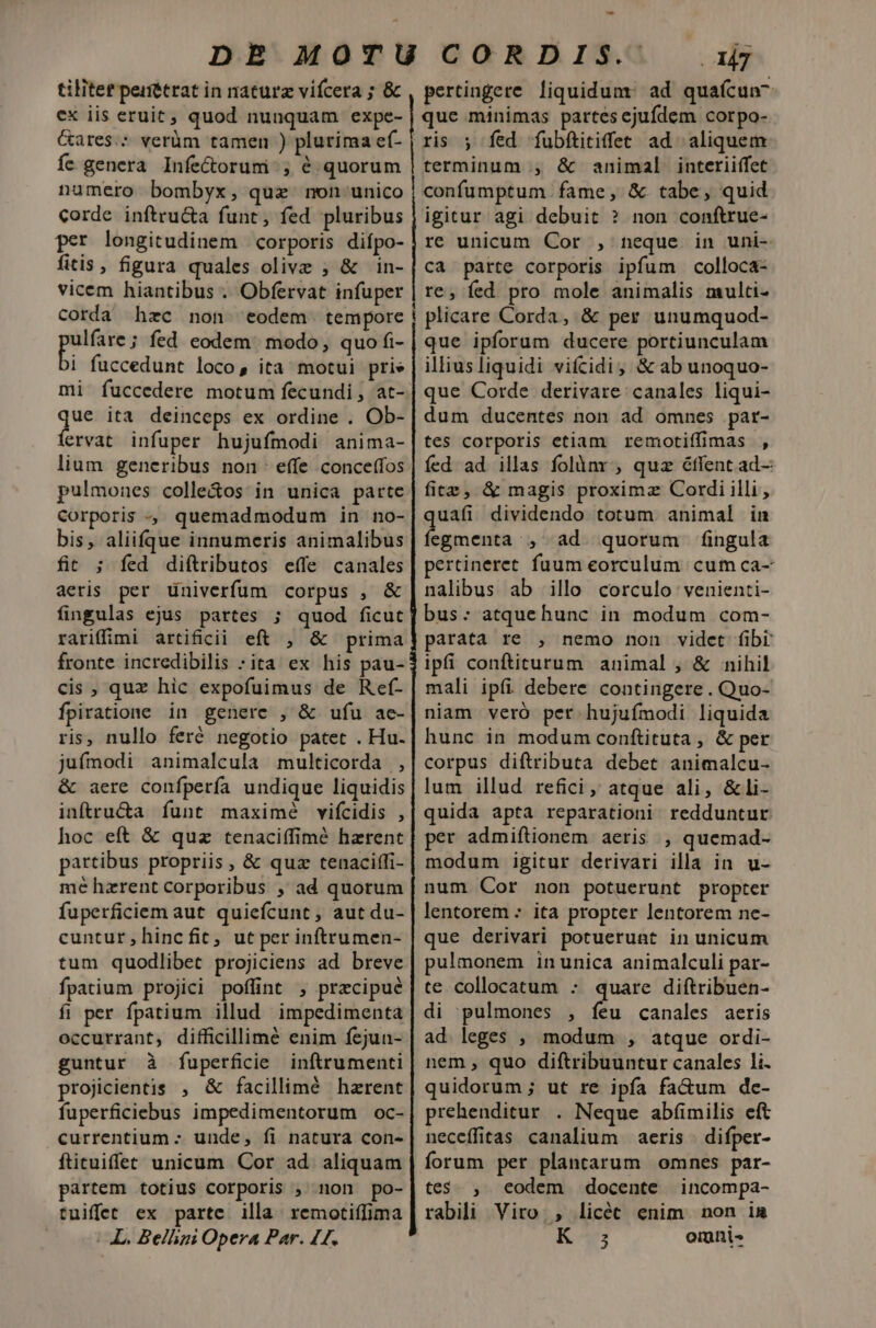 tilitet perétrat in naturz vifcera ; &amp; ex iis eruit ; quod nunquam expe- Gares.: verüm tamen ) plurima ef- fe genera Infe&amp;orumi ;, é quorum numero bombyx, quz non unico corde inftru&amp;a funt, fed pluribus per longitudinem corporis diípo- fitis, figura quales olive , &amp; in- vicem hiantibus . Obfervat infuper me fed eodem. modo, quo fi- i fuccedunt loco, ita motui prie mi fuccedere motum fecundi , at- TM ita deinceps ex ordine . Ob- ervat infuper hujufmodi anima- lium generibus non effe conceffos pulmones colle&amp;os in unica parte Corporis , quemadmodum in no- bis, aliifque innumeris animalibus fit ; fed diftributos effe canales aeris per univerfum corpus , &amp; fingulas ejus partes ; quod ficut rariffimi artificii eft , &amp; prima fronte incredibilis :ita ex his pau- cis ; qux hic expofuimus de Ref- fpiratione in genere , &amp; ufu ae- ris, nullo feré negotio patet . Hu- jufmodi animalcula multicorda , &amp; aere confpería undique liquidis inftru&amp;a funt maximé vifcidis , hoc eft &amp; quz tenaciffimé hazrent partibus propriis , &amp; quz tenaciffi- mé hzrent corporibus , ad quorum fuperficiem aut quiefcunt , aut du- cuntur,hincfit, ut per inftrumen- tum quodlibet projiciens ad breve fpatium projici poffint ; precipue fi per fpatium illud impedimenta occurrant, difficillimé enim fejun- guntur à fuperficie inftrumenti projicientis , &amp; facillimé hzrent fuperficiebus impedimentorum oc- currentium - unde, fi natura con- ftituiffet unicum Cor ad. aliquam partem totius corporis , non po- tuiffet ex parte illa. remotiffima | L. Belhzi Opera Par. 11. pertingere liquidum: ad quafcun^ que minimas partes ejufdem corpo- terminum , &amp; animal interiiffet confumptum fame, &amp;. tabe, quid igitur agi debuit ? non conftrue- re unicum Cor , neque in uni- ca parte corporis ipfum colloca- re, fed pro mole animalis multi- plicare Corda, &amp; per unumquod- que ipforum ducere portiunculam illius liquidi vifcidi, &amp; ab unoquo- que Corde derivare canales liqui- dum ducentes non ad omnes par- tes corporis etiam. remotiffimas , fed ad illas folànr , quz éffent ad- fire, &amp; magis proxima Cordi illi, uafi dividendo totum animal in | din , ad. quorum f(ingula pertineret fuum eorculum cum ca- nalibus ab illo corculo venienti- bus: atque hunc in modum com- parata re , nemo non videt fibr ipfi conftiturum animal , &amp; nihil mali ipfi debere contingere. Quo- niam veró pet hujufmodi liquida hunc in modum conftituta , &amp; per corpus diftributa debet animalcu- lum illud refici, atque ali, &amp;li- quida apta reparationi redduntur per admiftionem aeris , quemad- modum igitur derivari illa in u- num Cor non potuerunt propter lentorem - ita propter lentorem ne- que derivari potuerunt in unicum pulmonem inunica animalculi par- te collocatum : quare diftribuen- di pulmones , feu canales aeris ad leges , modum , atque ordi- nem , quo diftribuuntur canales li. quidorum ; ut re ipfa fa&amp;um de- prehenditur . Neque abí(imilis eft neceffitas canalium | aeris . difper- forum per plantarum omnes par- te$., eodem docente incompa- rabili Viro. , licéc enim non ia K^ omni-