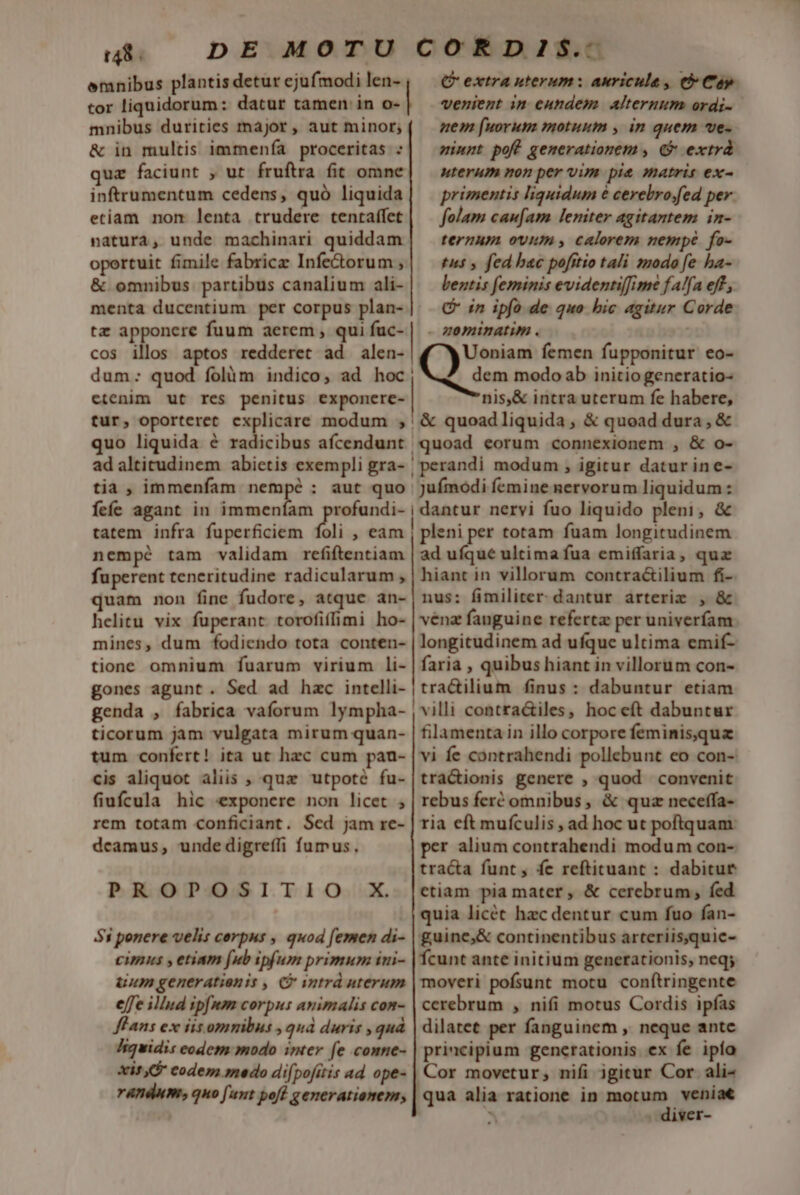 emnibus plantis detur ejufmodi len- tor liquidorum: datur tamen in o- mnibus durities major , aut minor; &amp; in multis immenía proceritas : quz faciunt , ut fruftra fit omne inftrumentum cedens, quó liquida etiam nom lenta trudere tentaffet natura, unde machinari quiddam oportuit fimile fabrice Infe&amp;orum , &amp; omnibus partibus canalium ali- menta ducentium per corpus plan-. tz apponere fuum aerem , qui fuc- cos illos aptos redderet ad alen- etenim ut res penitus exponere- Q extra uterum: auriculae, e Cap venient im enndem. Alteruum ordi- uem [uorum motuum , in quem ve- minpt poft generationem , &amp; extrá uterum non per vim pie matris ex- primentis liquidum 6 cerebro;fed per. folam caufam leniter agitantem in- ternum ovum, calorem nempe fo- tus , fed bac pofitio tali smodo fe ha- lentis feminis evidentiffime fA/fa eff, C in ipfo de quo bic agitur Corde nis,&amp; intra uterum fe habere, tur, oporteret explicare modum ;' &amp; quoadliquida, &amp; quoad dura, &amp; quo liquida é radicibus afcendunt quoad eorum connexionem , &amp; o- ad altitudinem abietis exempli gra- | perandi modum , igitur daturine- tia, immenfam nempé : aut quo Juímodi femine nervorum liquidum: feíe agant in 2E rofundi- | dantur nervi fuo liquido pleni, &amp; tatem infra fuperficiem foli , eam , pleni per totam fuam longitudinem nem pé tam validam refiftentiam | ad ufque ultima fua emiffaria, quz fuperent teneritudine radicularum , | hiant in villorum contractilium fi- quam non fine fudore, atque an- | nus: fimiliter dantur arteriz , &amp; helitu vix füperant torofiffimi ho- | vénz fanguine referta per univeríam mines, dum fodiendo tota conten- | longitudinem ad ufque ultima emif- tione omnium fuarum virium li- | faria , quibus hiant in villorum con- gones agunt. Sed ad hzc intelli- | tra&amp;ilium finus : dabuntur etiam genda , fabrica vaforum lympha- | villi contra&amp;tiles, hoceft dabuntur ticorum jam vulgata mirum quan- | filamenta in illo corpore feminis,qua tum confert! ita ut hec cum pau- | vi fe contrahendi pollebunt eo con- cis aliquot aliis , qux utpoté fu-|tra&amp;ionis genere , quod convenit fiufcula hic exponere non licet ; | rebus fert omnibus, &amp; quz neceffa- rem totam conficiant. Sed jam re- | ria eft muículis , ad hoc ut poftquam dcamus, undedigreffi fumus, per alium contrahendi modum con- tracta funt , fe reftituant : dabitur ctiam pia mater , &amp; cerebrum, fed quia licét hzc dentur cum fuo fan- 51 ponere velis cerpus , quod femen di- | guine,&amp; continentibus arteriis,quie- cimus y etiam fub ipfum primum ini- | fcunt ante initium generationis, neq; uum generatienis , C intrd uterum | moveri pofsunt motu conf(tringente effe illud ipfmm corpus animalis com- | cerebrum , nifi motus Cordis ipfas flans ex iis omnibus , quà duris , quà | dilatet per fanguinem ,. neque antc Jiquidis eodem modo imer (e comne- | principium generationis ex fe ipía xis codem medo difpofitis ad ope- | Cor movetur, nifi igitur Cor. ali^ randum, quo [ant poft generationem, | qua alia ratione in nr AS à . diver- PROPOSITIO X